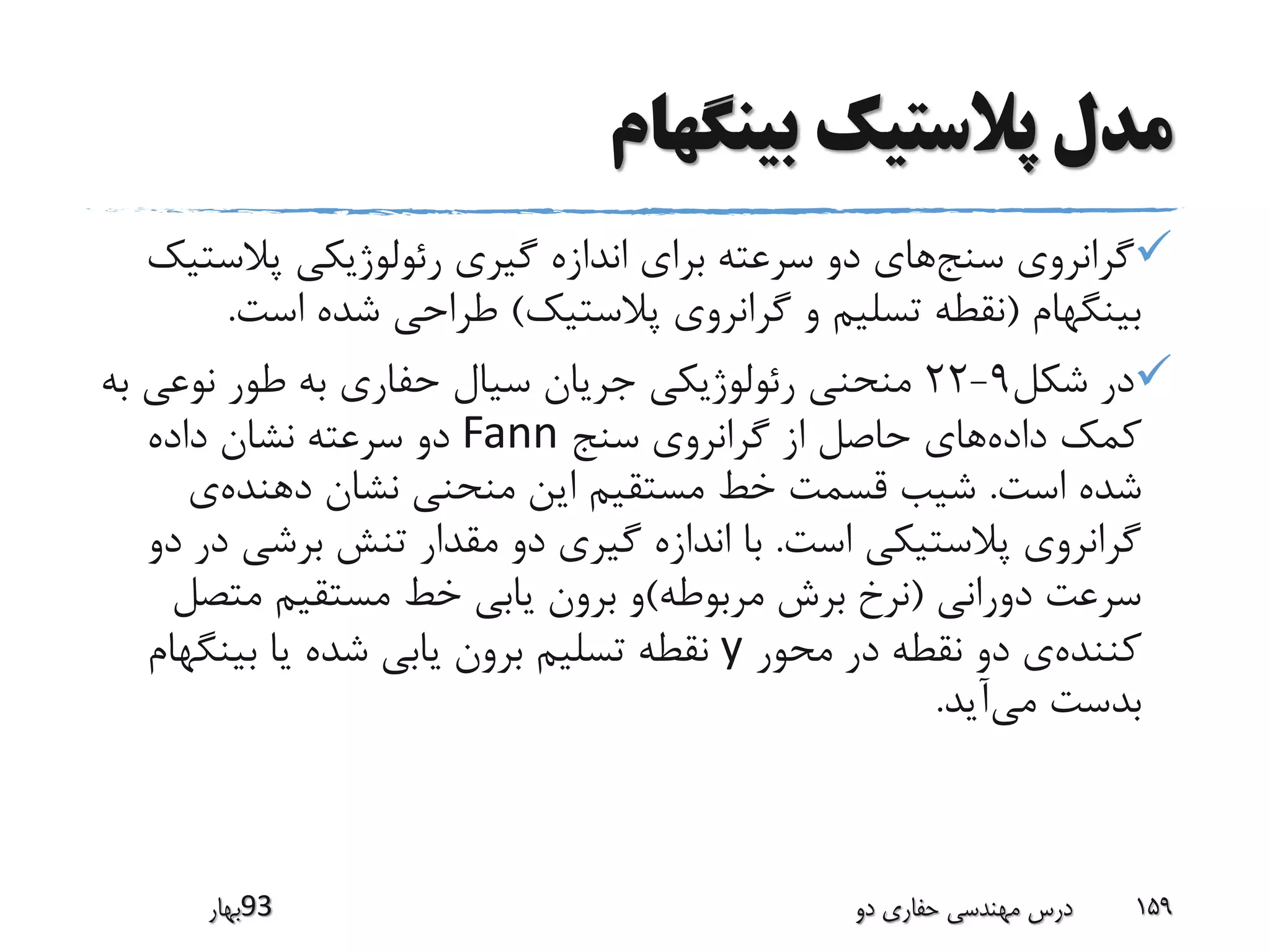 ‫بینگهام‬ ‫پالستیک‬ ‫مدل‬
‫سنج‬ ‫گرانروی‬‫پالس‬ ‫رئولوژیکی‬ ‫گیری‬ ‫اندازه‬ ‫برای‬ ‫سرعته‬ ‫دو‬ ‫های‬‫تیک‬
‫بینگهام‬(‫پالستیک‬ ‫گرانروی‬ ‫و‬ ‫تسلیم‬ ‫نقطه‬)‫اس‬ ‫شده‬ ‫طراحی‬‫ت‬.
‫شکل‬ ‫در‬9-22‫نوع‬ ‫طور‬ ‫به‬ ‫حفاری‬ ‫سیال‬ ‫جریان‬ ‫رئولوژیکی‬ ‫منحنی‬‫به‬ ‫ی‬
‫داده‬ ‫کمک‬‫سنج‬ ‫گرانروی‬ ‫از‬ ‫حاصل‬ ‫های‬Fann‫داده‬ ‫نشان‬ ‫سرعته‬ ‫دو‬
‫است‬ ‫شده‬.‫دهنده‬ ‫نشان‬ ‫منحنی‬ ‫این‬ ‫مستقیم‬ ‫خط‬ ‫قسمت‬ ‫شیب‬‫ی‬
‫است‬ ‫پالستیکی‬ ‫گرانروی‬.‫برشی‬ ‫تنش‬ ‫مقدار‬ ‫دو‬ ‫گیری‬ ‫اندازه‬ ‫با‬‫دو‬ ‫در‬
‫دورانی‬ ‫سرعت‬(‫مربوطه‬ ‫برش‬ ‫نرخ‬)‫متص‬ ‫مستقیم‬ ‫خط‬ ‫یابی‬ ‫برون‬ ‫و‬‫ل‬
‫کننده‬‫محور‬ ‫در‬ ‫نقطه‬ ‫دو‬ ‫ی‬y‫بینگ‬ ‫یا‬ ‫شده‬ ‫یابی‬ ‫برون‬ ‫تسلیم‬ ‫نقطه‬‫هام‬
‫می‬ ‫بدست‬‫آید‬.
‫39بهار‬ ‫دو‬ ‫حفاری‬ ‫مهندسی‬ ‫درس‬ 159
 