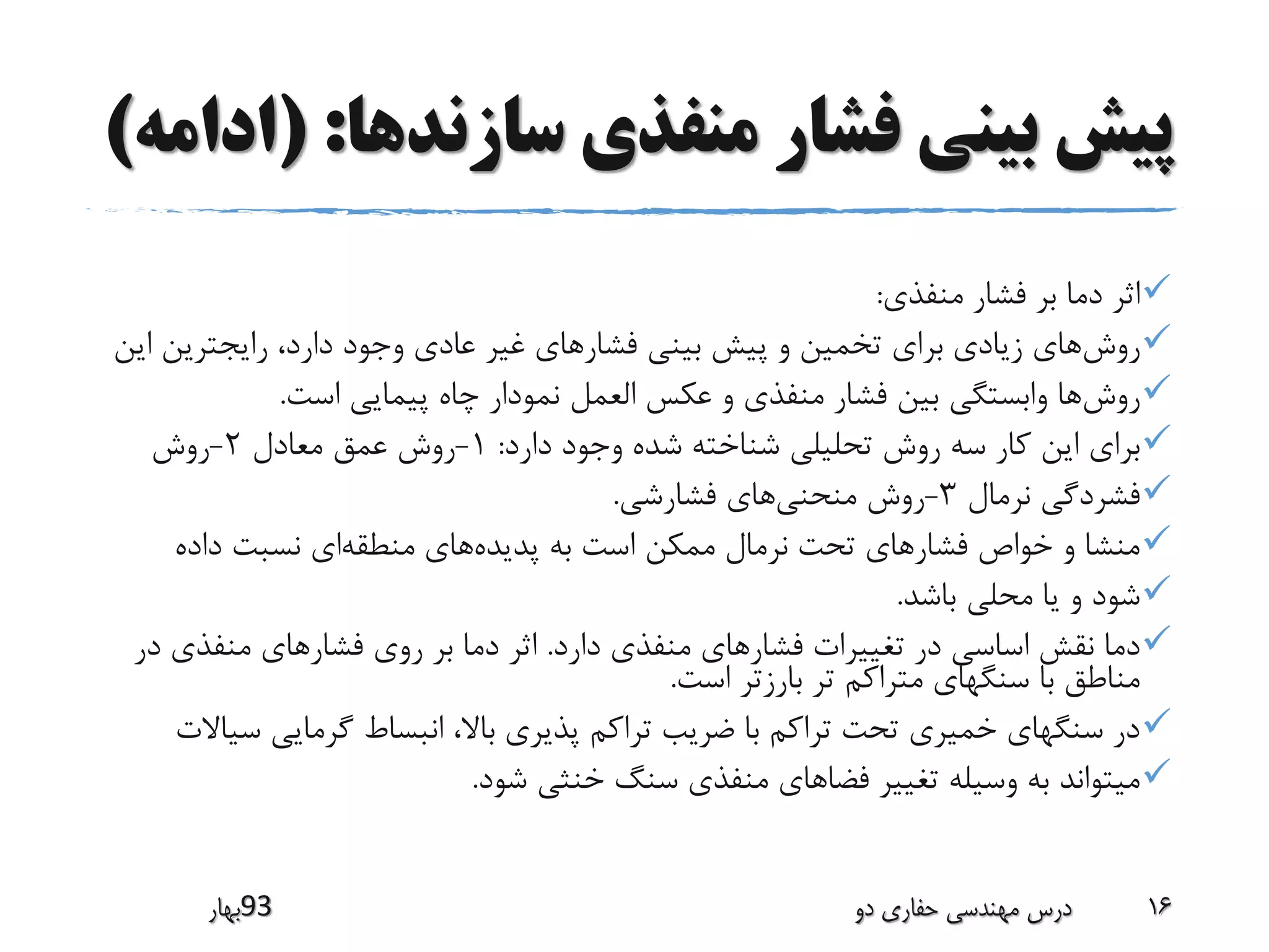 ‫سازندها‬ ‫منفذی‬ ‫فشار‬ ‫بینی‬ ‫پیش‬( :‫ادامه‬)
‫منفذی‬ ‫فشار‬ ‫بر‬ ‫دما‬ ‫اثر‬:
‫روش‬‫ا‬ ‫رایجترین‬ ،‫دارد‬ ‫وجود‬ ‫عادی‬ ‫غیر‬ ‫فشارهای‬ ‫بینی‬ ‫پیش‬ ‫و‬ ‫تخمین‬ ‫برای‬ ‫زیادی‬ ‫های‬‫ین‬
‫روش‬‫است‬ ‫پیمایی‬ ‫چاه‬ ‫نمودار‬ ‫العمل‬ ‫عکس‬ ‫و‬ ‫منفذی‬ ‫فشار‬ ‫بین‬ ‫وابستگی‬ ‫ها‬.
‫دارد‬ ‫وجود‬ ‫شده‬ ‫شناخته‬ ‫تحلیلی‬ ‫روش‬ ‫سه‬ ‫کار‬ ‫این‬ ‫برای‬:1-‫معادل‬ ‫عمق‬ ‫روش‬2-‫روش‬
‫نرمال‬ ‫فشردگی‬3-‫منحنی‬ ‫روش‬‫فشارشی‬ ‫های‬.
‫پدیده‬ ‫به‬ ‫است‬ ‫ممکن‬ ‫نرمال‬ ‫تحت‬ ‫فشارهای‬ ‫خواص‬ ‫و‬ ‫منشا‬‫منطقه‬ ‫های‬‫داده‬ ‫نسبت‬ ‫ای‬
‫باشد‬ ‫محلی‬ ‫یا‬ ‫و‬ ‫شود‬.
‫دارد‬ ‫منفذی‬ ‫فشارهای‬ ‫تغییرات‬ ‫در‬ ‫اساسی‬ ‫نقش‬ ‫دما‬.‫د‬ ‫منفذی‬ ‫فشارهای‬ ‫روی‬ ‫بر‬ ‫دما‬ ‫اثر‬‫ر‬
‫است‬ ‫بارزتر‬ ‫تر‬ ‫متراکم‬ ‫سنگهای‬ ‫با‬ ‫مناطق‬.
‫س‬ ‫گرمایی‬ ‫انبساط‬ ،‫باال‬ ‫پذیری‬ ‫تراکم‬ ‫ضریب‬ ‫با‬ ‫تراکم‬ ‫تحت‬ ‫خمیری‬ ‫سنگهای‬ ‫در‬‫یاالت‬
‫شود‬ ‫خنثی‬ ‫سنگ‬ ‫منفذی‬ ‫فضاهای‬ ‫تغییر‬ ‫وسیله‬ ‫به‬ ‫میتواند‬.
‫39بهار‬ ‫دو‬ ‫حفاری‬ ‫مهندسی‬ ‫درس‬ 16
 