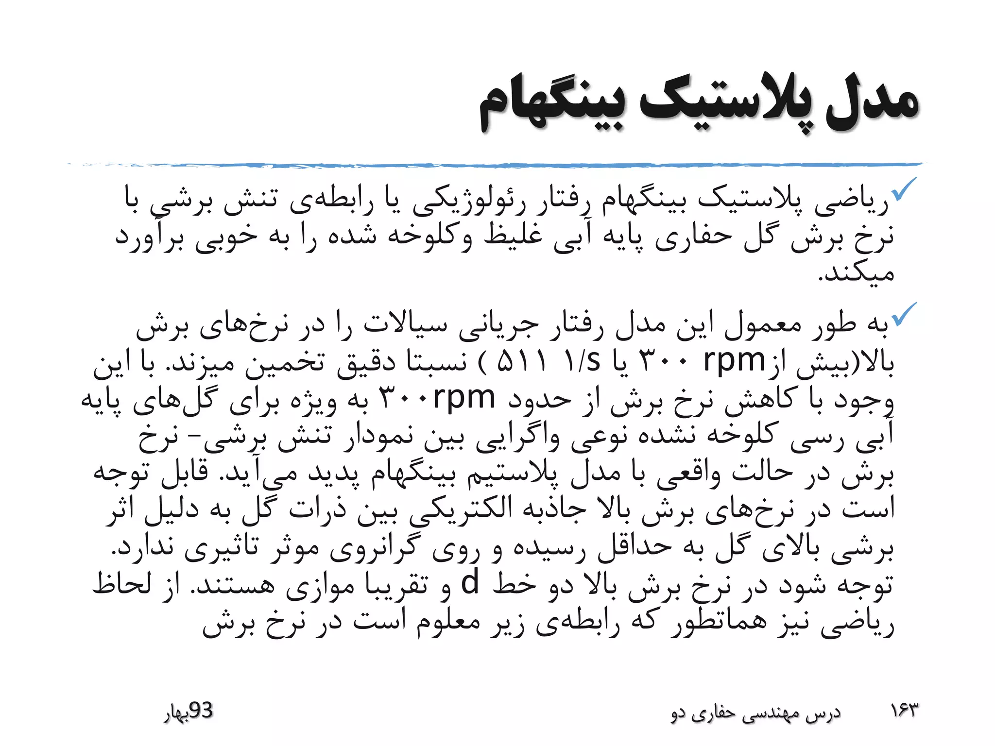 ‫بینگهام‬ ‫پالستیک‬ ‫مدل‬
‫رابطه‬ ‫یا‬ ‫رئولوژیکی‬ ‫رفتار‬ ‫بینگهام‬ ‫پالستیک‬ ‫ریاضی‬‫تن‬ ‫ی‬‫با‬ ‫برشی‬ ‫ش‬
‫ب‬ ‫خوبی‬ ‫به‬ ‫را‬ ‫شده‬ ‫وکلوخه‬ ‫غلیظ‬ ‫آبی‬ ‫پایه‬ ‫حفاری‬ ‫گل‬ ‫برش‬ ‫نرخ‬‫رآورد‬
‫میکند‬.
‫نرخ‬ ‫در‬ ‫را‬ ‫سیاالت‬ ‫جریانی‬ ‫رفتار‬ ‫مدل‬ ‫این‬ ‫معمول‬ ‫طور‬ ‫به‬‫برش‬ ‫های‬
‫باال‬(‫از‬ ‫بیش‬rpm300‫یا‬s/1511)‫میزند‬ ‫تخمین‬ ‫دقیق‬ ‫نسبتا‬.‫ای‬ ‫با‬‫ن‬
‫حدود‬ ‫از‬ ‫برش‬ ‫نرخ‬ ‫کاهش‬ ‫با‬ ‫وجود‬rpm300‫گل‬ ‫برای‬ ‫ویژه‬ ‫به‬‫پایه‬ ‫های‬
‫برشی‬ ‫تنش‬ ‫نمودار‬ ‫بین‬ ‫واگرایی‬ ‫نوعی‬ ‫نشده‬ ‫کلوخه‬ ‫رسی‬ ‫آبی‬-‫نرخ‬
‫می‬ ‫پدید‬ ‫بینگهام‬ ‫پالستیم‬ ‫مدل‬ ‫با‬ ‫واقعی‬ ‫حالت‬ ‫در‬ ‫برش‬‫آید‬.‫قا‬‫توجه‬ ‫بل‬
‫نرخ‬ ‫در‬ ‫است‬‫دل‬ ‫به‬ ‫گل‬ ‫ذرات‬ ‫بین‬ ‫الکتریکی‬ ‫جاذبه‬ ‫باال‬ ‫برش‬ ‫های‬‫اثر‬ ‫یل‬
‫ن‬ ‫تاثیری‬ ‫موثر‬ ‫گرانروی‬ ‫روی‬ ‫و‬ ‫رسیده‬ ‫حداقل‬ ‫به‬ ‫گل‬ ‫باالی‬ ‫برشی‬‫دارد‬.
‫خط‬ ‫دو‬ ‫باال‬ ‫برش‬ ‫نرخ‬ ‫در‬ ‫شود‬ ‫توجه‬d‫هستند‬ ‫موازی‬ ‫تقریبا‬ ‫و‬.‫لحاظ‬ ‫از‬
‫رابطه‬ ‫که‬ ‫هماتطور‬ ‫نیز‬ ‫ریاضی‬‫برش‬ ‫نرخ‬ ‫در‬ ‫است‬ ‫معلوم‬ ‫زیر‬ ‫ی‬
‫39بهار‬ ‫دو‬ ‫حفاری‬ ‫مهندسی‬ ‫درس‬ 163
 