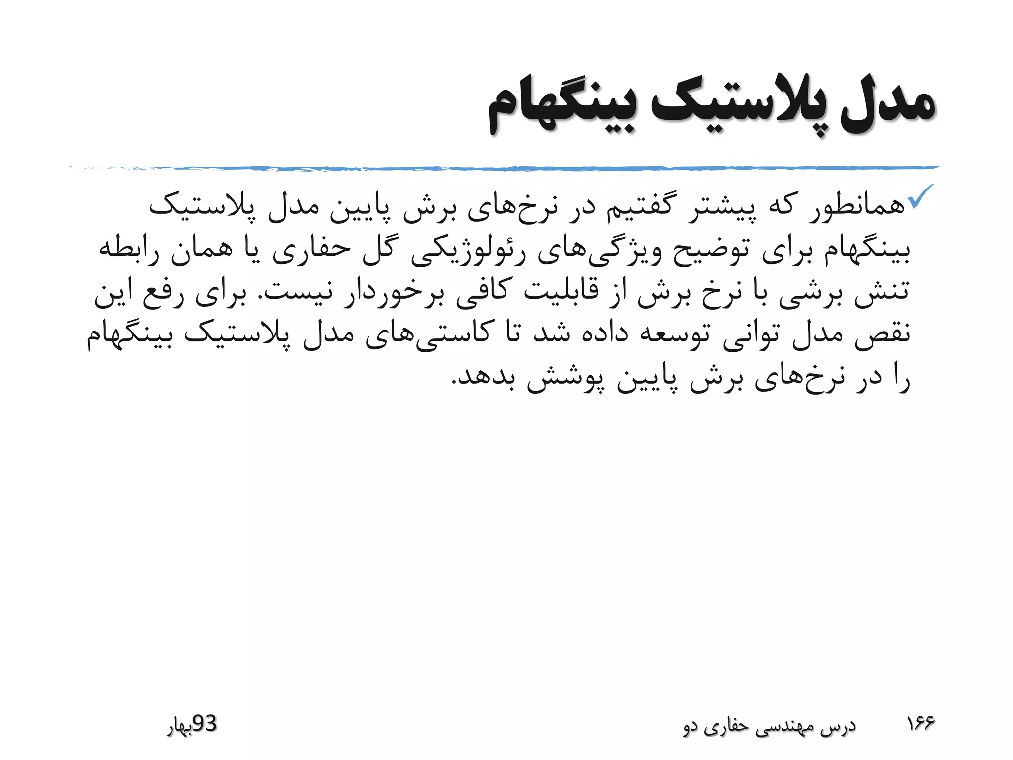 ‫بینگهام‬ ‫پالستیک‬ ‫مدل‬
‫نرخ‬ ‫در‬ ‫گفتیم‬ ‫پیشتر‬ ‫که‬ ‫همانطور‬‫پالست‬ ‫مدل‬ ‫پایین‬ ‫برش‬ ‫های‬‫یک‬
‫ویژگی‬ ‫توضیح‬ ‫برای‬ ‫بینگهام‬‫هم‬ ‫یا‬ ‫حفاری‬ ‫گل‬ ‫رئولوژیکی‬ ‫های‬‫رابطه‬ ‫ان‬
‫نیست‬ ‫برخوردار‬ ‫کافی‬ ‫قابلیت‬ ‫از‬ ‫برش‬ ‫نرخ‬ ‫با‬ ‫برشی‬ ‫تنش‬.‫بر‬‫این‬ ‫رفع‬ ‫ای‬
‫کاستی‬ ‫تا‬ ‫شد‬ ‫داده‬ ‫توسعه‬ ‫توانی‬ ‫مدل‬ ‫نقص‬‫ب‬ ‫پالستیک‬ ‫مدل‬ ‫های‬‫ینگهام‬
‫نرخ‬ ‫در‬ ‫را‬‫بدهد‬ ‫پوشش‬ ‫پایین‬ ‫برش‬ ‫های‬.
‫39بهار‬ ‫دو‬ ‫حفاری‬ ‫مهندسی‬ ‫درس‬ 166
 