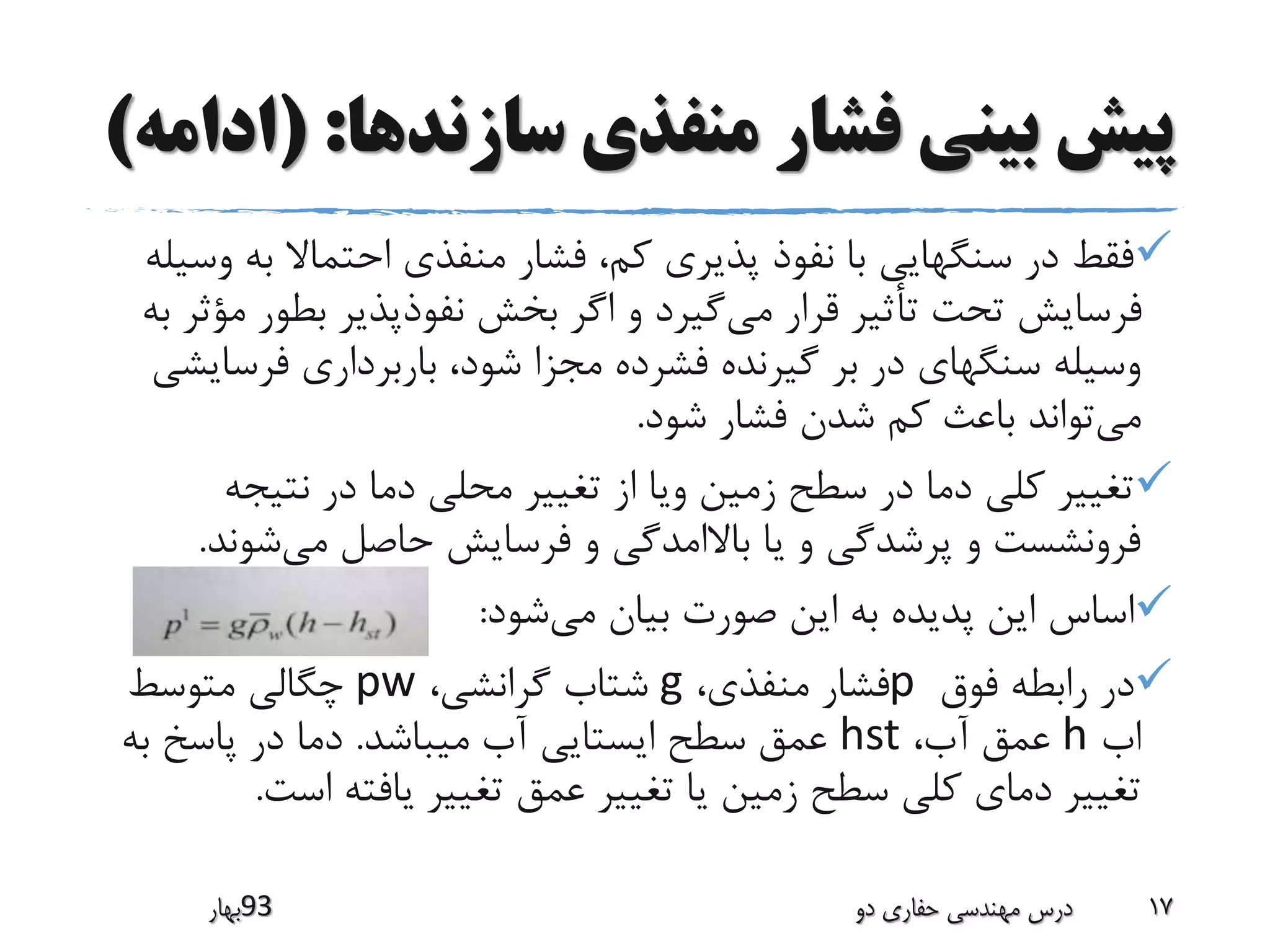 ‫سازندها‬ ‫منفذی‬ ‫فشار‬ ‫بینی‬ ‫پیش‬( :‫ادامه‬)
‫ب‬ ‫احتماال‬ ‫منفذی‬ ‫فشار‬ ،‫کم‬ ‫پذیری‬ ‫نفوذ‬ ‫با‬ ‫سنگهایی‬ ‫در‬ ‫فقط‬‫وسیله‬ ‫ه‬
‫می‬ ‫قرار‬ ‫تأثیر‬ ‫تحت‬ ‫فرسایش‬‫بطو‬ ‫نفوذپذیر‬ ‫بخش‬ ‫اگر‬ ‫و‬ ‫گیرد‬‫به‬ ‫مؤثر‬ ‫ر‬
‫فرس‬ ‫باربرداری‬ ،‫شود‬ ‫مجزا‬ ‫فشرده‬ ‫گیرنده‬ ‫بر‬ ‫در‬ ‫سنگهای‬ ‫وسیله‬‫ایشی‬
‫می‬‫شود‬ ‫فشار‬ ‫شدن‬ ‫کم‬ ‫باعث‬ ‫تواند‬.
‫نتیج‬ ‫در‬ ‫دما‬ ‫محلی‬ ‫تغییر‬ ‫از‬ ‫ویا‬ ‫زمین‬ ‫سطح‬ ‫در‬ ‫دما‬ ‫کلی‬ ‫تغییر‬‫ه‬
‫می‬ ‫حاصل‬ ‫فرسایش‬ ‫و‬ ‫باالامدگی‬ ‫یا‬ ‫و‬ ‫پرشدگی‬ ‫و‬ ‫فرونشست‬‫شون‬‫د‬.
‫می‬ ‫بیان‬ ‫صورت‬ ‫این‬ ‫به‬ ‫پدیده‬ ‫این‬ ‫اساس‬‫شود‬:
‫فوق‬ ‫رابطه‬ ‫در‬p،‫منفذی‬ ‫فشار‬g،‫گرانشی‬ ‫شتاب‬pw‫متوسط‬ ‫چگالی‬
‫اب‬h،‫آب‬ ‫عمق‬hst‫میباشد‬ ‫آب‬ ‫ایستایی‬ ‫سطح‬ ‫عمق‬.‫ب‬ ‫پاسخ‬ ‫در‬ ‫دما‬‫ه‬
‫اس‬ ‫یافته‬ ‫تغییر‬ ‫عمق‬ ‫تغییر‬ ‫یا‬ ‫زمین‬ ‫سطح‬ ‫کلی‬ ‫دمای‬ ‫تغییر‬‫ت‬.
‫39بهار‬ ‫دو‬ ‫حفاری‬ ‫مهندسی‬ ‫درس‬ 17
 