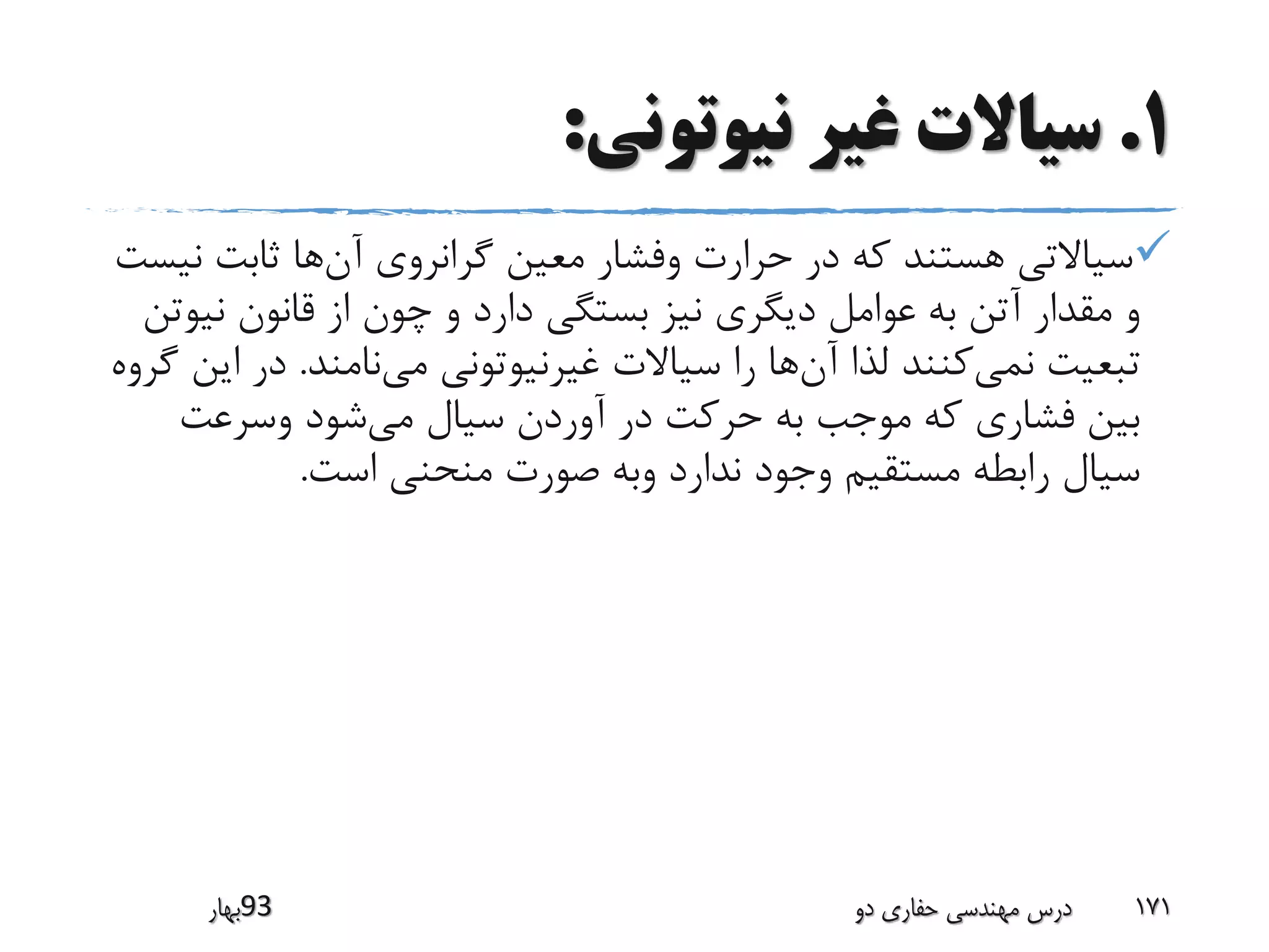 1.‫نیوتونی‬ ‫غیر‬ ‫سیاالت‬:
‫آن‬ ‫گرانروی‬ ‫معین‬ ‫وفشار‬ ‫حرارت‬ ‫در‬ ‫که‬ ‫هستند‬ ‫سیاالتی‬‫ن‬ ‫ثابت‬ ‫ها‬‫یست‬
‫نی‬ ‫قانون‬ ‫از‬ ‫چون‬ ‫و‬ ‫دارد‬ ‫بستگی‬ ‫نیز‬ ‫دیگری‬ ‫عوامل‬ ‫به‬ ‫آتن‬ ‫مقدار‬ ‫و‬‫وتن‬
‫نمی‬ ‫تبعیت‬‫آن‬ ‫لذا‬ ‫کنند‬‫می‬ ‫غیرنیوتونی‬ ‫سیاالت‬ ‫را‬ ‫ها‬‫نامند‬.‫ا‬ ‫در‬‫گروه‬ ‫ین‬
‫می‬ ‫سیال‬ ‫آوردن‬ ‫در‬ ‫حرکت‬ ‫به‬ ‫موجب‬ ‫که‬ ‫فشاری‬ ‫بین‬‫وسرعت‬ ‫شود‬
‫است‬ ‫منحنی‬ ‫صورت‬ ‫وبه‬ ‫ندارد‬ ‫وجود‬ ‫مستقیم‬ ‫رابطه‬ ‫سیال‬.
‫39بهار‬ ‫دو‬ ‫حفاری‬ ‫مهندسی‬ ‫درس‬ 171
 