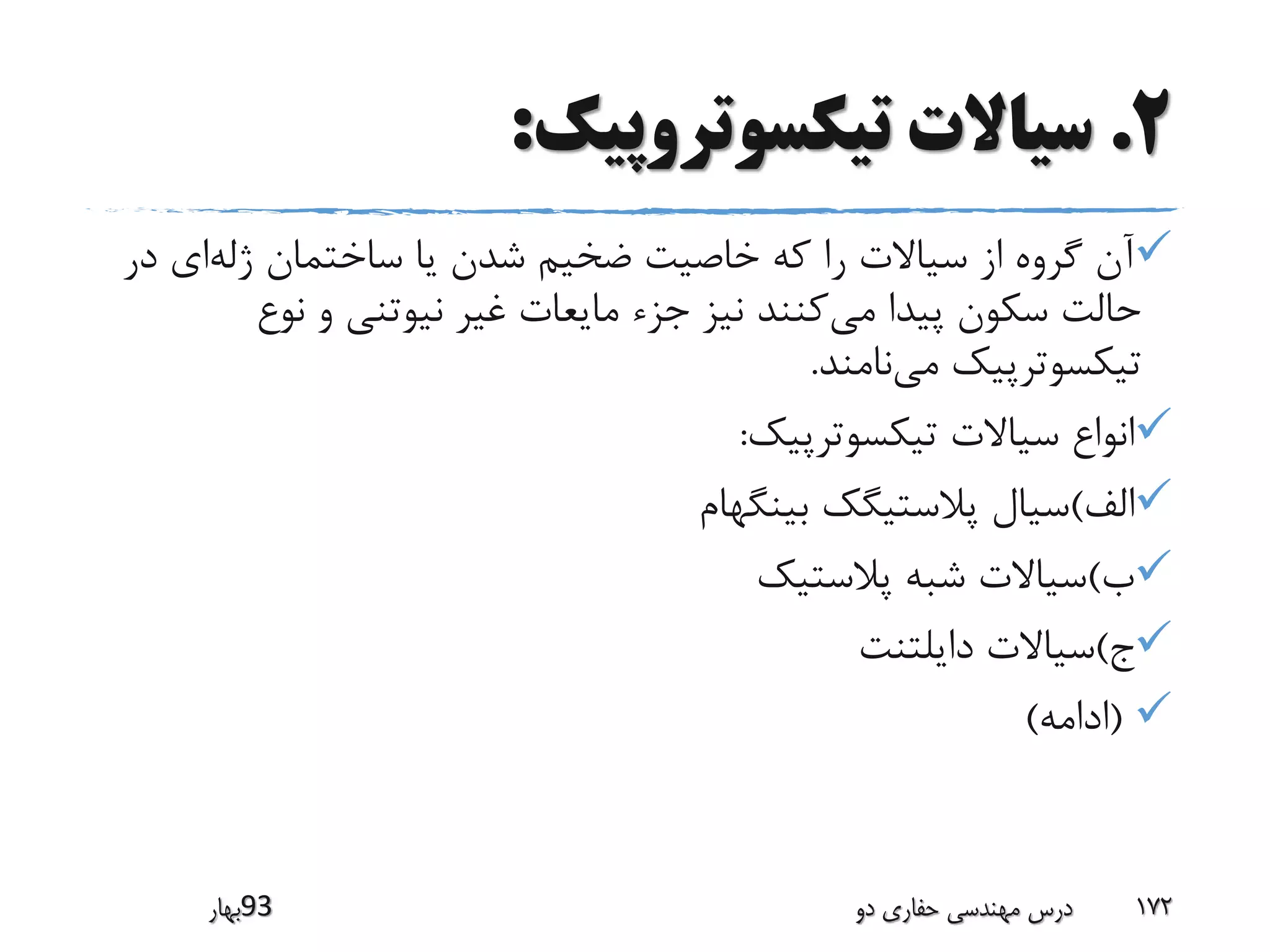 2.‫تیکسوتروپیک‬ ‫سیاالت‬:
‫ژله‬ ‫ساختمان‬ ‫یا‬ ‫شدن‬ ‫ضخیم‬ ‫خاصیت‬ ‫که‬ ‫را‬ ‫سیاالت‬ ‫از‬ ‫گروه‬ ‫آن‬‫د‬ ‫ای‬‫ر‬
‫می‬ ‫پیدا‬ ‫سکون‬ ‫حالت‬‫نوع‬ ‫و‬ ‫نیوتنی‬ ‫غیر‬ ‫مایعات‬ ‫جزء‬ ‫نیز‬ ‫کنند‬
‫می‬ ‫تیکسوترپیک‬‫نامند‬.
‫تیکسوترپیک‬ ‫سیاالت‬ ‫انواع‬:
‫الف‬)‫بینگهام‬ ‫پالستیگک‬ ‫سیال‬
‫ب‬)‫پالستیک‬ ‫شبه‬ ‫سیاالت‬
‫ج‬)‫دایلتنت‬ ‫سیاالت‬
(‫ادامه‬)
‫39بهار‬ ‫دو‬ ‫حفاری‬ ‫مهندسی‬ ‫درس‬ 172
 