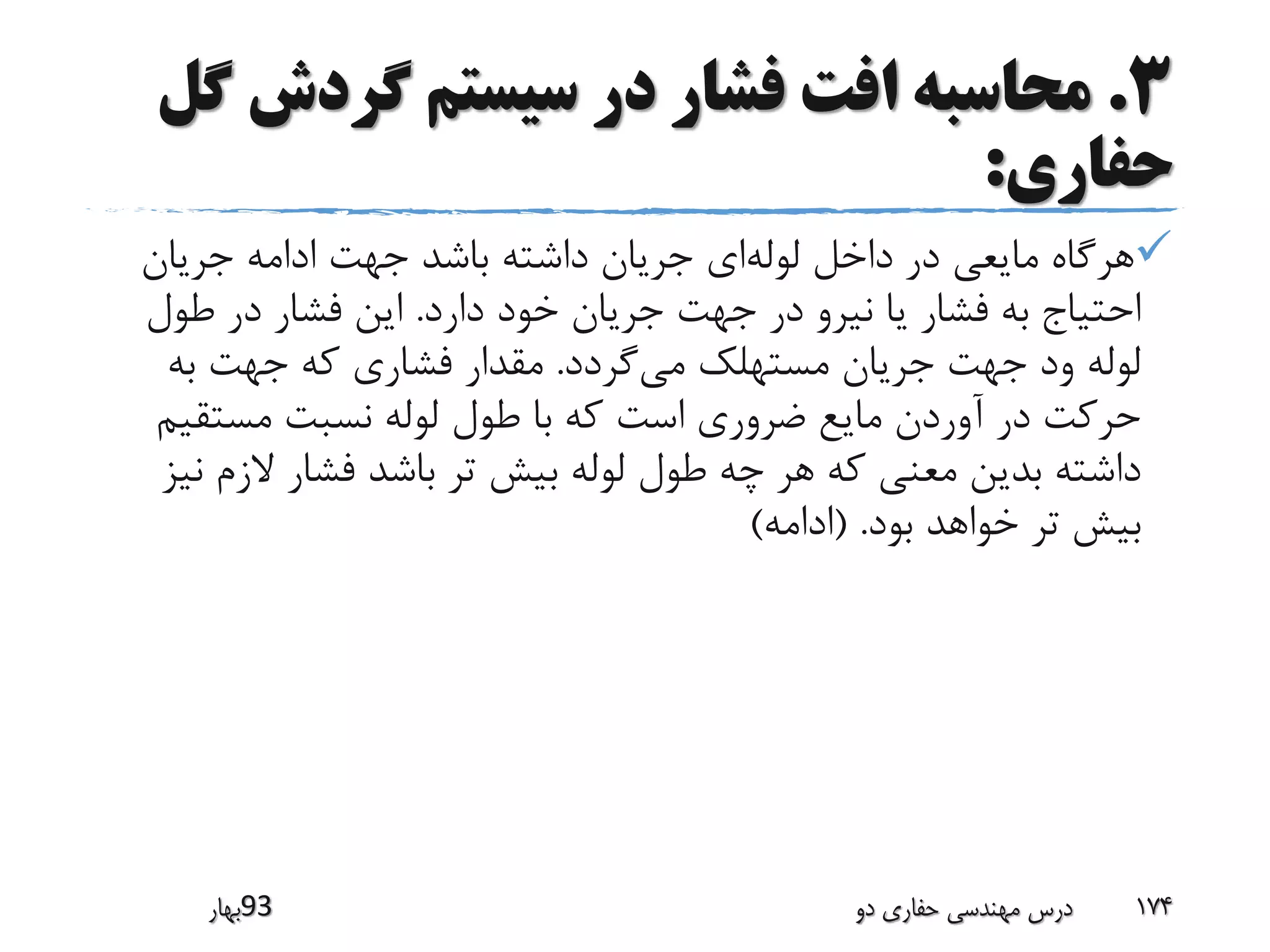 3.‫گردش‬ ‫سیستم‬ ‫در‬ ‫فشار‬ ‫افت‬ ‫محاسبه‬‫گل‬
‫حفاری‬:
‫لوله‬ ‫داخل‬ ‫در‬ ‫مایعی‬ ‫هرگاه‬‫جریان‬ ‫ادامه‬ ‫جهت‬ ‫باشد‬ ‫داشته‬ ‫جریان‬ ‫ای‬
‫دارد‬ ‫خود‬ ‫جریان‬ ‫جهت‬ ‫در‬ ‫نیرو‬ ‫یا‬ ‫فشار‬ ‫به‬ ‫احتیاج‬.‫طول‬ ‫در‬ ‫فشار‬ ‫این‬
‫می‬ ‫مستهلک‬ ‫جریان‬ ‫جهت‬ ‫ود‬ ‫لوله‬‫گردد‬.‫به‬ ‫جهت‬ ‫که‬ ‫فشاری‬ ‫مقدار‬
‫مستقی‬ ‫نسبت‬ ‫لوله‬ ‫طول‬ ‫با‬ ‫که‬ ‫است‬ ‫ضروری‬ ‫مایع‬ ‫آوردن‬ ‫در‬ ‫حرکت‬‫م‬
‫الزم‬ ‫فشار‬ ‫باشد‬ ‫تر‬ ‫بیش‬ ‫لوله‬ ‫طول‬ ‫چه‬ ‫هر‬ ‫که‬ ‫معنی‬ ‫بدین‬ ‫داشته‬‫نیز‬
‫بود‬ ‫خواهد‬ ‫تر‬ ‫بیش‬( .‫ادامه‬)
‫39بهار‬ ‫دو‬ ‫حفاری‬ ‫مهندسی‬ ‫درس‬ 174
 