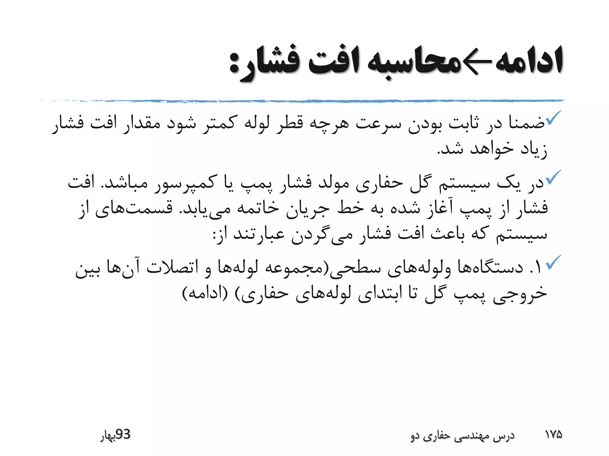 ‫ادامه‬←‫فشار‬ ‫افت‬ ‫محاسبه‬:
‫ف‬ ‫افت‬ ‫مقدار‬ ‫شود‬ ‫کمتر‬ ‫لوله‬ ‫قطر‬ ‫هرچه‬ ‫سرعت‬ ‫بودن‬ ‫ثابت‬ ‫در‬ ‫ضمنا‬‫شار‬
‫شد‬ ‫خواهد‬ ‫زیاد‬.
‫مباشد‬ ‫کمپرسور‬ ‫یا‬ ‫پمپ‬ ‫فشار‬ ‫مولد‬ ‫حفاری‬ ‫گل‬ ‫سیستم‬ ‫یک‬ ‫در‬.‫افت‬
‫می‬ ‫خاتمه‬ ‫جریان‬ ‫خط‬ ‫به‬ ‫شده‬ ‫آغاز‬ ‫پمپ‬ ‫از‬ ‫فشار‬‫یابد‬.‫قسمت‬‫از‬ ‫های‬
‫می‬ ‫فشار‬ ‫افت‬ ‫باعث‬ ‫که‬ ‫سیستم‬‫از‬ ‫عبارتند‬ ‫گردن‬:
1.‫دستگاه‬‫ولوله‬ ‫ها‬‫سطحی‬ ‫های‬(‫لوله‬ ‫مجموعه‬‫آن‬ ‫اتصالت‬ ‫و‬ ‫ها‬‫بین‬ ‫ها‬
‫لوله‬ ‫ابتدای‬ ‫تا‬ ‫گل‬ ‫پمپ‬ ‫خروجی‬‫حفاری‬ ‫های‬( )‫ادامه‬)
‫39بهار‬ ‫دو‬ ‫حفاری‬ ‫مهندسی‬ ‫درس‬ 175
 