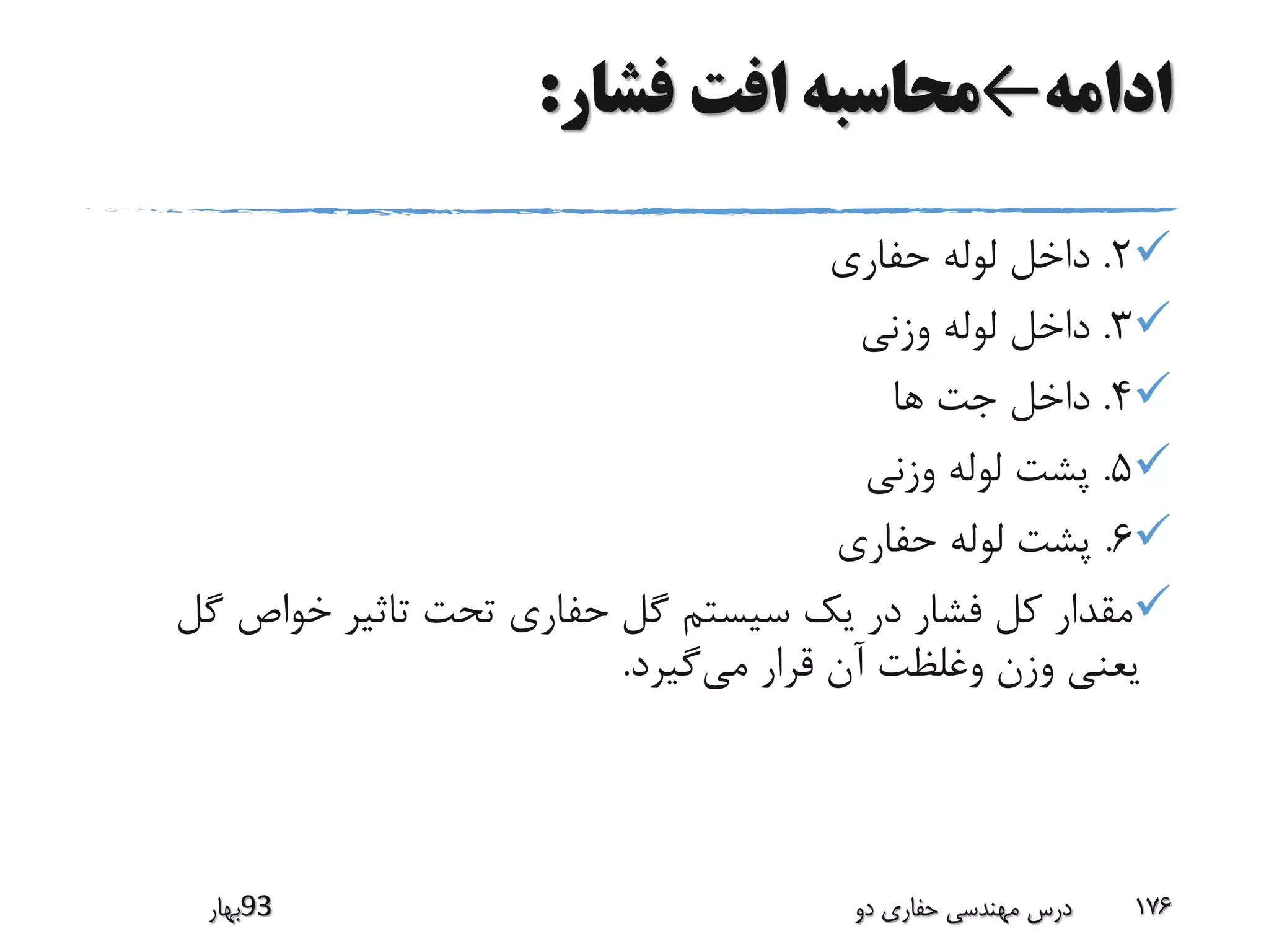 ‫ادامه‬←‫فشار‬ ‫افت‬ ‫محاسبه‬:
2.‫حفاری‬ ‫لوله‬ ‫داخل‬
3.‫وزنی‬ ‫لوله‬ ‫داخل‬
4.‫ها‬ ‫جت‬ ‫داخل‬
5.‫وزنی‬ ‫لوله‬ ‫پشت‬
6.‫حفاری‬ ‫لوله‬ ‫پشت‬
‫گ‬ ‫خواص‬ ‫تاثیر‬ ‫تحت‬ ‫حفاری‬ ‫گل‬ ‫سیستم‬ ‫یک‬ ‫در‬ ‫فشار‬ ‫کل‬ ‫مقدار‬‫ل‬
‫می‬ ‫قرار‬ ‫آن‬ ‫وغلظت‬ ‫وزن‬ ‫یعنی‬‫گیرد‬.
‫39بهار‬ ‫دو‬ ‫حفاری‬ ‫مهندسی‬ ‫درس‬ 176
 