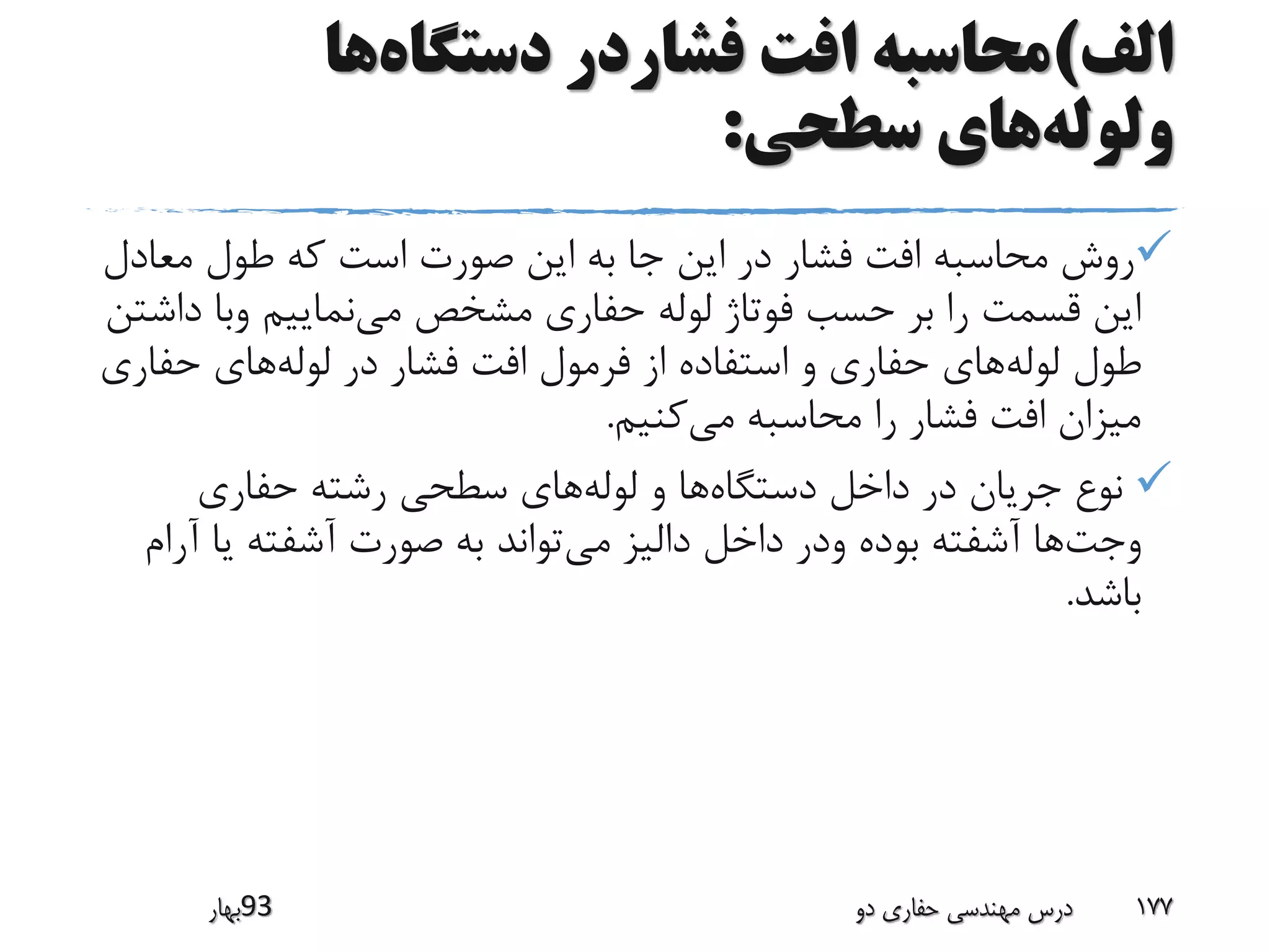 ‫الف‬)‫دستگاه‬ ‫فشاردر‬ ‫افت‬ ‫محاسبه‬‫ها‬
‫ولوله‬‫سطحی‬ ‫های‬:
‫معا‬ ‫طول‬ ‫که‬ ‫است‬ ‫صورت‬ ‫این‬ ‫به‬ ‫جا‬ ‫این‬ ‫در‬ ‫فشار‬ ‫افت‬ ‫محاسبه‬ ‫روش‬‫دل‬
‫می‬ ‫مشخص‬ ‫حفاری‬ ‫لوله‬ ‫فوتاژ‬ ‫حسب‬ ‫بر‬ ‫را‬ ‫قسمت‬ ‫این‬‫د‬ ‫وبا‬ ‫نماییم‬‫اشتن‬
‫لوله‬ ‫طول‬‫لوله‬ ‫در‬ ‫فشار‬ ‫افت‬ ‫فرمول‬ ‫از‬ ‫استفاده‬ ‫و‬ ‫حفاری‬ ‫های‬‫حفا‬ ‫های‬‫ری‬
‫می‬ ‫محاسبه‬ ‫را‬ ‫فشار‬ ‫افت‬ ‫میزان‬‫کنیم‬.
‫دستگاه‬ ‫داخل‬ ‫در‬ ‫جریان‬ ‫نوع‬‫لوله‬ ‫و‬ ‫ها‬‫حفاری‬ ‫رشته‬ ‫سطحی‬ ‫های‬
‫وجت‬‫می‬ ‫دالیز‬ ‫داخل‬ ‫ودر‬ ‫بوده‬ ‫آشفته‬ ‫ها‬‫آ‬ ‫یا‬ ‫آشفته‬ ‫صورت‬ ‫به‬ ‫تواند‬‫رام‬
‫باشد‬.
‫39بهار‬ ‫دو‬ ‫حفاری‬ ‫مهندسی‬ ‫درس‬ 177
 