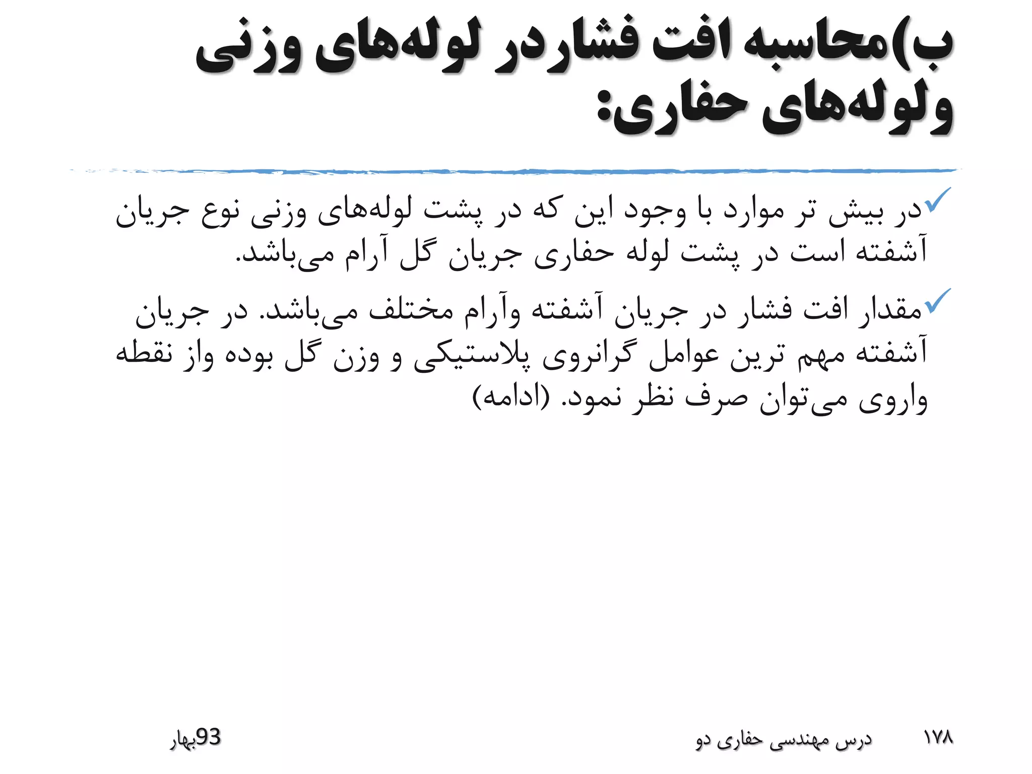 ‫ب‬)‫لوله‬ ‫فشاردر‬ ‫افت‬ ‫محاسبه‬‫وزنی‬ ‫های‬
‫ولوله‬‫حفاری‬ ‫های‬:
‫لوله‬ ‫پشت‬ ‫در‬ ‫که‬ ‫این‬ ‫وجود‬ ‫با‬ ‫موارد‬ ‫تر‬ ‫بیش‬ ‫در‬‫جری‬ ‫نوع‬ ‫وزنی‬ ‫های‬‫ان‬
‫می‬ ‫آرام‬ ‫گل‬ ‫جریان‬ ‫حفاری‬ ‫لوله‬ ‫پشت‬ ‫در‬ ‫است‬ ‫آشفته‬‫باشد‬.
‫می‬ ‫مختلف‬ ‫وآرام‬ ‫آشفته‬ ‫جریان‬ ‫در‬ ‫فشار‬ ‫افت‬ ‫مقدار‬‫باشد‬.‫جریان‬ ‫در‬
‫ن‬ ‫واز‬ ‫بوده‬ ‫گل‬ ‫وزن‬ ‫و‬ ‫پالستیکی‬ ‫گرانروی‬ ‫عوامل‬ ‫ترین‬ ‫مهم‬ ‫آشفته‬‫قطه‬
‫می‬ ‫واروی‬‫نمود‬ ‫نظر‬ ‫صرف‬ ‫توان‬( .‫ادامه‬)
‫39بهار‬ ‫دو‬ ‫حفاری‬ ‫مهندسی‬ ‫درس‬ 178
 