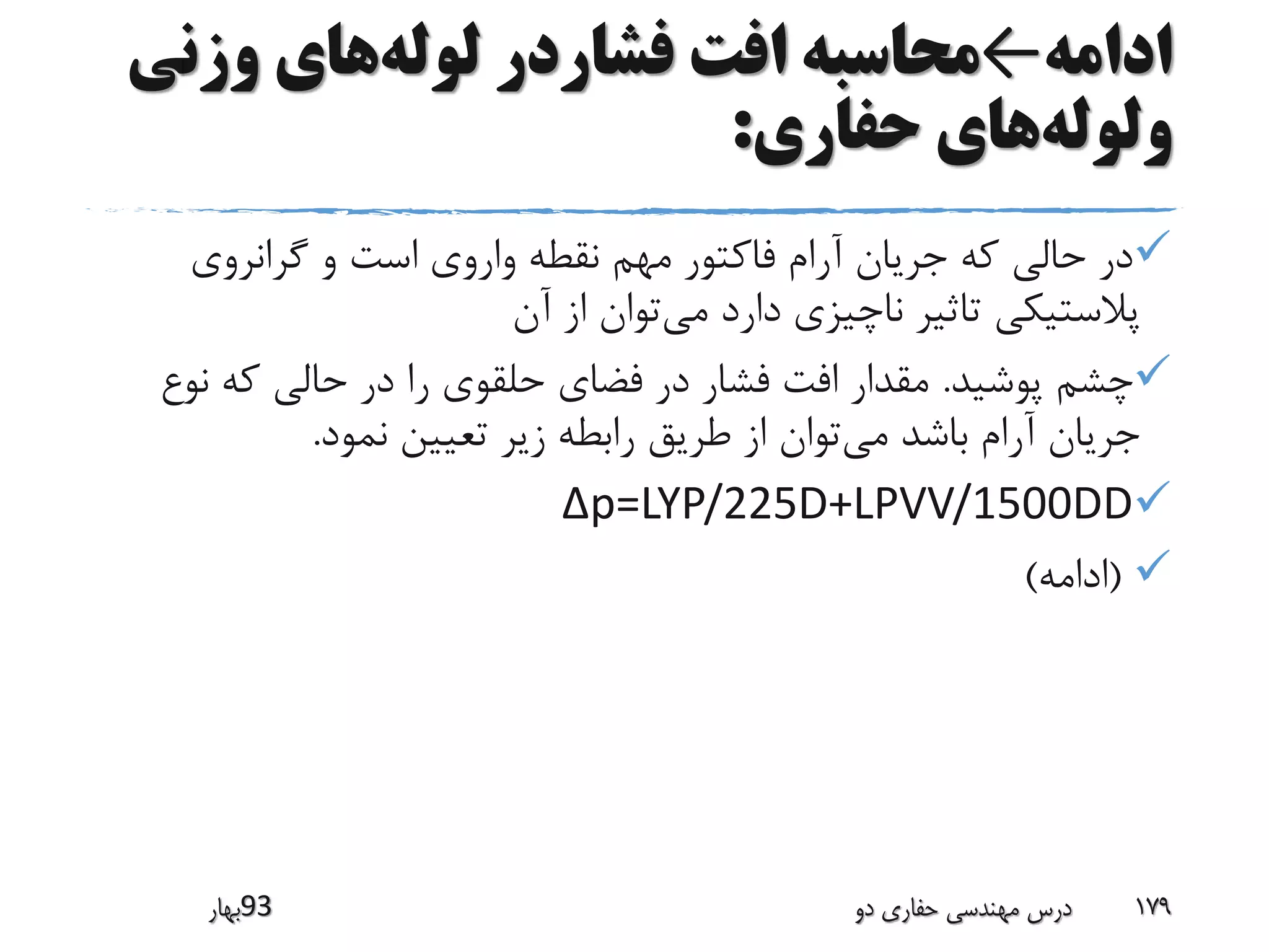 ‫ادامه‬←‫لوله‬ ‫فشاردر‬ ‫افت‬ ‫محاسبه‬‫وزن‬ ‫های‬‫ی‬
‫ولوله‬‫حفاری‬ ‫های‬:
‫گرانروی‬ ‫و‬ ‫است‬ ‫واروی‬ ‫نقطه‬ ‫مهم‬ ‫فاکتور‬ ‫آرام‬ ‫جریان‬ ‫که‬ ‫حالی‬ ‫در‬
‫می‬ ‫دارد‬ ‫ناچیزی‬ ‫تاثیر‬ ‫پالستیکی‬‫آن‬ ‫از‬ ‫توان‬
‫پوشید‬ ‫چشم‬.‫نو‬ ‫که‬ ‫حالی‬ ‫در‬ ‫را‬ ‫حلقوی‬ ‫فضای‬ ‫در‬ ‫فشار‬ ‫افت‬ ‫مقدار‬‫ع‬
‫می‬ ‫باشد‬ ‫آرام‬ ‫جریان‬‫نمود‬ ‫تعیین‬ ‫زیر‬ ‫رابطه‬ ‫طریق‬ ‫از‬ ‫توان‬.
p=LYP/225D+LPVV/1500DD∆
(‫ادامه‬)
‫39بهار‬ ‫دو‬ ‫حفاری‬ ‫مهندسی‬ ‫درس‬ 179
 