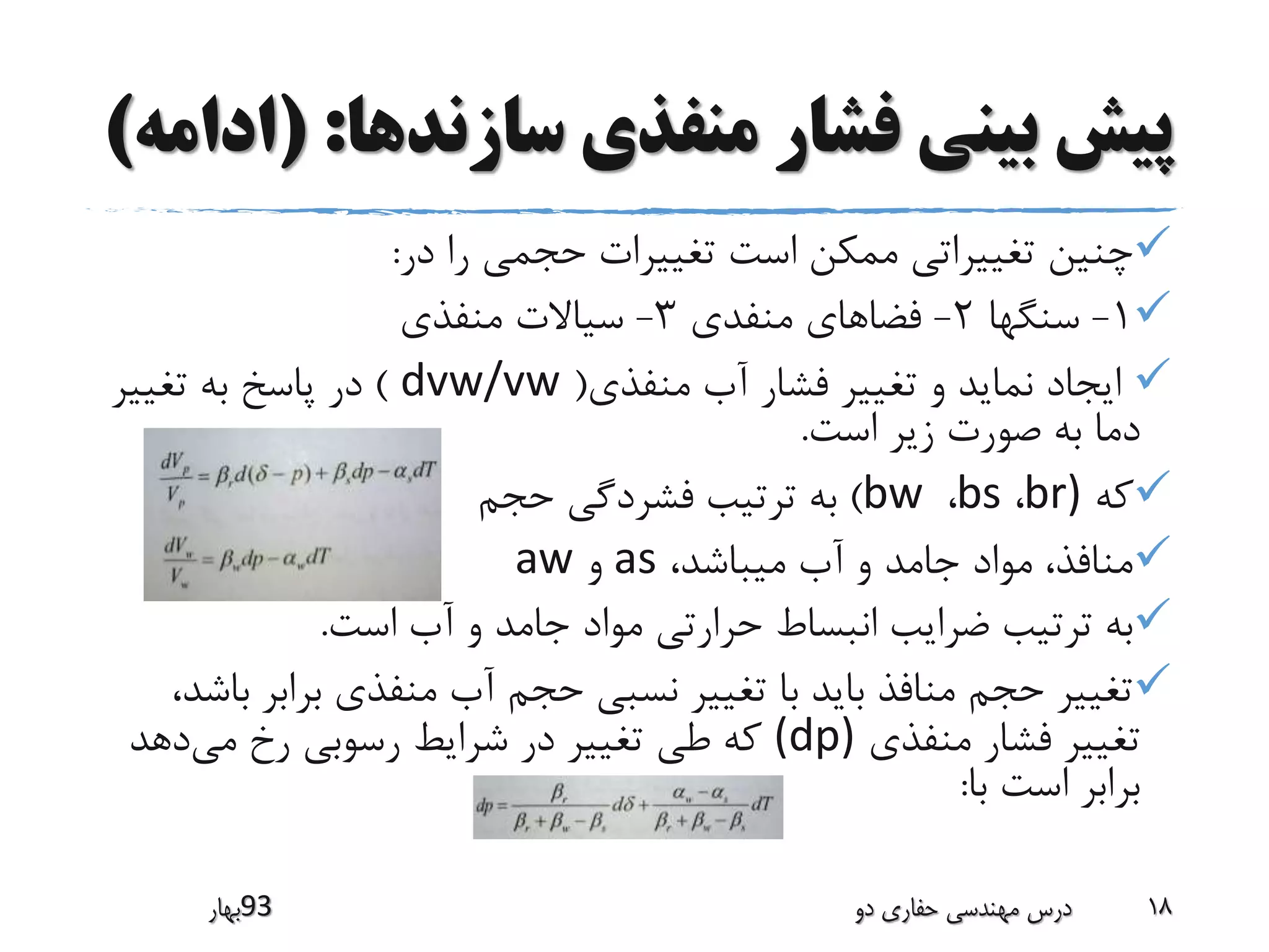 ‫سازندها‬ ‫منفذی‬ ‫فشار‬ ‫بینی‬ ‫پیش‬( :‫ادامه‬)
‫در‬ ‫را‬ ‫حجمی‬ ‫تغییرات‬ ‫است‬ ‫ممکن‬ ‫تغییراتی‬ ‫چنین‬:
1-‫سنگها‬2-‫منفدی‬ ‫فضاهای‬3-‫منفذی‬ ‫سیاالت‬
‫منفذی‬ ‫آب‬ ‫فشار‬ ‫تغییر‬ ‫و‬ ‫نماید‬ ‫ایجاد‬(dvw/vw)‫تغییر‬ ‫به‬ ‫پاسخ‬ ‫در‬
‫است‬ ‫زیر‬ ‫صورت‬ ‫به‬ ‫دما‬.
‫که‬br)،bs،bw)‫حجم‬ ‫فشردگی‬ ‫ترتیب‬ ‫به‬
،‫میباشد‬ ‫آب‬ ‫و‬ ‫جامد‬ ‫مواد‬ ،‫منافذ‬as‫و‬aw
‫است‬ ‫آب‬ ‫و‬ ‫جامد‬ ‫مواد‬ ‫حرارتی‬ ‫انبساط‬ ‫ضرایب‬ ‫ترتیب‬ ‫به‬.
‫براب‬ ‫منفذی‬ ‫آب‬ ‫حجم‬ ‫نسبی‬ ‫تغییر‬ ‫با‬ ‫باید‬ ‫منافذ‬ ‫حجم‬ ‫تغییر‬،‫باشد‬ ‫ر‬
‫منفذی‬ ‫فشار‬ ‫تغییر‬(dp)‫می‬ ‫رخ‬ ‫رسوبی‬ ‫شرایط‬ ‫در‬ ‫تغییر‬ ‫طی‬ ‫که‬‫دهد‬
‫با‬ ‫است‬ ‫برابر‬:
‫39بهار‬ ‫دو‬ ‫حفاری‬ ‫مهندسی‬ ‫درس‬ 18
 