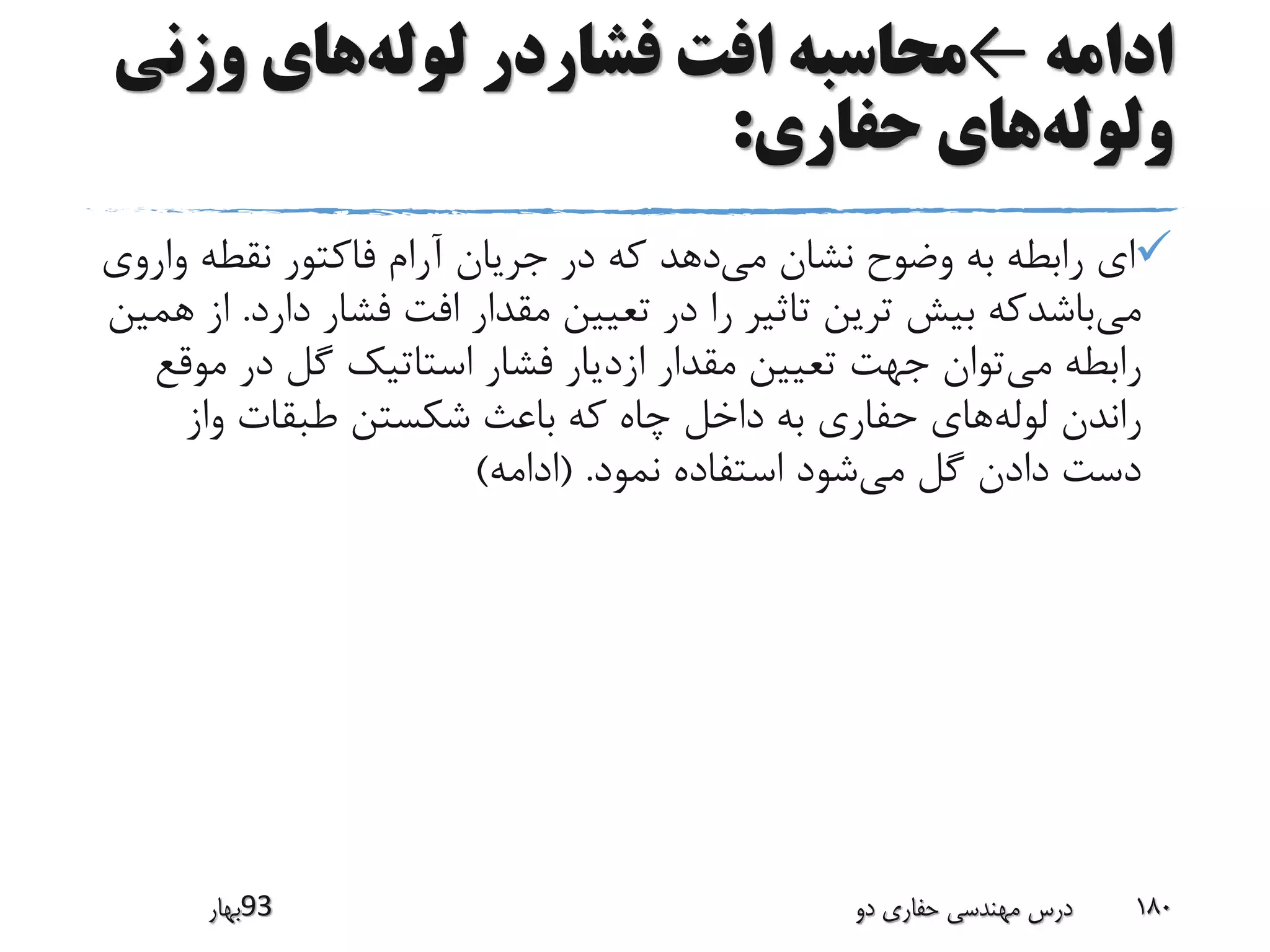 ‫ادامه‬←‫لوله‬ ‫فشاردر‬ ‫افت‬ ‫محاسبه‬‫وزن‬ ‫های‬‫ی‬
‫ولوله‬‫حفاری‬ ‫های‬:
‫می‬ ‫نشان‬ ‫وضوح‬ ‫به‬ ‫رابطه‬ ‫ای‬‫وا‬ ‫نقطه‬ ‫فاکتور‬ ‫آرام‬ ‫جریان‬ ‫در‬ ‫که‬ ‫دهد‬‫روی‬
‫می‬‫دار‬ ‫فشار‬ ‫افت‬ ‫مقدار‬ ‫تعیین‬ ‫در‬ ‫را‬ ‫تاثیر‬ ‫ترین‬ ‫بیش‬ ‫باشدکه‬‫د‬.‫همین‬ ‫از‬
‫می‬ ‫رابطه‬‫م‬ ‫در‬ ‫گل‬ ‫استاتیک‬ ‫فشار‬ ‫ازدیار‬ ‫مقدار‬ ‫تعیین‬ ‫جهت‬ ‫توان‬‫وقع‬
‫لوله‬ ‫راندن‬‫واز‬ ‫طبقات‬ ‫شکستن‬ ‫باعث‬ ‫که‬ ‫چاه‬ ‫داخل‬ ‫به‬ ‫حفاری‬ ‫های‬
‫می‬ ‫گل‬ ‫دادن‬ ‫دست‬‫نمود‬ ‫استفاده‬ ‫شود‬( .‫ادامه‬)
‫39بهار‬ ‫دو‬ ‫حفاری‬ ‫مهندسی‬ ‫درس‬ 180
 