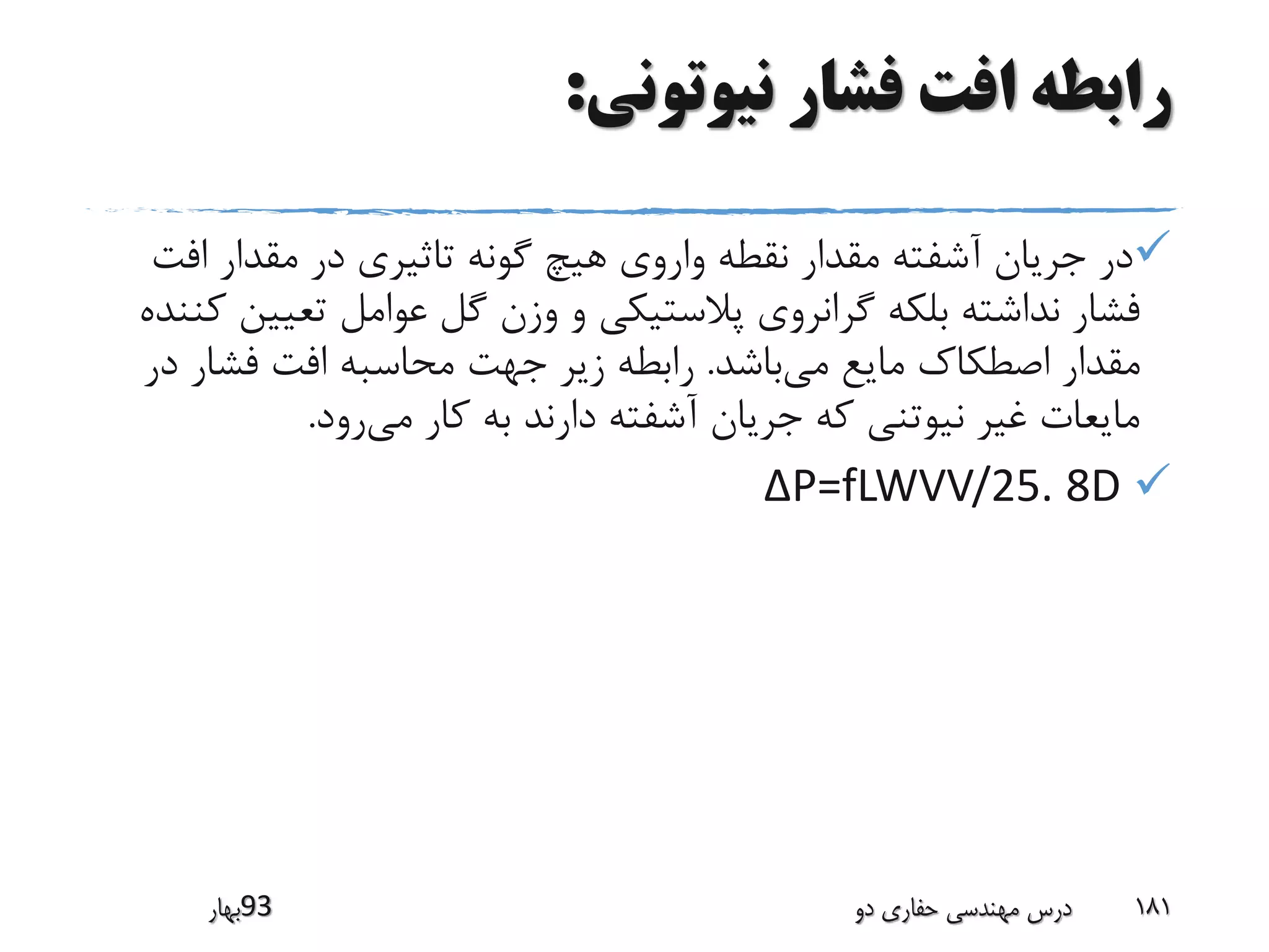 ‫نیوتونی‬ ‫فشار‬ ‫افت‬ ‫رابطه‬:
‫اف‬ ‫مقدار‬ ‫در‬ ‫تاثیری‬ ‫گونه‬ ‫هیچ‬ ‫واروی‬ ‫نقطه‬ ‫مقدار‬ ‫آشفته‬ ‫جریان‬ ‫در‬‫ت‬
‫تعی‬ ‫عوامل‬ ‫گل‬ ‫وزن‬ ‫و‬ ‫پالستیکی‬ ‫گرانروی‬ ‫بلکه‬ ‫نداشته‬ ‫فشار‬‫کننده‬ ‫ین‬
‫می‬ ‫مایع‬ ‫اصطکاک‬ ‫مقدار‬‫باشد‬.‫د‬ ‫فشار‬ ‫افت‬ ‫محاسبه‬ ‫جهت‬ ‫زیر‬ ‫رابطه‬‫ر‬
‫می‬ ‫کار‬ ‫به‬ ‫دارند‬ ‫آشفته‬ ‫جریان‬ ‫که‬ ‫نیوتنی‬ ‫غیر‬ ‫مایعات‬‫رود‬.
P=fLWVV/25. 8D∆
‫39بهار‬ ‫دو‬ ‫حفاری‬ ‫مهندسی‬ ‫درس‬ 181
 