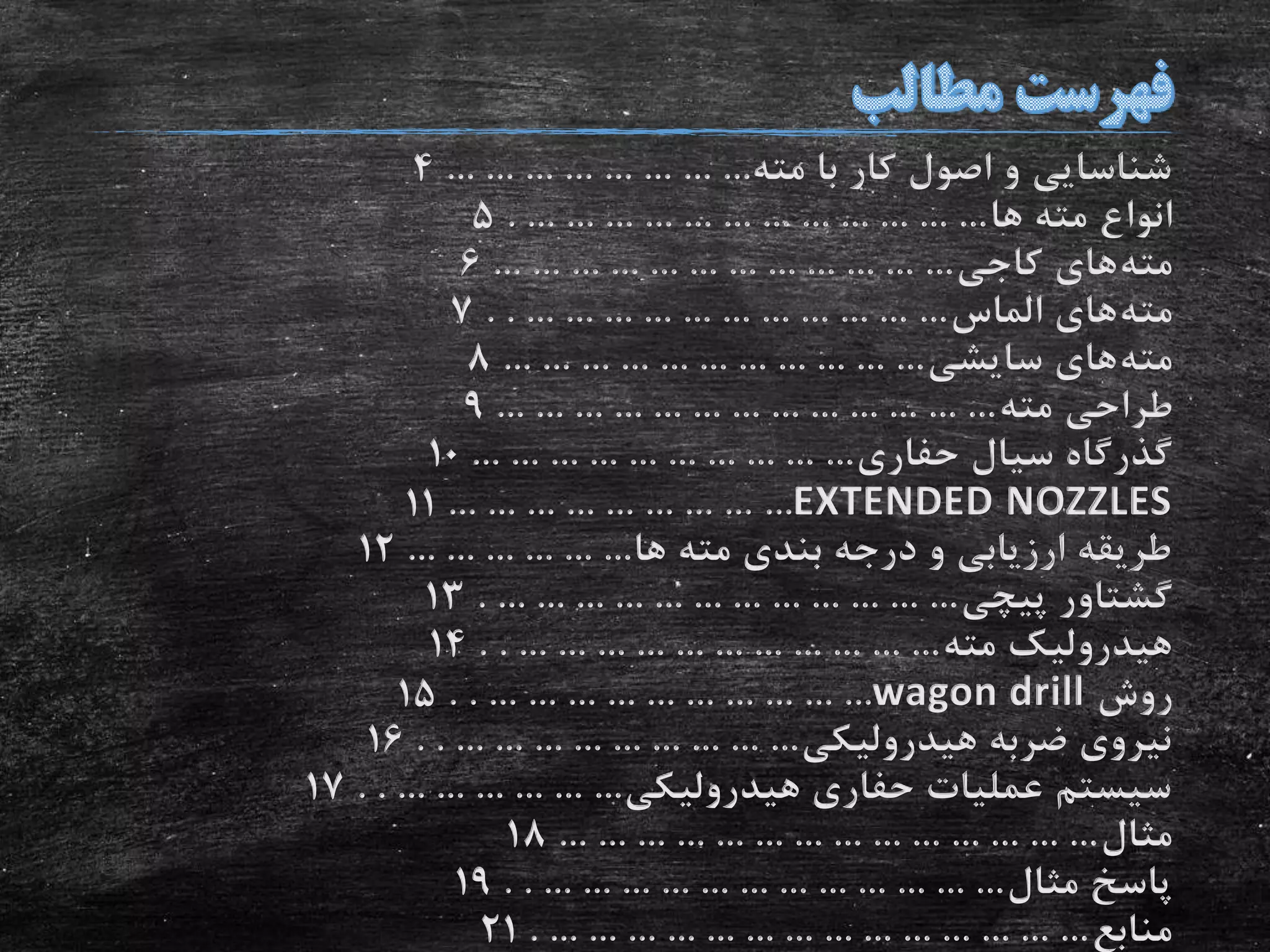 ‫مته‬ ‫با‬ ‫کار‬ ‫اصول‬ ‫و‬ ‫شناسایی‬... ... ... ... ... ... ... ...4
‫ها‬ ‫مته‬ ‫انواع‬. ... ... ... ... ... ... ... ... ... ... ... ...5
‫مته‬‫کاجی‬ ‫های‬... ... ... ... ... ... ... ... ... ... ... ...6
‫مته‬‫الماس‬ ‫های‬. . ... ... ... ... ... ... ... ... ... ... ...7
‫مته‬‫سایشی‬ ‫های‬... ... ... ... ... ... ... ... ... ... ...8
‫مته‬ ‫طراحی‬... ... ... ... ... ... ... ... ... ... ... ... ...9
‫حفاری‬ ‫سیال‬ ‫گذرگاه‬... ... ... ... ... ... ... ... ... ...10
EXTENDED NOZZLES... ... ... ... ... ... ... ... ...11
‫ها‬ ‫مته‬ ‫بندی‬ ‫درجه‬ ‫و‬ ‫ارزیابی‬ ‫طریقه‬... ... ... ... ... ...12
‫پیچی‬ ‫گشتاور‬. ... ... ... ... ... ... ... ... ... ... ... ...13
‫مته‬ ‫هیدرولیک‬. . ... ... ... ... ... ... ... ... ... ... ...14
‫روش‬wagon drill. . ... ... ... ... ... ... ... ... ... ...15
‫هیدرولیکی‬ ‫ضربه‬ ‫نیروی‬. . ... ... ... ... ... ... ... ... ...16
‫هیدرولیکی‬ ‫حفاری‬ ‫عملیات‬ ‫سیستم‬. . ... ... ... ... ... ...17
‫مثال‬... ... ... ... ... ... ... ... ... ... ... ... ... ...18
‫مثال‬ ‫پاسخ‬. . ... ... ... ... ... ... ... ... ... ... ... ...19
‫منابع‬. ... ... ... ... ... ... ... ... ... ... ... ... ... ...21
 