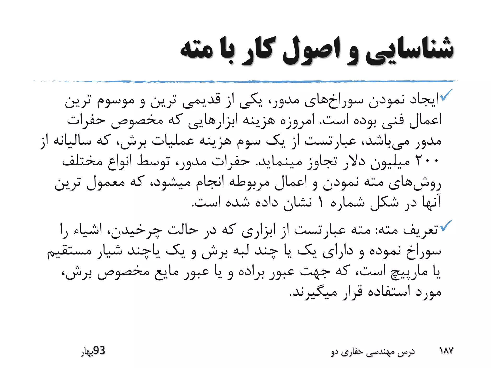 ‫مته‬ ‫با‬ ‫کار‬ ‫اصول‬ ‫و‬ ‫شناسایی‬
‫سوراخ‬ ‫نمودن‬ ‫ایجاد‬‫ترین‬ ‫موسوم‬ ‫و‬ ‫ترین‬ ‫قدیمی‬ ‫از‬ ‫یکی‬ ،‫مدور‬ ‫های‬
‫است‬ ‫بوده‬ ‫فنی‬ ‫اعمال‬.‫حفرات‬ ‫مخصوص‬ ‫که‬ ‫ابزارهایی‬ ‫هزینه‬ ‫امروزه‬
‫می‬ ‫مدور‬‫سال‬ ‫که‬ ،‫برش‬ ‫عملیات‬ ‫هزینه‬ ‫سوم‬ ‫یک‬ ‫از‬ ‫عبارتست‬ ،‫باشد‬‫از‬ ‫یانه‬
200‫مینماید‬ ‫تجاوز‬ ‫دالر‬ ‫میلیون‬.‫مختلف‬ ‫انواع‬ ‫توسط‬ ،‫مدور‬ ‫حفرات‬
‫روش‬‫ترین‬ ‫معمول‬ ‫که‬ ،‫میشود‬ ‫انجام‬ ‫مربوطه‬ ‫اعمال‬ ‫و‬ ‫نمودن‬ ‫مته‬ ‫های‬
‫شماره‬ ‫شکل‬ ‫در‬ ‫آنها‬1‫است‬ ‫شده‬ ‫داده‬ ‫نشان‬.
‫مته‬ ‫تعریف‬:‫ر‬ ‫اشیاء‬ ،‫چرخیدن‬ ‫حالت‬ ‫در‬ ‫که‬ ‫ابزاری‬ ‫از‬ ‫عبارتست‬ ‫مته‬‫ا‬
‫مست‬ ‫شیار‬ ‫یاچند‬ ‫یک‬ ‫و‬ ‫برش‬ ‫لبه‬ ‫چند‬ ‫یا‬ ‫یک‬ ‫دارای‬ ‫و‬ ‫نموده‬ ‫سوراخ‬‫قیم‬
‫برش‬ ‫مخصوص‬ ‫مایع‬ ‫عبور‬ ‫یا‬ ‫و‬ ‫براده‬ ‫عبور‬ ‫جهت‬ ‫که‬ ،‫است‬ ‫مارپیچ‬ ‫یا‬،
‫میگیرند‬ ‫قرار‬ ‫استفاده‬ ‫مورد‬.
‫39بهار‬ ‫دو‬ ‫حفاری‬ ‫مهندسی‬ ‫درس‬ 187
 