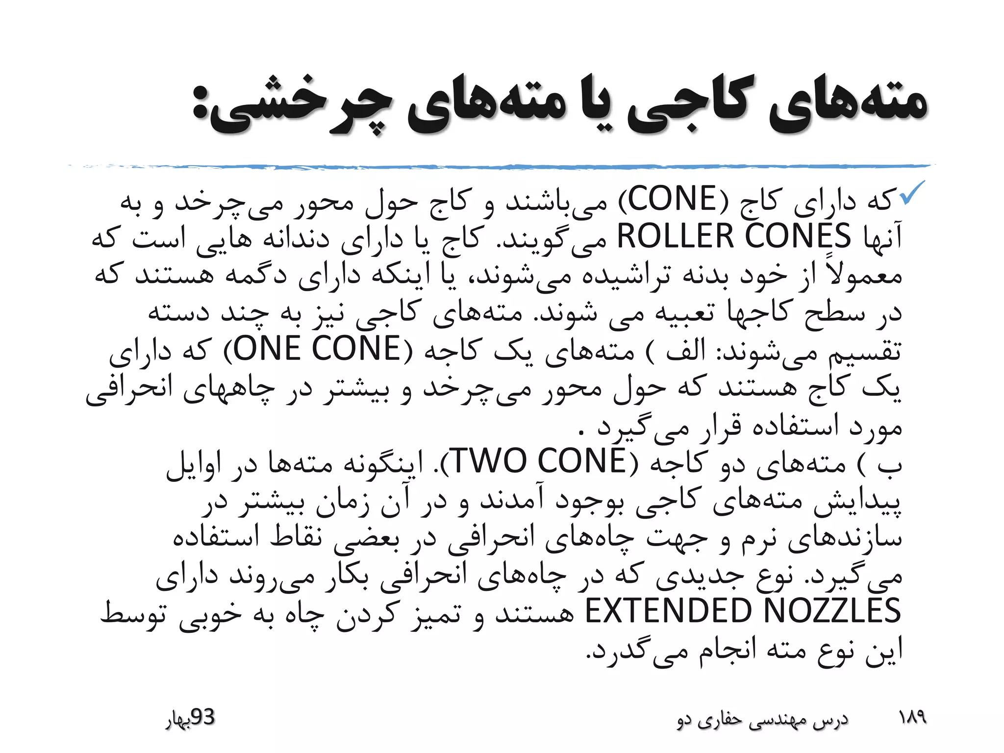 ‫مته‬‫مته‬ ‫یا‬ ‫کاجی‬ ‫های‬‫چرخشی‬ ‫های‬:
‫کاج‬ ‫دارای‬ ‫که‬(CONE)‫می‬‫می‬ ‫محور‬ ‫حول‬ ‫کاج‬ ‫و‬ ‫باشند‬‫به‬ ‫و‬ ‫چرخد‬
‫آنها‬ROLLER CONES‫می‬‫گویند‬.‫که‬ ‫است‬ ‫هایی‬ ‫دندانه‬ ‫دارای‬ ‫یا‬ ‫کاج‬
‫می‬ ‫تراشیده‬ ‫بدنه‬ ‫خود‬ ‫از‬ ً‫ال‬‫معمو‬‫هستن‬ ‫دگمه‬ ‫دارای‬ ‫اینکه‬ ‫یا‬ ،‫شوند‬‫که‬ ‫د‬
‫می‬ ‫تعبیه‬ ‫کاجها‬ ‫سطح‬ ‫در‬‫شوند‬.‫مته‬‫دست‬ ‫چند‬ ‫به‬ ‫نیز‬ ‫کاجی‬ ‫های‬‫ه‬
‫می‬ ‫تقسیم‬‫شوند‬:‫الف‬)‫مته‬‫کاجه‬ ‫یک‬ ‫های‬(ONE CONE)‫دارای‬ ‫که‬
‫می‬ ‫محور‬ ‫حول‬ ‫که‬ ‫هستند‬ ‫کاج‬ ‫یک‬‫انحراف‬ ‫چاههای‬ ‫در‬ ‫بیشتر‬ ‫و‬ ‫چرخد‬‫ی‬
‫می‬ ‫قرار‬ ‫استفاده‬ ‫مورد‬‫گیرد‬.
‫ب‬)‫مته‬‫کاجه‬ ‫دو‬ ‫های‬(TWO CONE.)‫مته‬ ‫اینگونه‬‫اوایل‬ ‫در‬ ‫ها‬
‫مته‬ ‫پیدایش‬‫در‬ ‫بیشتر‬ ‫زمان‬ ‫آن‬ ‫در‬ ‫و‬ ‫آمدند‬ ‫بوجود‬ ‫کاجی‬ ‫های‬
‫چاه‬ ‫جهت‬ ‫و‬ ‫نرم‬ ‫سازندهای‬‫استفاده‬ ‫نقاط‬ ‫بعضی‬ ‫در‬ ‫انحرافی‬ ‫های‬
‫می‬‫گیرد‬.‫چاه‬ ‫در‬ ‫که‬ ‫جدیدی‬ ‫نوع‬‫می‬ ‫بکار‬ ‫انحرافی‬ ‫های‬‫دارای‬ ‫روند‬
EXTENDED NOZZLES‫توسط‬ ‫خوبی‬ ‫به‬ ‫چاه‬ ‫کردن‬ ‫تمیز‬ ‫و‬ ‫هستند‬
‫می‬ ‫انجام‬ ‫مته‬ ‫نوع‬ ‫این‬‫گدرد‬.
‫39بهار‬ ‫دو‬ ‫حفاری‬ ‫مهندسی‬ ‫درس‬ 189
 