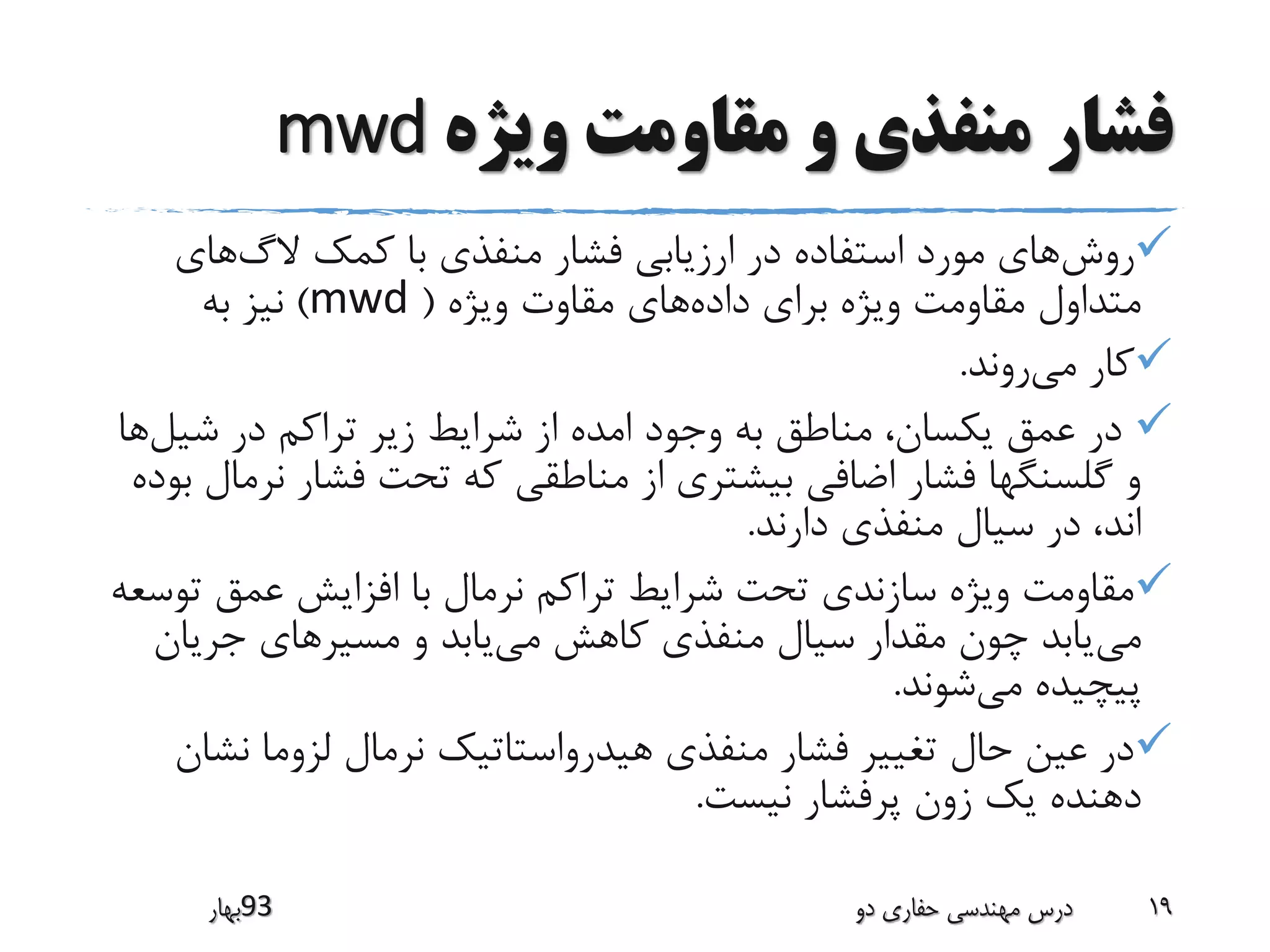 ‫ویژه‬ ‫مقاومت‬ ‫و‬ ‫منفذی‬ ‫فشار‬mwd
‫روش‬‫الگ‬ ‫کمک‬ ‫با‬ ‫منفذی‬ ‫فشار‬ ‫ارزیابی‬ ‫در‬ ‫استفاده‬ ‫مورد‬ ‫های‬‫های‬
‫داده‬ ‫برای‬ ‫ویژه‬ ‫مقاومت‬ ‫متداول‬‫ویژه‬ ‫مقاوت‬ ‫های‬(mwd)‫به‬ ‫نیز‬
‫می‬ ‫کار‬‫روند‬.
‫شیل‬ ‫در‬ ‫تراکم‬ ‫زیر‬ ‫شرایط‬ ‫از‬ ‫امده‬ ‫وجود‬ ‫به‬ ‫مناطق‬ ،‫یکسان‬ ‫عمق‬ ‫در‬‫ها‬
‫ن‬ ‫فشار‬ ‫تحت‬ ‫که‬ ‫مناطقی‬ ‫از‬ ‫بیشتری‬ ‫اضافی‬ ‫فشار‬ ‫گلسنگها‬ ‫و‬‫بوده‬ ‫رمال‬
‫دارند‬ ‫منفذی‬ ‫سیال‬ ‫در‬ ،‫اند‬.
‫ت‬ ‫عمق‬ ‫افزایش‬ ‫با‬ ‫نرمال‬ ‫تراکم‬ ‫شرایط‬ ‫تحت‬ ‫سازندی‬ ‫ویژه‬ ‫مقاومت‬‫وسعه‬
‫می‬‫می‬ ‫کاهش‬ ‫منفذی‬ ‫سیال‬ ‫مقدار‬ ‫چون‬ ‫یابد‬‫جریان‬ ‫مسیرهای‬ ‫و‬ ‫یابد‬
‫می‬ ‫پیچیده‬‫شوند‬.
‫نش‬ ‫لزوما‬ ‫نرمال‬ ‫هیدرواستاتیک‬ ‫منفذی‬ ‫فشار‬ ‫تغییر‬ ‫حال‬ ‫عین‬ ‫در‬‫ان‬
‫نیست‬ ‫پرفشار‬ ‫زون‬ ‫یک‬ ‫دهنده‬.
‫39بهار‬ ‫دو‬ ‫حفاری‬ ‫مهندسی‬ ‫درس‬ 19
 