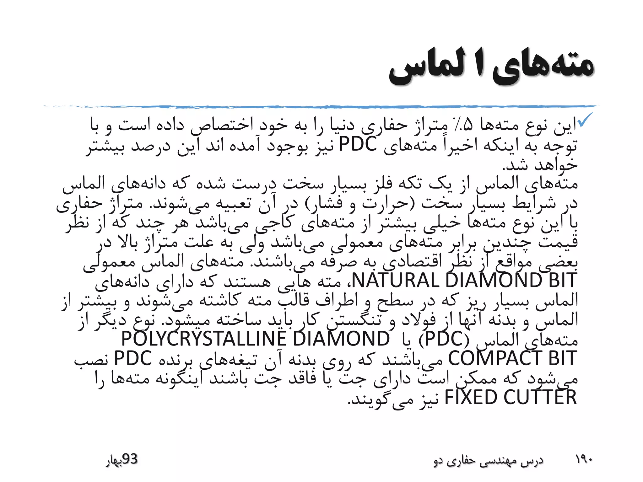 ‫مته‬‫لماس‬ ‫ا‬ ‫های‬
‫مته‬ ‫نوع‬ ‫این‬‫ها‬5%‫با‬ ‫و‬ ‫است‬ ‫داده‬ ‫اختصاص‬ ‫خود‬ ‫به‬ ‫را‬ ‫دنیا‬ ‫حفاری‬ ‫متراژ‬
‫مته‬ ً‫ا‬‫اخیر‬ ‫اینکه‬ ‫به‬ ‫توجه‬‫های‬PDC‫بیشتر‬ ‫درصد‬ ‫این‬ ‫اند‬ ‫آمده‬ ‫بوجود‬ ‫نیز‬
‫شد‬ ‫خواهد‬.
‫مته‬‫دانه‬ ‫که‬ ‫شده‬ ‫درست‬ ‫سخت‬ ‫بسیار‬ ‫فلز‬ ‫تکه‬ ‫یک‬ ‫از‬ ‫الماس‬ ‫های‬‫الم‬ ‫های‬‫اس‬
‫سخت‬ ‫بسیار‬ ‫شرایط‬ ‫در‬(‫فشار‬ ‫و‬ ‫حرارت‬)‫می‬ ‫تعبیه‬ ‫آن‬ ‫در‬‫شوند‬.‫ح‬ ‫متراژ‬‫فاری‬
‫مته‬ ‫نوع‬ ‫این‬ ‫با‬‫مته‬ ‫از‬ ‫بیشتر‬ ‫خیلی‬ ‫ها‬‫می‬ ‫کاجی‬ ‫های‬‫از‬ ‫که‬ ‫چند‬ ‫هر‬ ‫باشد‬‫نظر‬
‫مته‬ ‫برابر‬ ‫چندین‬ ‫قیمت‬‫می‬ ‫معمولی‬ ‫های‬‫د‬ ‫باال‬ ‫متراژ‬ ‫علت‬ ‫به‬ ‫ولی‬ ‫باشد‬‫ر‬
‫می‬ ‫صرفه‬ ‫به‬ ‫اقتصادی‬ ‫نظر‬ ‫از‬ ‫مواقع‬ ‫بعضی‬‫باشند‬.‫مته‬‫معمو‬ ‫الماس‬ ‫های‬‫لی‬
NATURAL DIAMOND BIT‫دانه‬ ‫دارای‬ ‫که‬ ‫هستند‬ ‫هایی‬ ‫مته‬ ،‫های‬
‫می‬ ‫کاشته‬ ‫مته‬ ‫قالب‬ ‫اطراف‬ ‫و‬ ‫سطح‬ ‫در‬ ‫که‬ ‫ریز‬ ‫بسیار‬ ‫الماس‬‫بی‬ ‫و‬ ‫شوند‬‫از‬ ‫شتر‬
‫میشود‬ ‫ساخته‬ ‫باید‬ ‫کار‬ ‫تنگستن‬ ‫و‬ ‫فوالد‬ ‫از‬ ‫آنها‬ ‫بدنه‬ ‫و‬ ‫الماس‬.‫د‬ ‫نوع‬‫از‬ ‫یگر‬
‫مته‬‫الماس‬ ‫های‬(PDC)‫یا‬POLYCRYSTALLINE DIAMOND
COMPACT BIT‫می‬‫تیغه‬ ‫آن‬ ‫بدنه‬ ‫روی‬ ‫که‬ ‫باشند‬‫برنده‬ ‫های‬PDC‫نصب‬
‫می‬‫مته‬ ‫اینگونه‬ ‫باشند‬ ‫جت‬ ‫فاقد‬ ‫یا‬ ‫جت‬ ‫دارای‬ ‫است‬ ‫ممکن‬ ‫که‬ ‫شود‬‫را‬ ‫ها‬
FIXED CUTTER‫می‬ ‫نیز‬‫گویند‬.
‫39بهار‬ ‫دو‬ ‫حفاری‬ ‫مهندسی‬ ‫درس‬ 190
 