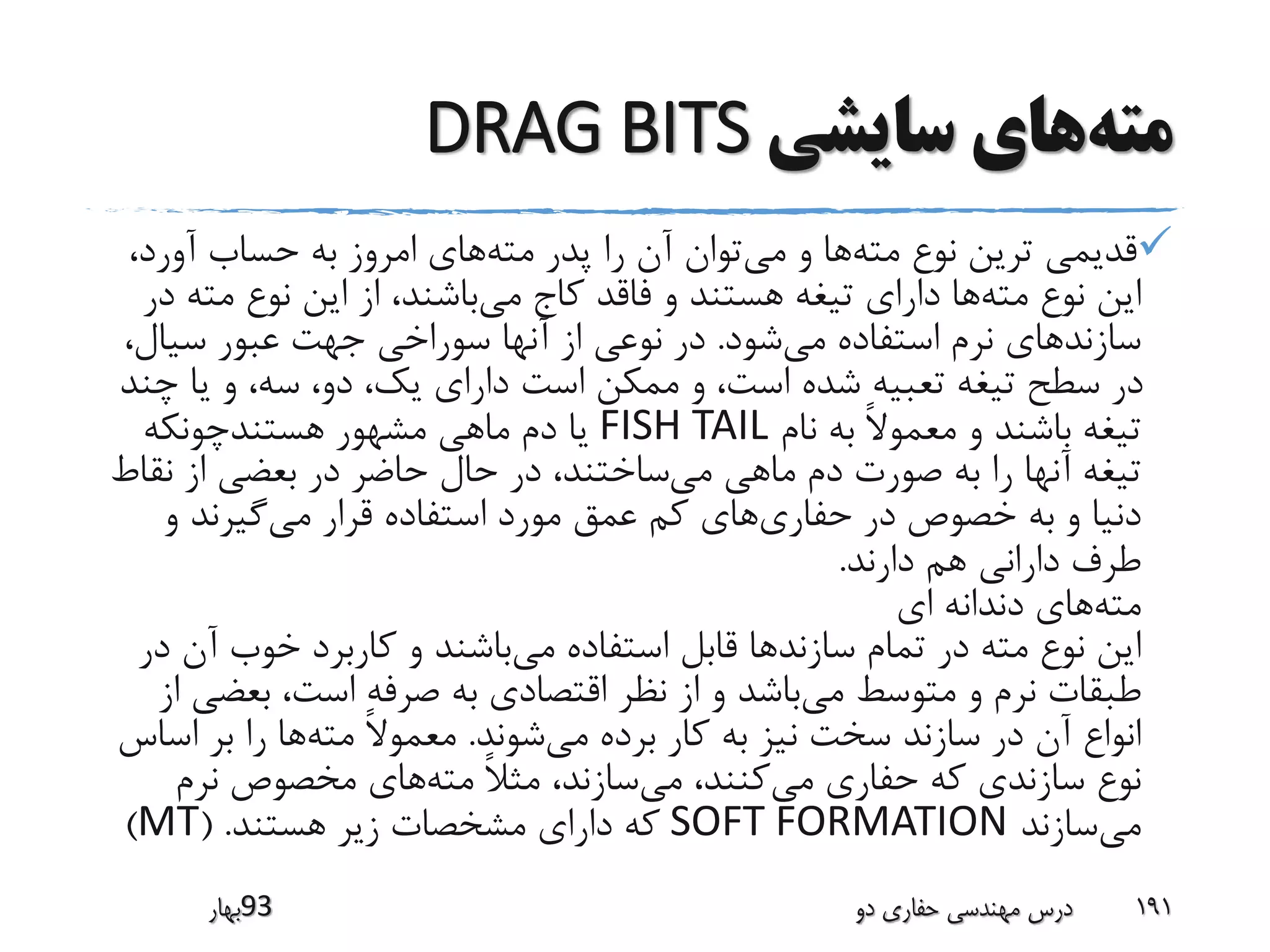 ‫مته‬‫سایشی‬ ‫های‬DRAG BITS
‫مته‬ ‫نوع‬ ‫ترین‬ ‫قدیمی‬‫می‬ ‫و‬ ‫ها‬‫مته‬ ‫پدر‬ ‫را‬ ‫آن‬ ‫توان‬،‫آورد‬ ‫حساب‬ ‫به‬ ‫امروز‬ ‫های‬
‫مته‬ ‫نوع‬ ‫این‬‫می‬ ‫کاج‬ ‫فاقد‬ ‫و‬ ‫هستند‬ ‫تیغه‬ ‫دارای‬ ‫ها‬‫مت‬ ‫نوع‬ ‫این‬ ‫از‬ ،‫باشند‬‫در‬ ‫ه‬
‫می‬ ‫استفاده‬ ‫نرم‬ ‫سازندهای‬‫شود‬.‫سیال‬ ‫عبور‬ ‫جهت‬ ‫سوراخی‬ ‫آنها‬ ‫از‬ ‫نوعی‬ ‫در‬،
‫چ‬ ‫یا‬ ‫و‬ ،‫سه‬ ،‫دو‬ ،‫یک‬ ‫دارای‬ ‫است‬ ‫ممکن‬ ‫و‬ ،‫است‬ ‫شده‬ ‫تعبیه‬ ‫تیغه‬ ‫سطح‬ ‫در‬‫ند‬
‫نام‬ ‫به‬ ً‫ال‬‫معمو‬ ‫و‬ ‫باشند‬ ‫تیغه‬FISH TAIL‫هستندچونکه‬ ‫مشهور‬ ‫ماهی‬ ‫دم‬ ‫یا‬
‫می‬ ‫ماهی‬ ‫دم‬ ‫صورت‬ ‫به‬ ‫را‬ ‫آنها‬ ‫تیغه‬‫نق‬ ‫از‬ ‫بعضی‬ ‫در‬ ‫حاضر‬ ‫حال‬ ‫در‬ ،‫ساختند‬‫اط‬
‫حفاری‬ ‫در‬ ‫خصوص‬ ‫به‬ ‫و‬ ‫دنیا‬‫می‬ ‫قرار‬ ‫استفاده‬ ‫مورد‬ ‫عمق‬ ‫کم‬ ‫های‬‫و‬ ‫گیرند‬
‫دارند‬ ‫هم‬ ‫دارانی‬ ‫طرف‬.
‫مته‬‫ای‬ ‫دندانه‬ ‫های‬
‫می‬ ‫استفاده‬ ‫قابل‬ ‫سازندها‬ ‫تمام‬ ‫در‬ ‫مته‬ ‫نوع‬ ‫این‬‫آن‬ ‫خوب‬ ‫کاربرد‬ ‫و‬ ‫باشند‬‫در‬
‫می‬ ‫متوسط‬ ‫و‬ ‫نرم‬ ‫طبقات‬‫بعض‬ ،‫است‬ ‫صرفه‬ ‫به‬ ‫اقتصادی‬ ‫نظر‬ ‫از‬ ‫و‬ ‫باشد‬‫از‬ ‫ی‬
‫می‬ ‫برده‬ ‫کار‬ ‫به‬ ‫نیز‬ ‫سخت‬ ‫سازند‬ ‫در‬ ‫آن‬ ‫انواع‬‫شوند‬.‫مته‬ ً‫ال‬‫معمو‬‫اس‬ ‫بر‬ ‫را‬ ‫ها‬‫اس‬
‫می‬ ‫حفاری‬ ‫که‬ ‫سازندی‬ ‫نوع‬‫می‬ ،‫کنند‬‫مته‬ ً‫ال‬‫مث‬ ،‫سازند‬‫نرم‬ ‫مخصوص‬ ‫های‬
‫می‬‫سازند‬SOFT FORMATION‫هستند‬ ‫زیر‬ ‫مشخصات‬ ‫دارای‬ ‫که‬( .MT)
‫39بهار‬ ‫دو‬ ‫حفاری‬ ‫مهندسی‬ ‫درس‬ 191
 