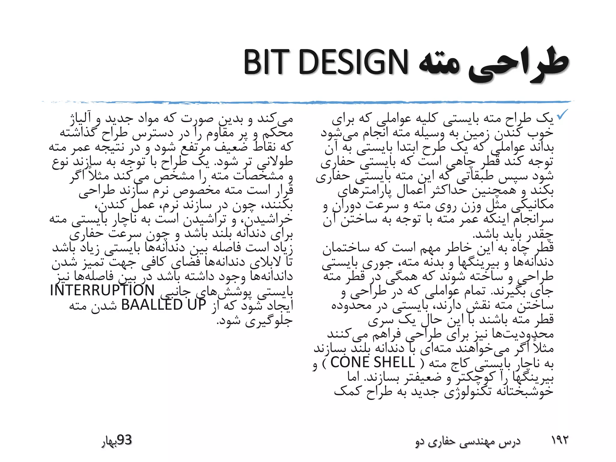 ‫مته‬ ‫طراحی‬BIT DESIGN
‫ب‬ ‫که‬ ‫عواملی‬ ‫کلیه‬ ‫بایستی‬ ‫مته‬ ‫طراح‬ ‫یک‬‫رای‬
‫می‬ ‫انجام‬ ‫مته‬ ‫وسیله‬ ‫به‬ ‫زمین‬ ‫کندن‬ ‫خوب‬‫شو‬‫د‬
‫ب‬ ‫بایستی‬ ‫ابتدا‬ ‫طرح‬ ‫یک‬ ‫که‬ ‫عواملی‬ ‫بداند‬‫آن‬ ‫ه‬
‫حفار‬ ‫بایستی‬ ‫که‬ ‫است‬ ‫چاهی‬ ‫قطر‬ ‫کند‬ ‫توجه‬‫ی‬
‫بایستی‬ ‫مته‬ ‫این‬ ‫که‬ ‫طبقاتی‬ ‫سپس‬ ‫شود‬‫حفاری‬
‫پارامترهای‬ ‫اعمال‬ ‫حداکثر‬ ‫همچنین‬ ‫و‬ ‫بکند‬
‫و‬ ‫دوران‬ ‫سرعت‬ ‫و‬ ‫مته‬ ‫روی‬ ‫وزن‬ ‫مثل‬ ‫مکانیکی‬
‫آ‬ ‫ساختن‬ ‫به‬ ‫توجه‬ ‫با‬ ‫مته‬ ‫عمر‬ ‫اینکه‬ ‫سرانجام‬‫ن‬
‫باشد‬ ‫باید‬ ‫چقدر‬.
‫ساختمان‬ ‫که‬ ‫است‬ ‫مهم‬ ‫خاطر‬ ‫این‬ ‫به‬ ‫چاه‬ ‫قطر‬
‫دندانه‬‫بایس‬ ‫جوری‬ ،‫مته‬ ‫بدنه‬ ‫و‬ ‫بیرینگها‬ ‫و‬ ‫ها‬‫تی‬
‫مته‬ ‫قطر‬ ‫در‬ ‫همگی‬ ‫که‬ ‫شوند‬ ‫ساخته‬ ‫و‬ ‫طراحی‬
‫بگیرند‬ ‫جای‬.‫و‬ ‫طراحی‬ ‫در‬ ‫که‬ ‫عواملی‬ ‫تمام‬
‫محدوده‬ ‫در‬ ‫بایستی‬ ،‫دارند‬ ‫نقش‬ ‫مته‬ ‫ساختن‬
‫سری‬ ‫یک‬ ‫حال‬ ‫این‬ ‫با‬ ‫باشند‬ ‫مته‬ ‫قطر‬
‫محدودیت‬‫می‬ ‫فراهم‬ ‫طراحی‬ ‫برای‬ ‫نیز‬ ‫ها‬‫کنند‬
‫می‬ ‫اگر‬ ً‫ال‬‫مث‬‫مته‬ ‫خواهند‬‫بس‬ ‫بلند‬ ‫دندانه‬ ‫با‬ ‫ای‬‫ازند‬
‫مته‬ ‫کاج‬ ‫بایستی‬ ‫ناچار‬ ‫به‬(CONE SHELL)‫و‬
‫بسازند‬ ‫ضعیفتر‬ ‫و‬ ‫کوچکتر‬ ‫را‬ ‫بیرینگها‬.‫اما‬
‫کمک‬ ‫طراح‬ ‫به‬ ‫جدید‬ ‫تکنولوژی‬ ‫خوشبختانه‬
‫می‬‫آلیاژ‬ ‫و‬ ‫جدید‬ ‫مواد‬ ‫که‬ ‫صورت‬ ‫بدین‬ ‫و‬ ‫کند‬
‫گذاشته‬ ‫طراح‬ ‫دسترس‬ ‫در‬ ‫را‬ ‫مقاوم‬ ‫پر‬ ‫و‬ ‫محکم‬
‫عم‬ ‫نتیجه‬ ‫در‬ ‫و‬ ‫شود‬ ‫مرتفع‬ ‫ضعیف‬ ‫نقاط‬ ‫که‬‫مته‬ ‫ر‬
‫شود‬ ‫تر‬ ‫طوالنی‬.‫سازند‬ ‫به‬ ‫توجه‬ ‫با‬ ‫طراح‬ ‫یک‬‫نوع‬
‫می‬ ‫مشخص‬ ‫را‬ ‫مته‬ ‫مشخصات‬ ‫و‬‫اگر‬ ً‫ال‬‫مث‬ ‫کند‬
‫طراحی‬ ‫سازند‬ ‫نرم‬ ‫مخصوص‬ ‫مته‬ ‫است‬ ‫قرار‬
،‫کندن‬ ‫عمل‬ ،‫نرم‬ ‫سازند‬ ‫در‬ ‫چون‬ ،‫بکنند‬
‫بایست‬ ‫ناچار‬ ‫به‬ ‫است‬ ‫تراشیدن‬ ‫و‬ ،‫خراشیدن‬‫مته‬ ‫ی‬
‫حفاری‬ ‫سرعت‬ ‫چون‬ ‫و‬ ‫باشد‬ ‫بلند‬ ‫دندانه‬ ‫برای‬
‫دندانه‬ ‫بین‬ ‫فاصله‬ ‫است‬ ‫زیاد‬‫زی‬ ‫بایستی‬ ‫ها‬‫باشد‬ ‫اد‬
‫دندانه‬ ‫البالی‬ ‫تا‬‫ش‬ ‫تمیز‬ ‫جهت‬ ‫کافی‬ ‫فضای‬ ‫ها‬‫دن‬
‫داندانه‬‫فاصله‬ ‫بین‬ ‫در‬ ‫باشد‬ ‫داشته‬ ‫وجود‬ ‫ها‬‫ن‬ ‫ها‬‫یز‬
‫پوشش‬ ‫بایستی‬‫جانبی‬ ‫های‬INTERRUPTION
‫از‬ ‫که‬ ‫شود‬ ‫ایجاد‬BAALLED UP‫مته‬ ‫شدن‬
‫شود‬ ‫جلوگیری‬.
‫39بهار‬ ‫دو‬ ‫حفاری‬ ‫مهندسی‬ ‫درس‬ 192
 