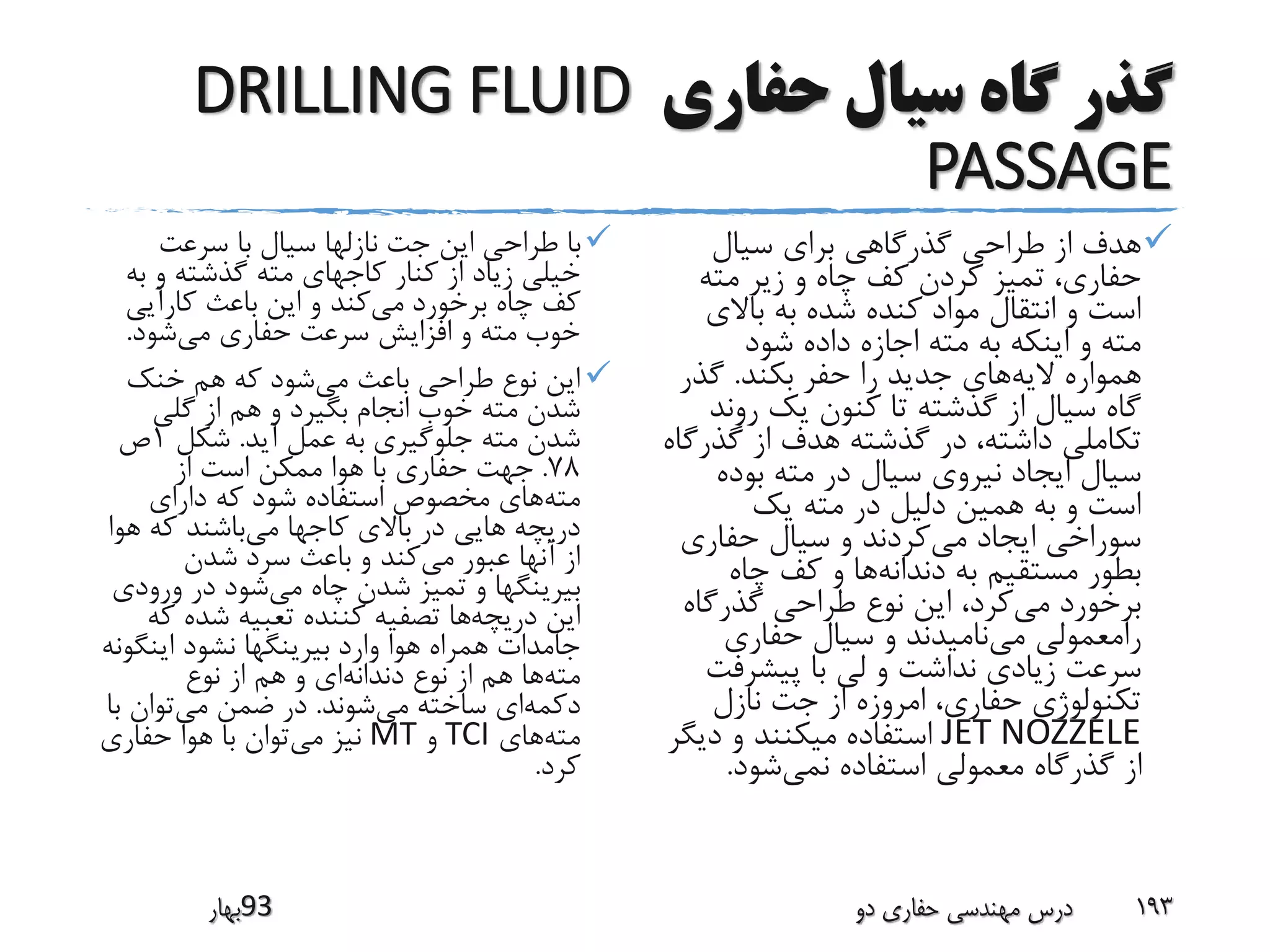 ‫حفاری‬ ‫سیال‬ ‫گاه‬ ‫گذر‬DRILLING FLUID
PASSAGE
‫سرعت‬ ‫با‬ ‫سیال‬ ‫نازلها‬ ‫جت‬ ‫این‬ ‫طراحی‬ ‫با‬
‫ب‬ ‫و‬ ‫گذشته‬ ‫مته‬ ‫کاجهای‬ ‫کنار‬ ‫از‬ ‫زیاد‬ ‫خیلی‬‫ه‬
‫می‬ ‫برخورد‬ ‫چاه‬ ‫کف‬‫کارآیی‬ ‫باعث‬ ‫این‬ ‫و‬ ‫کند‬
‫می‬ ‫حفاری‬ ‫سرعت‬ ‫افزایش‬ ‫و‬ ‫مته‬ ‫خوب‬‫شود‬.
‫می‬ ‫باعث‬ ‫طراحی‬ ‫نوع‬ ‫این‬‫خنک‬ ‫هم‬ ‫که‬ ‫شود‬
‫گلی‬ ‫از‬ ‫هم‬ ‫و‬ ‫بگیرد‬ ‫انجام‬ ‫خوب‬ ‫مته‬ ‫شدن‬
‫آید‬ ‫عمل‬ ‫به‬ ‫جلوگیری‬ ‫مته‬ ‫شدن‬.‫شکل‬1‫ص‬
78.‫از‬ ‫است‬ ‫ممکن‬ ‫هوا‬ ‫با‬ ‫حفاری‬ ‫جهت‬
‫مته‬‫دارای‬ ‫که‬ ‫شود‬ ‫استفاده‬ ‫مخصوص‬ ‫های‬
‫می‬ ‫کاجها‬ ‫باالی‬ ‫در‬ ‫هایی‬ ‫دریچه‬‫ه‬ ‫که‬ ‫باشند‬‫وا‬
‫می‬ ‫عبور‬ ‫آنها‬ ‫از‬‫شدن‬ ‫سرد‬ ‫باعث‬ ‫و‬ ‫کند‬
‫می‬ ‫چاه‬ ‫شدن‬ ‫تمیز‬ ‫و‬ ‫بیرینگها‬‫ورود‬ ‫در‬ ‫شود‬‫ی‬
‫دریچه‬ ‫این‬‫ک‬ ‫شده‬ ‫تعبیه‬ ‫کننده‬ ‫تصفیه‬ ‫ها‬‫ه‬
‫اینگ‬ ‫نشود‬ ‫بیرینگها‬ ‫وارد‬ ‫هوا‬ ‫همراه‬ ‫جامدات‬‫ونه‬
‫مته‬‫دندانه‬ ‫نوع‬ ‫از‬ ‫هم‬ ‫ها‬‫نوع‬ ‫از‬ ‫هم‬ ‫و‬ ‫ای‬
‫دکمه‬‫می‬ ‫ساخته‬ ‫ای‬‫شوند‬.‫می‬ ‫ضمن‬ ‫در‬‫ب‬ ‫توان‬‫ا‬
‫مته‬‫های‬TCI‫و‬MT‫می‬ ‫نیز‬‫حفاری‬ ‫هوا‬ ‫با‬ ‫توان‬
‫کرد‬.
‫سیال‬ ‫برای‬ ‫گذرگاهی‬ ‫طراحی‬ ‫از‬ ‫هدف‬
‫مته‬ ‫زیر‬ ‫و‬ ‫چاه‬ ‫کف‬ ‫کردن‬ ‫تمیز‬ ،‫حفاری‬
‫باالی‬ ‫به‬ ‫شده‬ ‫کنده‬ ‫مواد‬ ‫انتقال‬ ‫و‬ ‫است‬
‫شود‬ ‫داده‬ ‫اجازه‬ ‫مته‬ ‫به‬ ‫اینکه‬ ‫و‬ ‫مته‬
‫الیه‬ ‫همواره‬‫بکند‬ ‫حفر‬ ‫را‬ ‫جدید‬ ‫های‬.‫گذر‬
‫رون‬ ‫یک‬ ‫کنون‬ ‫تا‬ ‫گذشته‬ ‫از‬ ‫سیال‬ ‫گاه‬‫د‬
‫گذر‬ ‫از‬ ‫هدف‬ ‫گذشته‬ ‫در‬ ،‫داشته‬ ‫تکاملی‬‫گاه‬
‫بوده‬ ‫مته‬ ‫در‬ ‫سیال‬ ‫نیروی‬ ‫ایجاد‬ ‫سیال‬
‫یک‬ ‫مته‬ ‫در‬ ‫دلیل‬ ‫همین‬ ‫به‬ ‫و‬ ‫است‬
‫می‬ ‫ایجاد‬ ‫سوراخی‬‫حفاری‬ ‫سیال‬ ‫و‬ ‫کردند‬
‫دندانه‬ ‫به‬ ‫مستقیم‬ ‫بطور‬‫چاه‬ ‫کف‬ ‫و‬ ‫ها‬
‫می‬ ‫برخورد‬‫گذرگاه‬ ‫طراحی‬ ‫نوع‬ ‫این‬ ،‫کرد‬
‫می‬ ‫رامعمولی‬‫حفاری‬ ‫سیال‬ ‫و‬ ‫نامیدند‬
‫پیشرفت‬ ‫با‬ ‫لی‬ ‫و‬ ‫نداشت‬ ‫زیادی‬ ‫سرعت‬
‫نازل‬ ‫جت‬ ‫از‬ ‫امروزه‬ ،‫حفاری‬ ‫تکنولوژی‬
JET NOZZELE‫دیگ‬ ‫و‬ ‫میکنند‬ ‫استفاده‬‫ر‬
‫نمی‬ ‫استفاده‬ ‫معمولی‬ ‫گذرگاه‬ ‫از‬‫شود‬.
‫39بهار‬ ‫دو‬ ‫حفاری‬ ‫مهندسی‬ ‫درس‬ 193
 