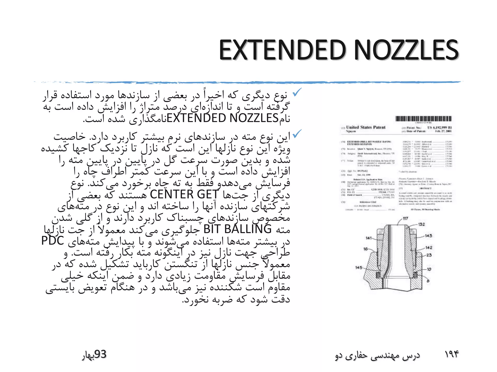 EXTENDED NOZZLES
‫استفاده‬ ‫مورد‬ ‫سازندها‬ ‫از‬ ‫بعضی‬ ‫در‬ ً‫ا‬‫اخیر‬ ‫که‬ ‫دیگری‬ ‫نوع‬‫قرار‬
‫اندازه‬ ‫تا‬ ‫و‬ ‫است‬ ‫گرفته‬‫است‬ ‫داده‬ ‫افزایش‬ ‫را‬ ‫متراژ‬ ‫درصد‬ ‫ای‬‫به‬
‫نام‬EXTENDED NOZZLES‫است‬ ‫شده‬ ‫نامگذاری‬.
‫دارد‬ ‫کاربرد‬ ‫بیشتر‬ ‫نرم‬ ‫سازندهای‬ ‫در‬ ‫مته‬ ‫نوع‬ ‫این‬.‫خاصی‬‫ت‬
‫ک‬ ‫کاجها‬ ‫نزدیک‬ ‫تا‬ ‫نازل‬ ‫که‬ ‫است‬ ‫این‬ ‫نازلها‬ ‫نوع‬ ‫این‬ ‫ویژه‬‫شیده‬
‫ر‬ ‫مته‬ ‫پایین‬ ‫در‬ ‫پایین‬ ‫در‬ ‫گل‬ ‫سرعت‬ ‫صورت‬ ‫بدین‬ ‫و‬ ‫شده‬‫ا‬
‫را‬ ‫چاه‬ ‫اطراف‬ ‫کمتر‬ ‫سرعت‬ ‫این‬ ‫با‬ ‫و‬ ‫است‬ ‫داده‬ ‫افزایش‬
‫می‬ ‫فرسایش‬‫می‬ ‫برخورد‬ ‫چاه‬ ‫ته‬ ‫به‬ ‫فقط‬ ‫دهدو‬‫کند‬.‫نوع‬
‫جت‬ ‫از‬ ‫دیگری‬‫ها‬CENTER GET‫از‬ ‫بعضی‬ ‫که‬ ‫هستند‬
‫مته‬ ‫در‬ ‫نوع‬ ‫این‬ ‫و‬ ‫اند‬ ‫ساخته‬ ‫را‬ ‫آنها‬ ‫سازنده‬ ‫شرکتهای‬‫های‬
‫شدن‬ ‫گلی‬ ‫از‬ ‫و‬ ‫دارند‬ ‫کاربرد‬ ‫چسبناک‬ ‫سازندهای‬ ‫مخصوص‬
‫مته‬BIT BALLING‫می‬ ‫جلوگیری‬‫نازلها‬ ‫جت‬ ‫از‬ ً‫ال‬‫معمو‬ ‫کند‬
‫مته‬ ‫بیشتر‬ ‫در‬‫می‬ ‫استفاده‬ ‫ها‬‫مته‬ ‫پیدایش‬ ‫با‬ ‫و‬ ‫شوند‬‫های‬PDC
‫است‬ ‫رفته‬ ‫بکار‬ ‫مته‬ ‫اینگونه‬ ‫در‬ ‫نیز‬ ‫نازل‬ ‫جهت‬ ‫طراحی‬.‫و‬
‫شده‬ ‫تشکیل‬ ‫کارباید‬ ‫تنگستن‬ ‫از‬ ‫نازلها‬ ‫جنس‬ ً‫ال‬‫معمو‬‫در‬ ‫که‬
‫خیلی‬ ‫اینکه‬ ‫ضمن‬ ‫و‬ ‫دارد‬ ‫زیادی‬ ‫مقاومت‬ ‫فرسایش‬ ‫مقابل‬
‫می‬ ‫نیز‬ ‫شکننده‬ ‫است‬ ‫مقاوم‬‫ب‬ ‫تعویض‬ ‫هنگام‬ ‫در‬ ‫و‬ ‫باشد‬‫ایستی‬
‫نخورد‬ ‫ضربه‬ ‫که‬ ‫شود‬ ‫دقت‬.
‫39بهار‬ ‫دو‬ ‫حفاری‬ ‫مهندسی‬ ‫درس‬ 194
 