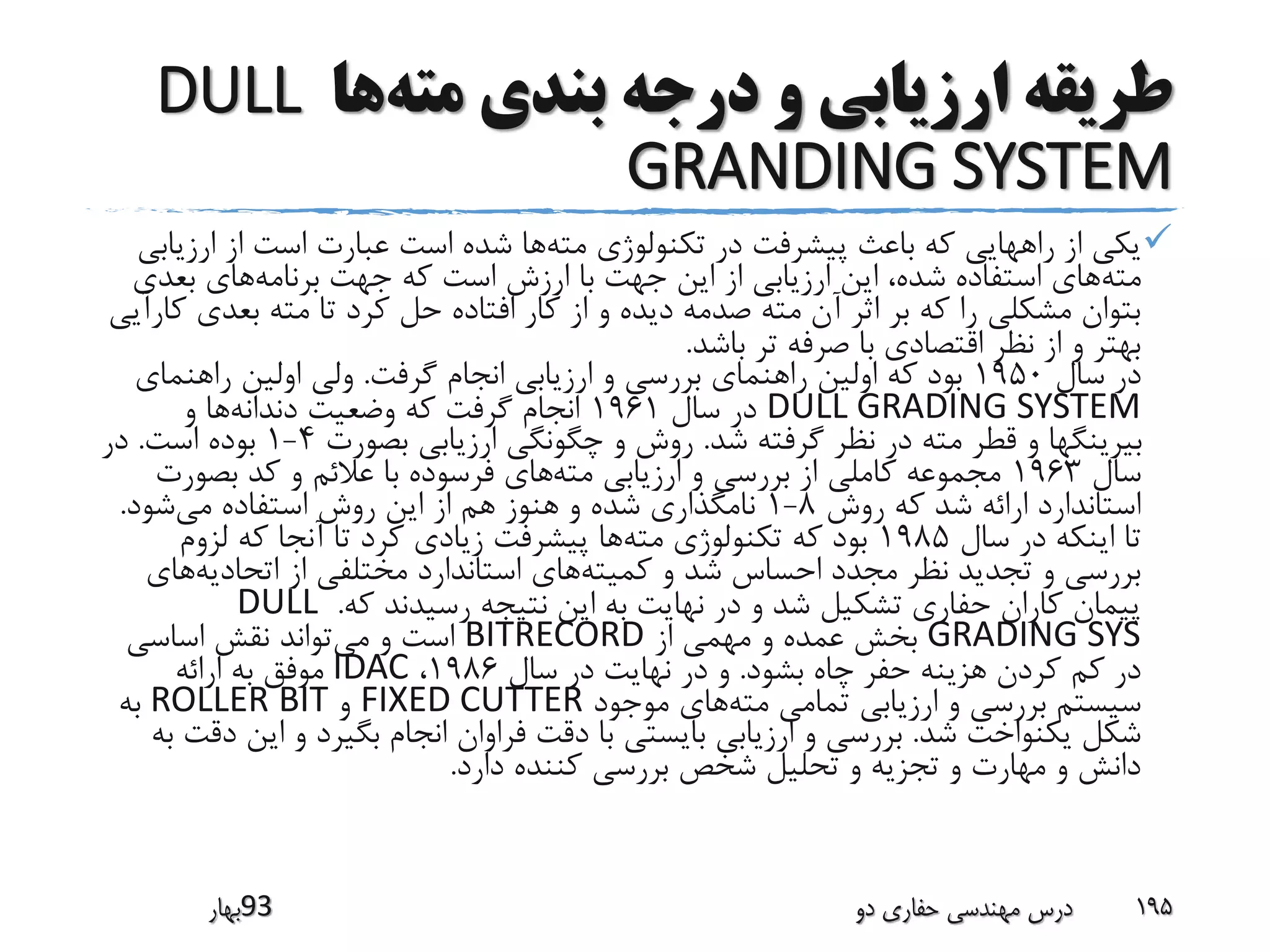 ‫مته‬ ‫بندی‬ ‫درجه‬ ‫و‬ ‫ارزیابی‬ ‫طریقه‬‫ها‬DULL
GRANDING SYSTEM
‫مته‬ ‫تکنولوژی‬ ‫در‬ ‫پیشرفت‬ ‫باعث‬ ‫که‬ ‫راههایی‬ ‫از‬ ‫یکی‬‫ارز‬ ‫از‬ ‫است‬ ‫عبارت‬ ‫است‬ ‫شده‬ ‫ها‬‫یابی‬
‫مته‬‫برنامه‬ ‫جهت‬ ‫که‬ ‫است‬ ‫ارزش‬ ‫با‬ ‫جهت‬ ‫این‬ ‫از‬ ‫ارزیابی‬ ‫این‬ ،‫شده‬ ‫استفاده‬ ‫های‬‫بعدی‬ ‫های‬
‫بعدی‬ ‫مته‬ ‫تا‬ ‫کرد‬ ‫حل‬ ‫افتاده‬ ‫کار‬ ‫از‬ ‫و‬ ‫دیده‬ ‫صدمه‬ ‫مته‬ ‫آن‬ ‫اثر‬ ‫بر‬ ‫که‬ ‫را‬ ‫مشکلی‬ ‫بتوان‬‫کارآیی‬
‫باشد‬ ‫تر‬ ‫صرفه‬ ‫با‬ ‫اقتصادی‬ ‫نظر‬ ‫از‬ ‫و‬ ‫بهتر‬.
‫سال‬ ‫در‬1950‫گرفت‬ ‫انجام‬ ‫ارزیابی‬ ‫و‬ ‫بررسی‬ ‫راهنمای‬ ‫اولین‬ ‫که‬ ‫بود‬.‫راهنم‬ ‫اولین‬ ‫ولی‬‫ای‬
DULL GRADING SYSTEM‫سال‬ ‫در‬1961‫دندانه‬ ‫وضعیت‬ ‫که‬ ‫گرفت‬ ‫انجام‬‫و‬ ‫ها‬
‫شد‬ ‫گرفته‬ ‫نظر‬ ‫در‬ ‫مته‬ ‫قطر‬ ‫و‬ ‫بیرینگها‬.‫بصورت‬ ‫ارزیابی‬ ‫چگونگی‬ ‫و‬ ‫روش‬4-1‫است‬ ‫بوده‬.‫در‬
‫سال‬1963‫مته‬ ‫ارزیابی‬ ‫و‬ ‫بررسی‬ ‫از‬ ‫کاملی‬ ‫مجموعه‬‫بصورت‬ ‫کد‬ ‫و‬ ‫عالئم‬ ‫با‬ ‫فرسوده‬ ‫های‬
‫روش‬ ‫که‬ ‫شد‬ ‫ارائه‬ ‫استاندارد‬8-1‫می‬ ‫استفاده‬ ‫روش‬ ‫این‬ ‫از‬ ‫هم‬ ‫هنوز‬ ‫و‬ ‫شده‬ ‫نامگذاری‬‫شود‬.
‫سال‬ ‫در‬ ‫اینکه‬ ‫تا‬1985‫مته‬ ‫تکنولوژی‬ ‫که‬ ‫بود‬‫لزوم‬ ‫که‬ ‫آنجا‬ ‫تا‬ ‫کرد‬ ‫زیادی‬ ‫پیشرفت‬ ‫ها‬
‫کمیته‬ ‫و‬ ‫شد‬ ‫احساس‬ ‫مجدد‬ ‫نظر‬ ‫تجدید‬ ‫و‬ ‫بررسی‬‫اتحادیه‬ ‫از‬ ‫مختلفی‬ ‫استاندارد‬ ‫های‬‫ه‬‫ای‬
‫که‬ ‫رسیدند‬ ‫نتیجه‬ ‫این‬ ‫به‬ ‫نهایت‬ ‫در‬ ‫و‬ ‫شد‬ ‫تشکیل‬ ‫حفاری‬ ‫کاران‬ ‫پیمان‬.DULL
GRADING SYS‫از‬ ‫مهمی‬ ‫و‬ ‫عمده‬ ‫بخش‬BITRECORD‫می‬ ‫و‬ ‫است‬‫اساسی‬ ‫نقش‬ ‫تواند‬
‫بشود‬ ‫چاه‬ ‫حفر‬ ‫هزینه‬ ‫کردن‬ ‫کم‬ ‫در‬.‫سال‬ ‫در‬ ‫نهایت‬ ‫در‬ ‫و‬1986،IDAC‫ارائه‬ ‫به‬ ‫موفق‬
‫مته‬ ‫تمامی‬ ‫ارزیابی‬ ‫و‬ ‫بررسی‬ ‫سیستم‬‫موجود‬ ‫های‬FIXED CUTTER‫و‬ROLLER BIT‫به‬
‫شد‬ ‫یکنواخت‬ ‫شکل‬.‫ای‬ ‫و‬ ‫بگیرد‬ ‫انجام‬ ‫فراوان‬ ‫دقت‬ ‫با‬ ‫بایستی‬ ‫ارزیابی‬ ‫و‬ ‫بررسی‬‫به‬ ‫دقت‬ ‫ن‬
‫دارد‬ ‫کننده‬ ‫بررسی‬ ‫شخص‬ ‫تحلیل‬ ‫و‬ ‫تجزیه‬ ‫و‬ ‫مهارت‬ ‫و‬ ‫دانش‬.
‫39بهار‬ ‫دو‬ ‫حفاری‬ ‫مهندسی‬ ‫درس‬ 195
 