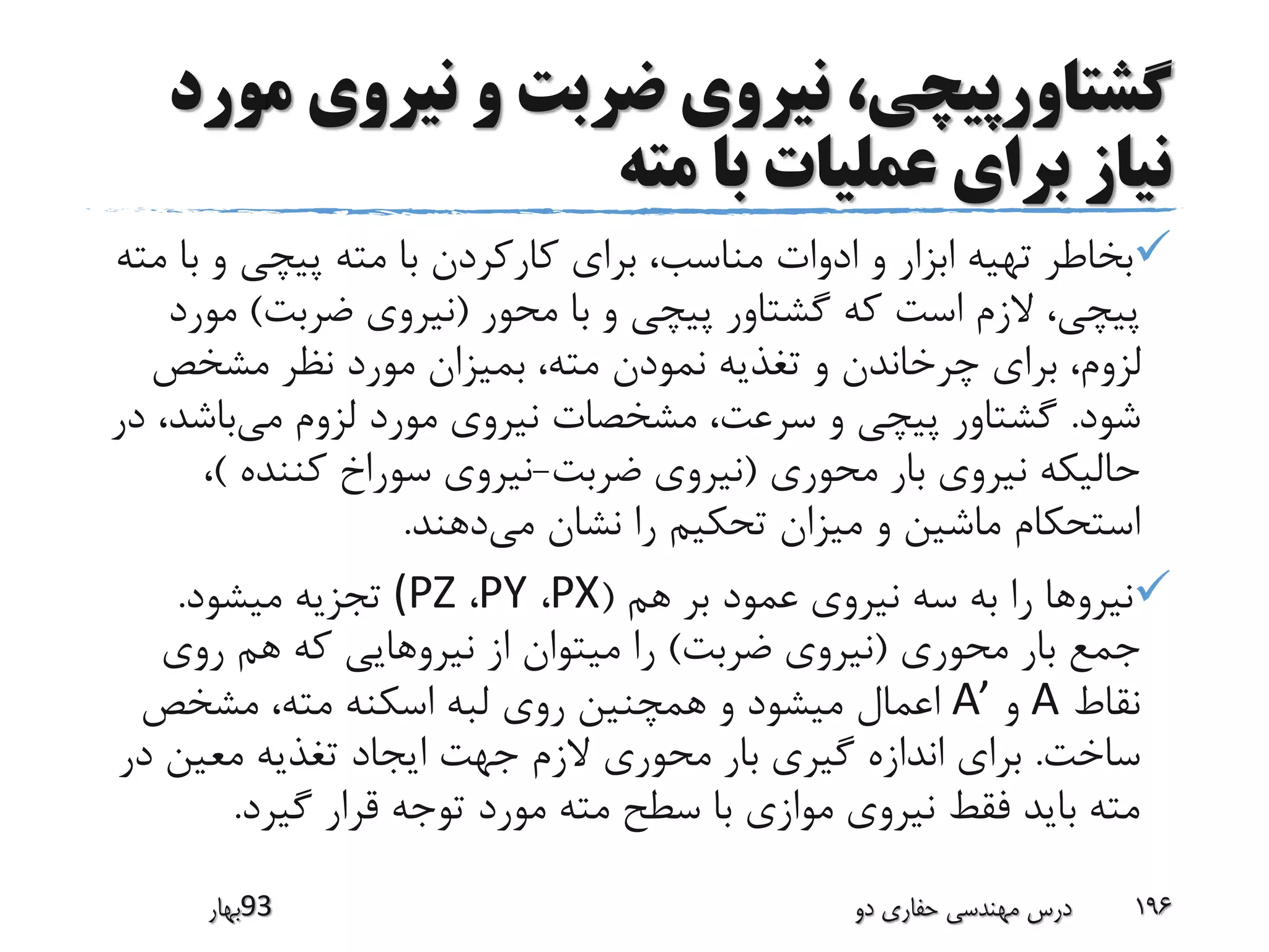 ‫م‬ ‫نیروی‬ ‫و‬ ‫ضربت‬ ‫نیروی‬ ،‫گشتاورپیچی‬‫ورد‬
‫مته‬ ‫با‬ ‫عملیات‬ ‫برای‬ ‫نیاز‬
‫ب‬ ‫و‬ ‫پیچی‬ ‫مته‬ ‫با‬ ‫کارکردن‬ ‫برای‬ ،‫مناسب‬ ‫ادوات‬ ‫و‬ ‫ابزار‬ ‫تهیه‬ ‫بخاطر‬‫مته‬ ‫ا‬
‫محور‬ ‫با‬ ‫و‬ ‫پیچی‬ ‫گشتاور‬ ‫که‬ ‫است‬ ‫الزم‬ ،‫پیچی‬(‫ضربت‬ ‫نیروی‬)‫م‬‫ورد‬
‫مشخص‬ ‫نظر‬ ‫مورد‬ ‫بمیزان‬ ،‫مته‬ ‫نمودن‬ ‫تغذیه‬ ‫و‬ ‫چرخاندن‬ ‫برای‬ ،‫لزوم‬
‫شود‬.‫می‬ ‫لزوم‬ ‫مورد‬ ‫نیروی‬ ‫مشخصات‬ ،‫سرعت‬ ‫و‬ ‫پیچی‬ ‫گشتاور‬‫باش‬‫در‬ ،‫د‬
‫محوری‬ ‫بار‬ ‫نیروی‬ ‫حالیکه‬(‫ضربت‬ ‫نیروی‬-‫کننده‬ ‫سوراخ‬ ‫نیروی‬)،
‫می‬ ‫نشان‬ ‫را‬ ‫تحکیم‬ ‫میزان‬ ‫و‬ ‫ماشین‬ ‫استحکام‬‫دهند‬.
‫هم‬ ‫بر‬ ‫عمود‬ ‫نیروی‬ ‫سه‬ ‫به‬ ‫را‬ ‫نیروها‬(PX،PY،(PZ‫میشود‬ ‫تجزیه‬.
‫محوری‬ ‫بار‬ ‫جمع‬(‫ضربت‬ ‫نیروی‬)‫روی‬ ‫هم‬ ‫که‬ ‫نیروهایی‬ ‫از‬ ‫میتوان‬ ‫را‬
‫نقاط‬A‫و‬A’‫مشخص‬ ،‫مته‬ ‫اسکنه‬ ‫لبه‬ ‫روی‬ ‫همچنین‬ ‫و‬ ‫میشود‬ ‫اعمال‬
‫ساخت‬.‫د‬ ‫معین‬ ‫تغذیه‬ ‫ایجاد‬ ‫جهت‬ ‫الزم‬ ‫محوری‬ ‫بار‬ ‫گیری‬ ‫اندازه‬ ‫برای‬‫ر‬
‫گیرد‬ ‫قرار‬ ‫توجه‬ ‫مورد‬ ‫مته‬ ‫سطح‬ ‫با‬ ‫موازی‬ ‫نیروی‬ ‫فقط‬ ‫باید‬ ‫مته‬.
‫39بهار‬ ‫دو‬ ‫حفاری‬ ‫مهندسی‬ ‫درس‬ 196
 