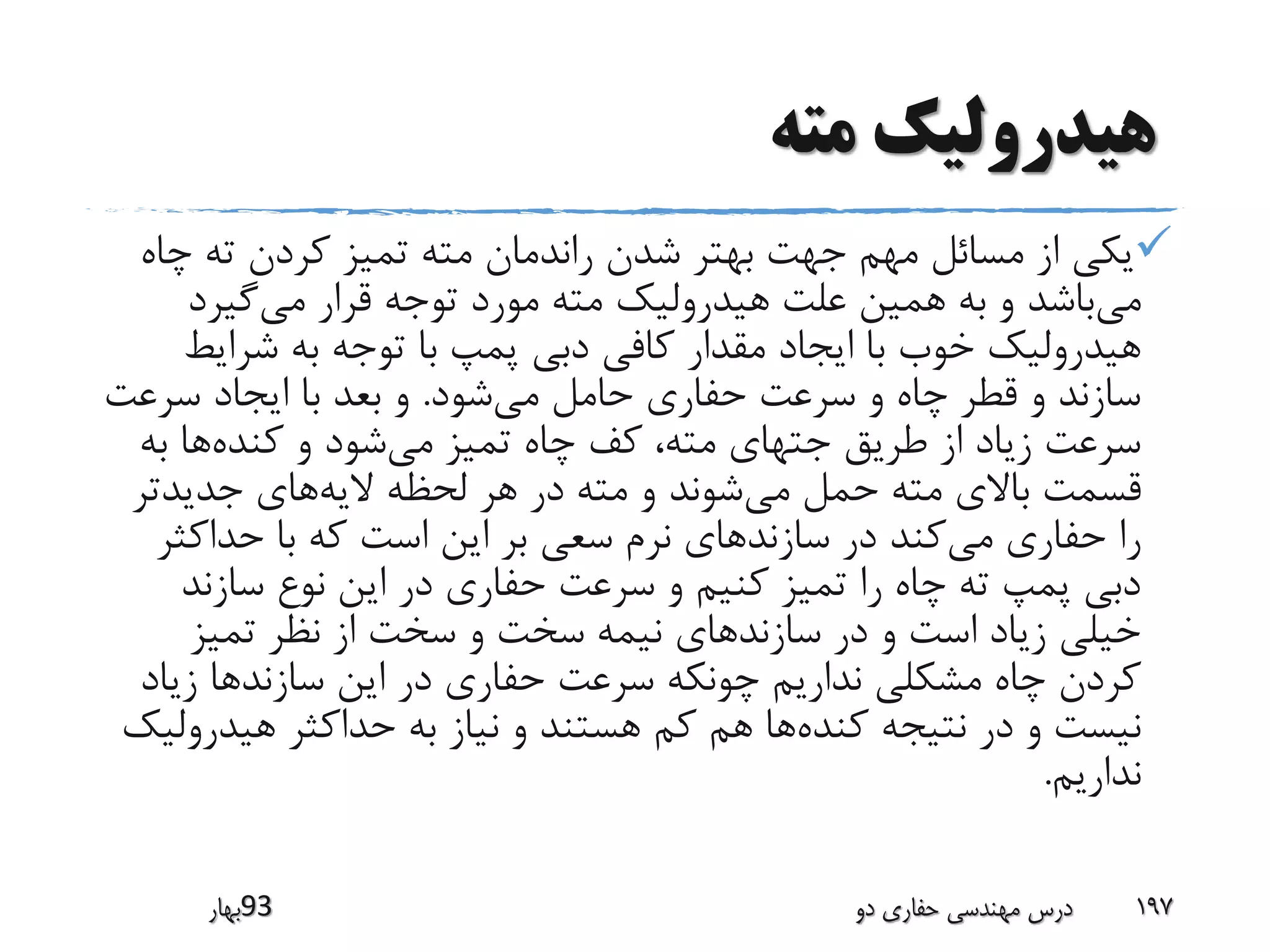 ‫مته‬ ‫هیدرولیک‬
‫چ‬ ‫ته‬ ‫کردن‬ ‫تمیز‬ ‫مته‬ ‫راندمان‬ ‫شدن‬ ‫بهتر‬ ‫جهت‬ ‫مهم‬ ‫مسائل‬ ‫از‬ ‫یکی‬‫اه‬
‫می‬‫می‬ ‫قرار‬ ‫توجه‬ ‫مورد‬ ‫مته‬ ‫هیدرولیک‬ ‫علت‬ ‫همین‬ ‫به‬ ‫و‬ ‫باشد‬‫گیرد‬
‫شرای‬ ‫به‬ ‫توجه‬ ‫با‬ ‫پمپ‬ ‫دبی‬ ‫کافی‬ ‫مقدار‬ ‫ایجاد‬ ‫با‬ ‫خوب‬ ‫هیدرولیک‬‫ط‬
‫می‬ ‫حامل‬ ‫حفاری‬ ‫سرعت‬ ‫و‬ ‫چاه‬ ‫قطر‬ ‫و‬ ‫سازند‬‫شود‬.‫سرعت‬ ‫ایجاد‬ ‫با‬ ‫بعد‬ ‫و‬
‫می‬ ‫تمیز‬ ‫چاه‬ ‫کف‬ ،‫مته‬ ‫جتهای‬ ‫طریق‬ ‫از‬ ‫زیاد‬ ‫سرعت‬‫کنده‬ ‫و‬ ‫شود‬‫ب‬ ‫ها‬‫ه‬
‫می‬ ‫حمل‬ ‫مته‬ ‫باالی‬ ‫قسمت‬‫الیه‬ ‫لحظه‬ ‫هر‬ ‫در‬ ‫مته‬ ‫و‬ ‫شوند‬‫جدیدتر‬ ‫های‬
‫می‬ ‫حفاری‬ ‫را‬‫حداکث‬ ‫با‬ ‫که‬ ‫است‬ ‫این‬ ‫بر‬ ‫سعی‬ ‫نرم‬ ‫سازندهای‬ ‫در‬ ‫کند‬‫ر‬
‫سازند‬ ‫نوع‬ ‫این‬ ‫در‬ ‫حفاری‬ ‫سرعت‬ ‫و‬ ‫کنیم‬ ‫تمیز‬ ‫را‬ ‫چاه‬ ‫ته‬ ‫پمپ‬ ‫دبی‬
‫تمیز‬ ‫نظر‬ ‫از‬ ‫سخت‬ ‫و‬ ‫سخت‬ ‫نیمه‬ ‫سازندهای‬ ‫در‬ ‫و‬ ‫است‬ ‫زیاد‬ ‫خیلی‬
‫زی‬ ‫سازندها‬ ‫این‬ ‫در‬ ‫حفاری‬ ‫سرعت‬ ‫چونکه‬ ‫نداریم‬ ‫مشکلی‬ ‫چاه‬ ‫کردن‬‫اد‬
‫کنده‬ ‫نتیجه‬ ‫در‬ ‫و‬ ‫نیست‬‫هیدر‬ ‫حداکثر‬ ‫به‬ ‫نیاز‬ ‫و‬ ‫هستند‬ ‫کم‬ ‫هم‬ ‫ها‬‫ولیک‬
‫نداریم‬.
‫39بهار‬ ‫دو‬ ‫حفاری‬ ‫مهندسی‬ ‫درس‬ 197
 