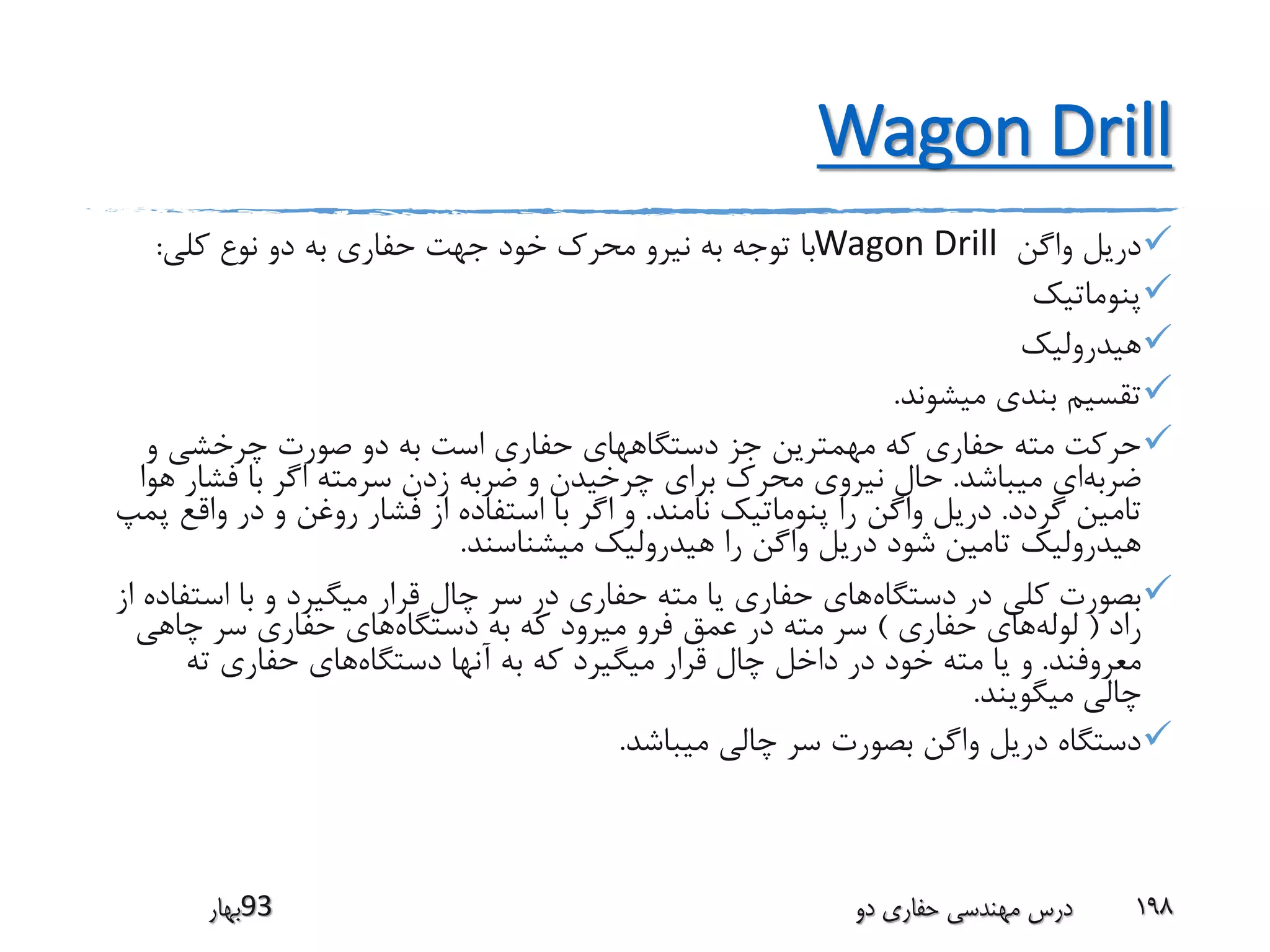 Wagon Drill
‫واگن‬ ‫دریل‬Wagon Drill‫کلی‬ ‫نوع‬ ‫دو‬ ‫به‬ ‫حفاری‬ ‫جهت‬ ‫خود‬ ‫محرک‬ ‫نیرو‬ ‫به‬ ‫توجه‬ ‫با‬:
‫پنوماتیک‬
‫هیدرولیک‬
‫میشوند‬ ‫بندی‬ ‫تقسیم‬.
‫و‬ ‫چرخشی‬ ‫صورت‬ ‫دو‬ ‫به‬ ‫است‬ ‫حفاری‬ ‫دستگاههای‬ ‫جز‬ ‫مهمترین‬ ‫که‬ ‫حفاری‬ ‫مته‬ ‫حرکت‬
‫ضربه‬‫میباشد‬ ‫ای‬.‫فشار‬ ‫با‬ ‫اگر‬ ‫سرمته‬ ‫زدن‬ ‫ضربه‬ ‫و‬ ‫چرخیدن‬ ‫برای‬ ‫محرک‬ ‫نیروی‬ ‫حال‬‫هوا‬
‫گردد‬ ‫تامین‬.‫نامند‬ ‫پنوماتیک‬ ‫را‬ ‫واگن‬ ‫دریل‬.‫واق‬ ‫در‬ ‫و‬ ‫روغن‬ ‫فشار‬ ‫از‬ ‫استفاده‬ ‫با‬ ‫اگر‬ ‫و‬‫پمپ‬ ‫ع‬
‫میشناسند‬ ‫هیدرولیک‬ ‫را‬ ‫واگن‬ ‫دریل‬ ‫شود‬ ‫تامین‬ ‫هیدرولیک‬.
‫در‬ ‫کلی‬ ‫بصورت‬‫دستگاه‬‫است‬ ‫با‬ ‫و‬ ‫میگیرد‬ ‫قرار‬ ‫چال‬ ‫سر‬ ‫در‬ ‫حفاری‬ ‫مته‬ ‫یا‬ ‫حفاری‬ ‫های‬‫از‬ ‫فاده‬
‫راد‬(‫لوله‬‫حفاری‬ ‫های‬)‫دستگاه‬ ‫به‬ ‫که‬ ‫میرود‬ ‫فرو‬ ‫عمق‬ ‫در‬ ‫مته‬ ‫سر‬‫چاهی‬ ‫سر‬ ‫حفاری‬ ‫های‬
‫معروفند‬.‫چال‬ ‫داخل‬ ‫در‬ ‫خود‬ ‫مته‬ ‫یا‬ ‫و‬‫دستگاه‬ ‫آنها‬ ‫به‬ ‫که‬ ‫میگیرد‬ ‫قرار‬‫ته‬ ‫حفاری‬ ‫های‬
‫چالی‬‫میگویند‬.
‫میباشد‬ ‫چالی‬ ‫سر‬ ‫بصورت‬ ‫واگن‬ ‫دریل‬ ‫دستگاه‬.
‫39بهار‬ ‫دو‬ ‫حفاری‬ ‫مهندسی‬ ‫درس‬ 198
 
