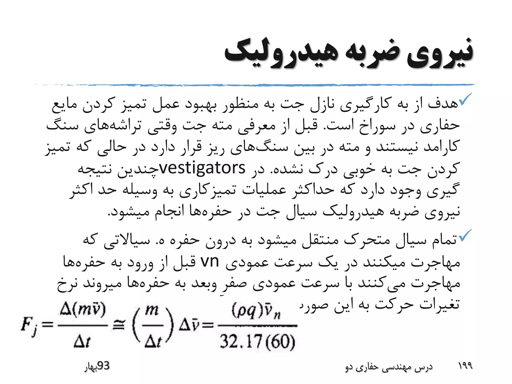 ‫هیدرولیک‬ ‫ضربه‬ ‫نیروی‬
‫ما‬ ‫کردن‬ ‫تمیز‬ ‫عمل‬ ‫بهبود‬ ‫منظور‬ ‫به‬ ‫جت‬ ‫نازل‬ ‫کارگیری‬ ‫به‬ ‫از‬ ‫هدف‬‫یع‬
‫است‬ ‫سوراخ‬ ‫در‬ ‫حفاری‬.‫تراشه‬ ‫وقتی‬ ‫جت‬ ‫مته‬ ‫معرفی‬ ‫از‬ ‫قبل‬‫سن‬ ‫های‬‫گ‬
‫سنگ‬ ‫بین‬ ‫در‬ ‫مته‬ ‫و‬ ‫نیستند‬ ‫کارامد‬‫که‬ ‫حالی‬ ‫در‬ ‫دارد‬ ‫قرار‬ ‫ریز‬ ‫های‬‫تمیز‬
‫نشده‬ ‫درک‬ ‫خوبی‬ ‫به‬ ‫جت‬ ‫کردن‬.‫در‬vestigators‫نتیجه‬ ‫چندین‬
‫اک‬ ‫حد‬ ‫وسیله‬ ‫به‬ ‫تمیزکاری‬ ‫عملیات‬ ‫حداکثر‬ ‫که‬ ‫دارد‬ ‫وجود‬ ‫گیری‬‫ثر‬
‫حفره‬ ‫در‬ ‫جت‬ ‫سیال‬ ‫هیدرولیک‬ ‫ضربه‬ ‫نیروی‬‫میشود‬ ‫انجام‬ ‫ها‬.
‫ه‬ ‫حفره‬ ‫درون‬ ‫به‬ ‫میشود‬ ‫منتقل‬ ‫متحرک‬ ‫سیال‬ ‫تمام‬.‫که‬ ‫سیاالتی‬
‫عمودی‬ ‫سرعت‬ ‫یک‬ ‫در‬ ‫میکنند‬ ‫مهاجرت‬vn‫حفره‬ ‫به‬ ‫ورود‬ ‫از‬ ‫قبل‬‫ها‬
‫می‬ ‫مهاجرت‬‫حفره‬ ‫به‬ ‫وبعد‬ ‫صفر‬ ‫عمودی‬ ‫سرعت‬ ‫با‬ ‫کنند‬‫نر‬ ‫میروند‬ ‫ها‬‫خ‬
‫می‬ ‫بدست‬ ‫صورت‬ ‫این‬ ‫به‬ ‫حرکت‬ ‫تغیرات‬‫آید‬:
‫39بهار‬ ‫دو‬ ‫حفاری‬ ‫مهندسی‬ ‫درس‬ 199
 