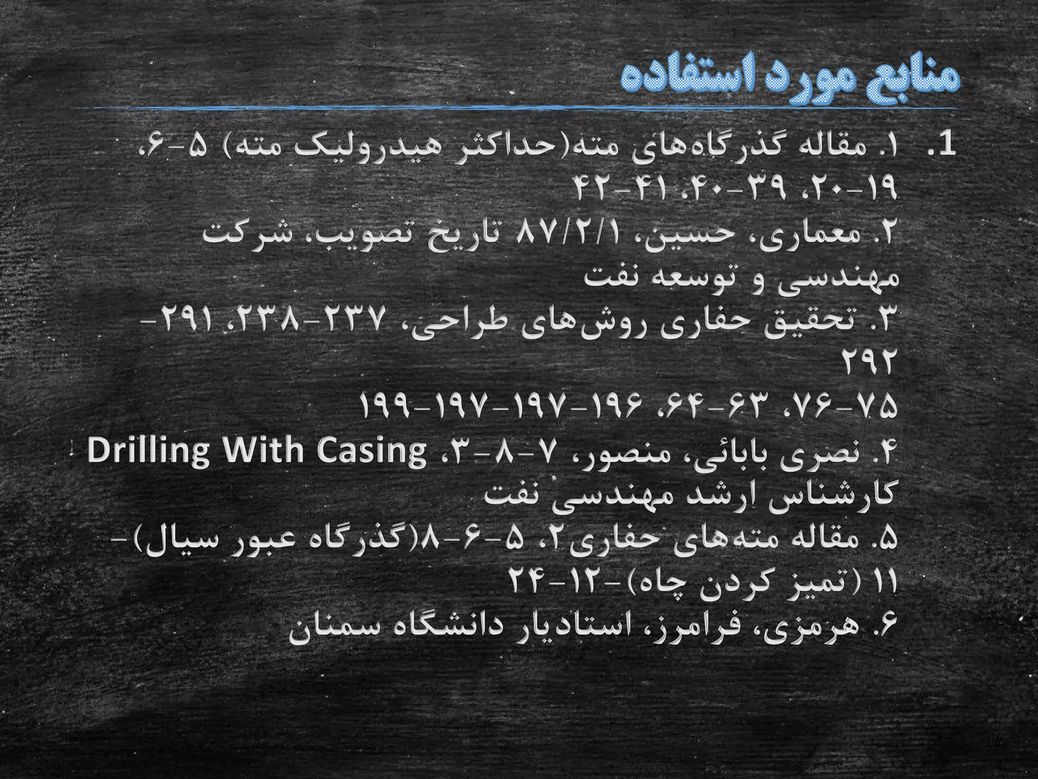 .11.‫گذرگاه‬ ‫مقاله‬‫مته‬ ‫های‬(‫مته‬ ‫هیدرولیک‬ ‫حداکثر‬)5-6،
19-20،39-40،41-42
2.،‫حسین‬ ،‫معماری‬87/2/1‫شرکت‬ ،‫تصویب‬ ‫تاریخ‬
‫نفت‬ ‫توسعه‬ ‫و‬ ‫مهندسی‬
3.‫روش‬ ‫حفاری‬ ‫تحقیق‬،‫طراحی‬ ‫های‬237-238،291-
292
75-76،63-64،196-197-197-199
4.،‫منصور‬ ،‫بابائی‬ ‫نصری‬7-8-3،Drilling With Casing
‫نفت‬ ‫مهندسی‬ ‫ارشد‬ ‫کارشناس‬
5.‫مته‬ ‫مقاله‬‫حفاری‬ ‫های‬2،5-6-8(‫سیال‬ ‫عبور‬ ‫گذرگاه‬)-
11(‫چاه‬ ‫کردن‬ ‫تمیز‬)-12-24
6.‫سمنان‬ ‫دانشگاه‬ ‫استادیار‬ ،‫فرامرز‬ ،‫هرمزی‬
 