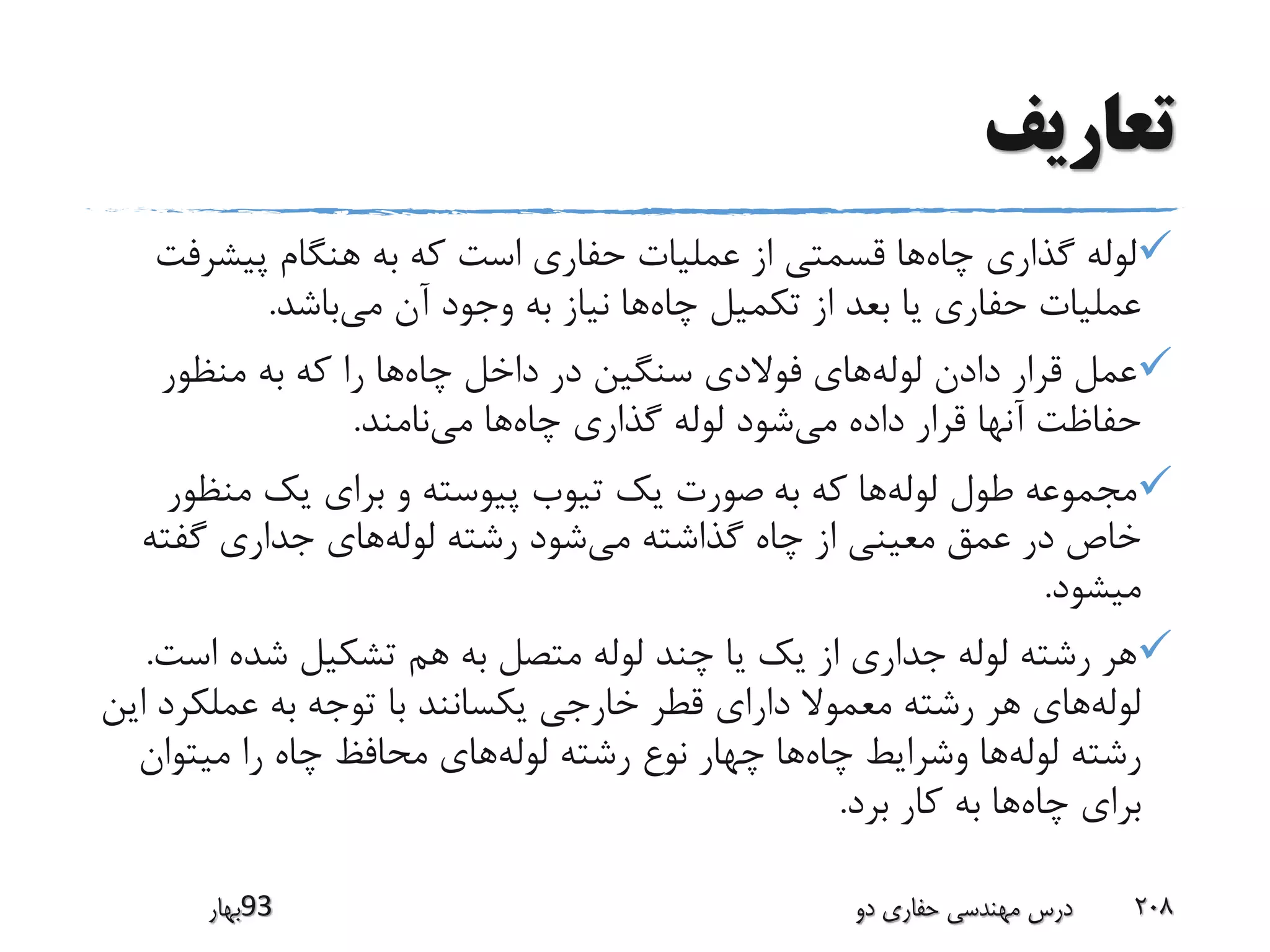 ‫تعاریف‬
‫چاه‬ ‫گذاری‬ ‫لوله‬‫پیشرف‬ ‫هنگام‬ ‫به‬ ‫که‬ ‫است‬ ‫حفاری‬ ‫عملیات‬ ‫از‬ ‫قسمتی‬ ‫ها‬‫ت‬
‫چاه‬ ‫تکمیل‬ ‫از‬ ‫بعد‬ ‫یا‬ ‫حفاری‬ ‫عملیات‬‫می‬ ‫آن‬ ‫وجود‬ ‫به‬ ‫نیاز‬ ‫ها‬‫باشد‬.
‫لوله‬ ‫دادن‬ ‫قرار‬ ‫عمل‬‫چاه‬ ‫داخل‬ ‫در‬ ‫سنگین‬ ‫فوالدی‬ ‫های‬‫منظور‬ ‫به‬ ‫که‬ ‫را‬ ‫ها‬
‫می‬ ‫داده‬ ‫قرار‬ ‫آنها‬ ‫حفاظت‬‫چاه‬ ‫گذاری‬ ‫لوله‬ ‫شود‬‫می‬ ‫ها‬‫نامند‬.
‫لوله‬ ‫طول‬ ‫مجموعه‬‫به‬ ‫که‬ ‫ها‬‫منظور‬ ‫یک‬ ‫برای‬ ‫و‬ ‫پیوسته‬ ‫تیوب‬ ‫یک‬ ‫صورت‬
‫می‬ ‫گذاشته‬ ‫چاه‬ ‫از‬ ‫معینی‬ ‫عمق‬ ‫در‬ ‫خاص‬‫لوله‬ ‫رشته‬ ‫شود‬‫گفته‬ ‫جداری‬ ‫های‬
‫میشود‬.
‫اس‬ ‫شده‬ ‫تشکیل‬ ‫هم‬ ‫به‬ ‫متصل‬ ‫لوله‬ ‫چند‬ ‫یا‬ ‫یک‬ ‫از‬ ‫جداری‬ ‫لوله‬ ‫رشته‬ ‫هر‬‫ت‬.
‫لوله‬‫عملک‬ ‫به‬ ‫توجه‬ ‫با‬ ‫یکسانند‬ ‫خارجی‬ ‫قطر‬ ‫دارای‬ ‫معموال‬ ‫رشته‬ ‫هر‬ ‫های‬‫این‬ ‫رد‬
‫لوله‬ ‫رشته‬‫چاه‬ ‫وشرایط‬ ‫ها‬‫لوله‬ ‫رشته‬ ‫نوع‬ ‫چهار‬ ‫ها‬‫میتوان‬ ‫را‬ ‫چاه‬ ‫محافظ‬ ‫های‬
‫چاه‬ ‫برای‬‫برد‬ ‫کار‬ ‫به‬ ‫ها‬.
‫39بهار‬ ‫دو‬ ‫حفاری‬ ‫مهندسی‬ ‫درس‬ 208
 