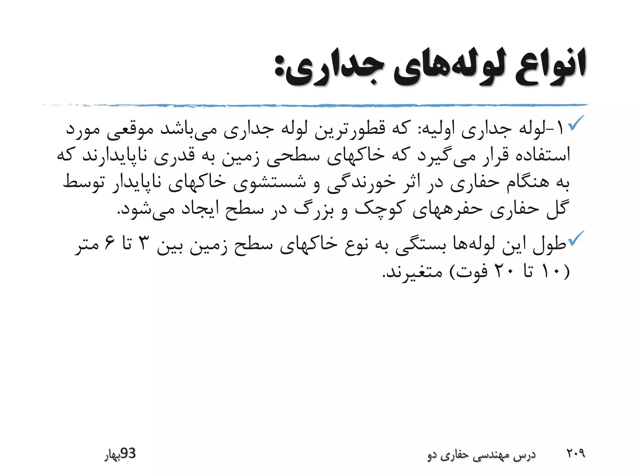 ‫لوله‬ ‫انواع‬‫جداری‬ ‫های‬:
1-‫اولیه‬ ‫جداری‬ ‫لوله‬:‫می‬ ‫جداری‬ ‫لوله‬ ‫قطورترین‬ ‫که‬‫م‬ ‫موقعی‬ ‫باشد‬‫ورد‬
‫می‬ ‫قرار‬ ‫استفاده‬‫ناپایدار‬ ‫قدری‬ ‫به‬ ‫زمین‬ ‫سطحی‬ ‫خاکهای‬ ‫که‬ ‫گیرد‬‫که‬ ‫ند‬
‫ت‬ ‫ناپایدار‬ ‫خاکهای‬ ‫شستشوی‬ ‫و‬ ‫خورندگی‬ ‫اثر‬ ‫در‬ ‫حفاری‬ ‫هنگام‬ ‫به‬‫وسط‬
‫می‬ ‫ایجاد‬ ‫سطح‬ ‫در‬ ‫بزرگ‬ ‫و‬ ‫کوچک‬ ‫حفرههای‬ ‫حفاری‬ ‫گل‬‫شود‬.
‫لوله‬ ‫این‬ ‫طول‬‫بین‬ ‫زمین‬ ‫سطح‬ ‫خاکهای‬ ‫نوع‬ ‫به‬ ‫بستگی‬ ‫ها‬3‫تا‬6‫متر‬
(10‫تا‬20‫فوت‬)‫متغیرند‬.
‫39بهار‬ ‫دو‬ ‫حفاری‬ ‫مهندسی‬ ‫درس‬ 209
 