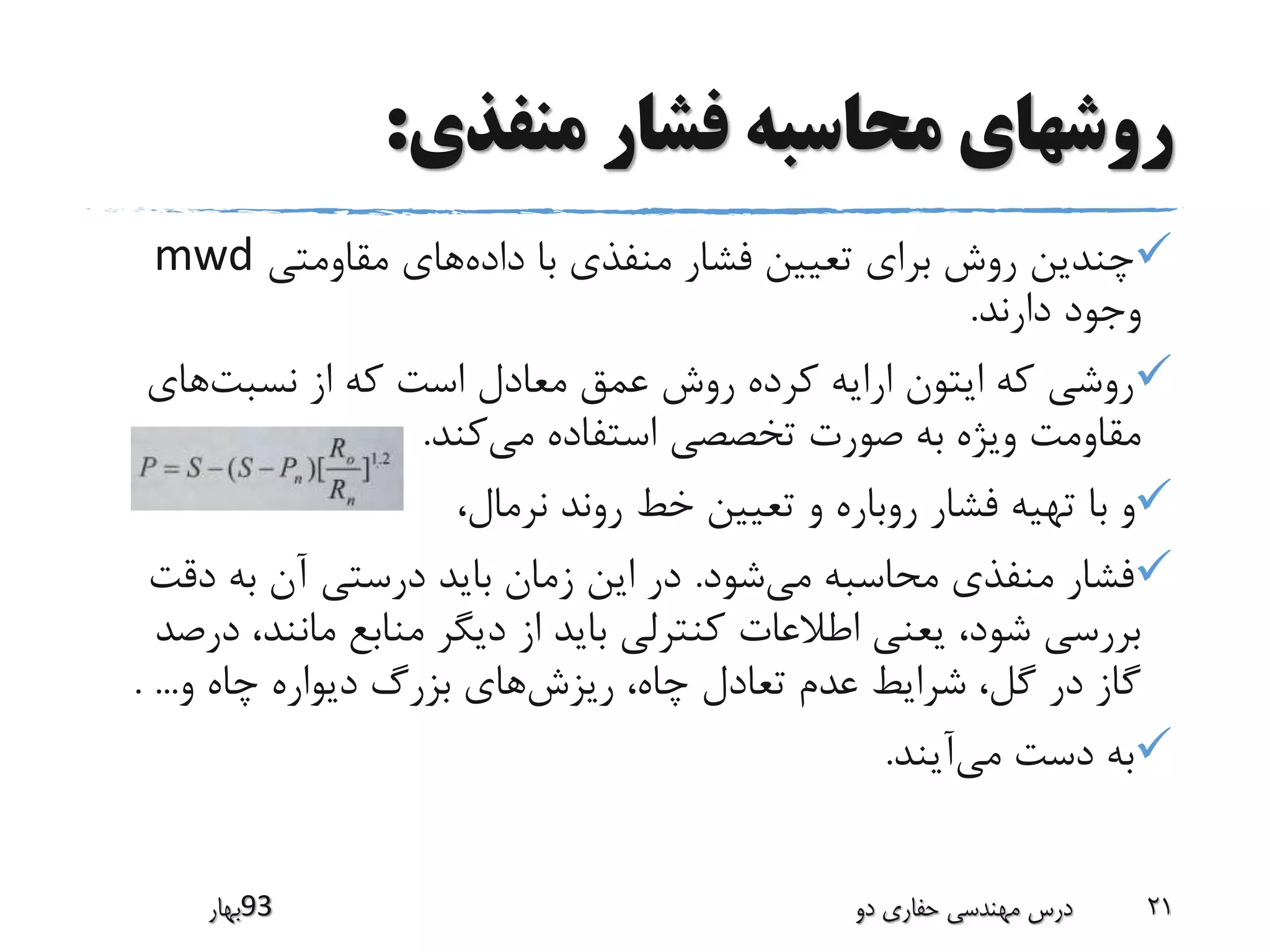 ‫منفذی‬ ‫فشار‬ ‫محاسبه‬ ‫روشهای‬:
‫داده‬ ‫با‬ ‫منفذی‬ ‫فشار‬ ‫تعیین‬ ‫برای‬ ‫روش‬ ‫چندین‬‫مقاومتی‬ ‫های‬mwd
‫دارند‬ ‫وجود‬.
‫نسبت‬ ‫از‬ ‫که‬ ‫است‬ ‫معادل‬ ‫عمق‬ ‫روش‬ ‫کرده‬ ‫ارایه‬ ‫ایتون‬ ‫که‬ ‫روشی‬‫های‬
‫می‬ ‫استفاده‬ ‫تخصصی‬ ‫صورت‬ ‫به‬ ‫ویژه‬ ‫مقاومت‬‫کند‬.
،‫نرمال‬ ‫روند‬ ‫خط‬ ‫تعیین‬ ‫و‬ ‫روباره‬ ‫فشار‬ ‫تهیه‬ ‫با‬ ‫و‬
‫می‬ ‫محاسبه‬ ‫منفذی‬ ‫فشار‬‫شود‬.‫دق‬ ‫به‬ ‫آن‬ ‫درستی‬ ‫باید‬ ‫زمان‬ ‫این‬ ‫در‬‫ت‬
‫مانند‬ ‫منابع‬ ‫دیگر‬ ‫از‬ ‫باید‬ ‫کنترلی‬ ‫اطالعات‬ ‫یعنی‬ ،‫شود‬ ‫بررسی‬‫درصد‬ ،
‫ریزش‬ ،‫چاه‬ ‫تعادل‬ ‫عدم‬ ‫شرایط‬ ،‫گل‬ ‫در‬ ‫گاز‬‫و‬ ‫چاه‬ ‫دیواره‬ ‫بزرگ‬ ‫های‬. ...
‫می‬ ‫دست‬ ‫به‬‫آیند‬.
‫39بهار‬ ‫دو‬ ‫حفاری‬ ‫مهندسی‬ ‫درس‬ 21
 