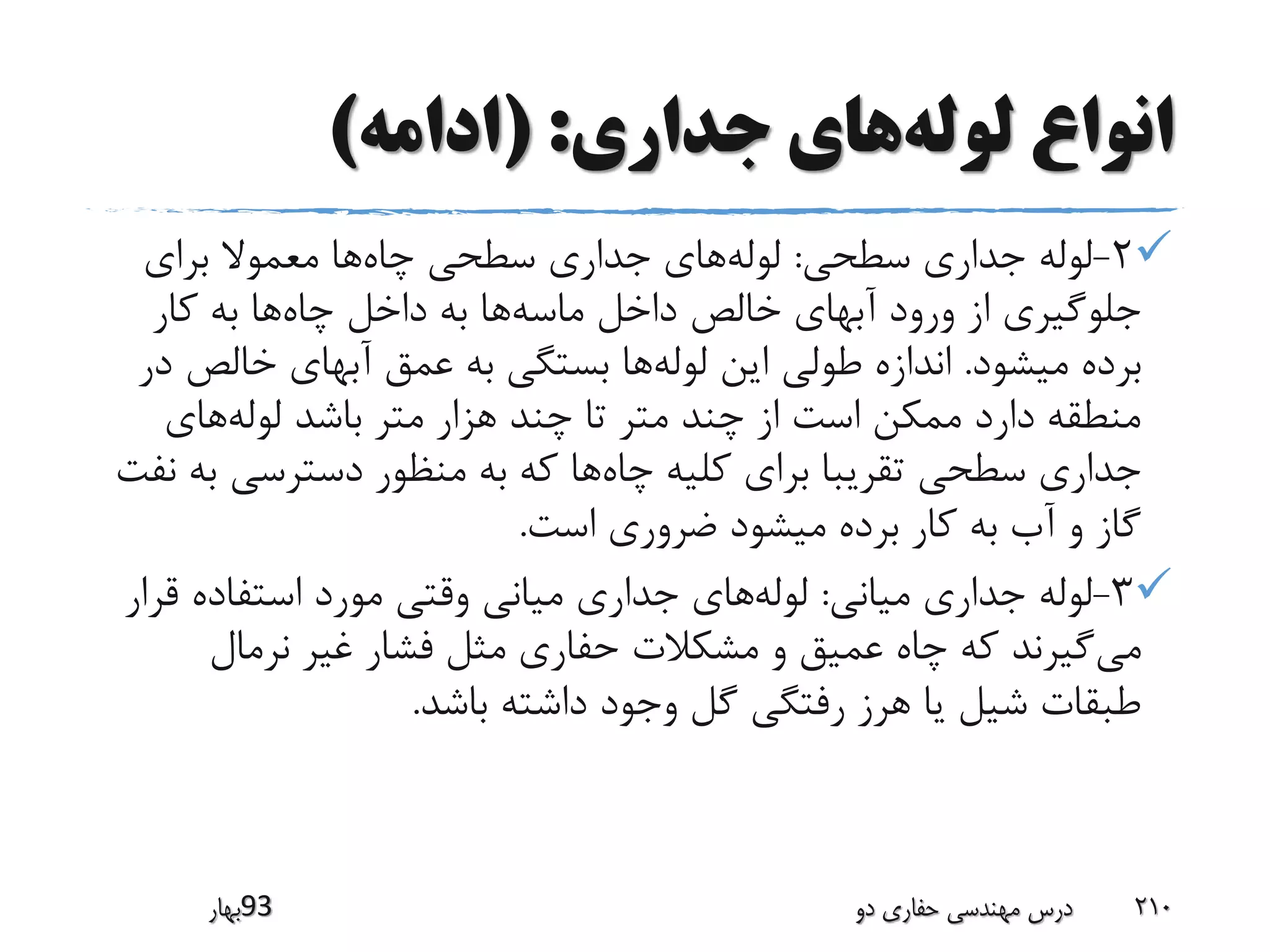 ‫لوله‬ ‫انواع‬‫جداری‬ ‫های‬( :‫ادامه‬)
2-‫سطحی‬ ‫جداری‬ ‫لوله‬:‫لوله‬‫چاه‬ ‫سطحی‬ ‫جداری‬ ‫های‬‫برای‬ ‫معموال‬ ‫ها‬
‫ماسه‬ ‫داخل‬ ‫خالص‬ ‫آبهای‬ ‫ورود‬ ‫از‬ ‫جلوگیری‬‫چاه‬ ‫داخل‬ ‫به‬ ‫ها‬‫کار‬ ‫به‬ ‫ها‬
‫میشود‬ ‫برده‬.‫لوله‬ ‫این‬ ‫طولی‬ ‫اندازه‬‫خالص‬ ‫آبهای‬ ‫عمق‬ ‫به‬ ‫بستگی‬ ‫ها‬‫در‬
‫لوله‬ ‫باشد‬ ‫متر‬ ‫هزار‬ ‫چند‬ ‫تا‬ ‫متر‬ ‫چند‬ ‫از‬ ‫است‬ ‫ممکن‬ ‫دارد‬ ‫منطقه‬‫های‬
‫چاه‬ ‫کلیه‬ ‫برای‬ ‫تقریبا‬ ‫سطحی‬ ‫جداری‬‫ب‬ ‫دسترسی‬ ‫منظور‬ ‫به‬ ‫که‬ ‫ها‬‫نفت‬ ‫ه‬
‫است‬ ‫ضروری‬ ‫میشود‬ ‫برده‬ ‫کار‬ ‫به‬ ‫آب‬ ‫و‬ ‫گاز‬.
3-‫میانی‬ ‫جداری‬ ‫لوله‬:‫لوله‬‫ق‬ ‫استفاده‬ ‫مورد‬ ‫وقتی‬ ‫میانی‬ ‫جداری‬ ‫های‬‫رار‬
‫می‬‫نرمال‬ ‫غیر‬ ‫فشار‬ ‫مثل‬ ‫حفاری‬ ‫مشکالت‬ ‫و‬ ‫عمیق‬ ‫چاه‬ ‫که‬ ‫گیرند‬
‫باشد‬ ‫داشته‬ ‫وجود‬ ‫گل‬ ‫رفتگی‬ ‫هرز‬ ‫یا‬ ‫شیل‬ ‫طبقات‬.
‫39بهار‬ ‫دو‬ ‫حفاری‬ ‫مهندسی‬ ‫درس‬ 210
 