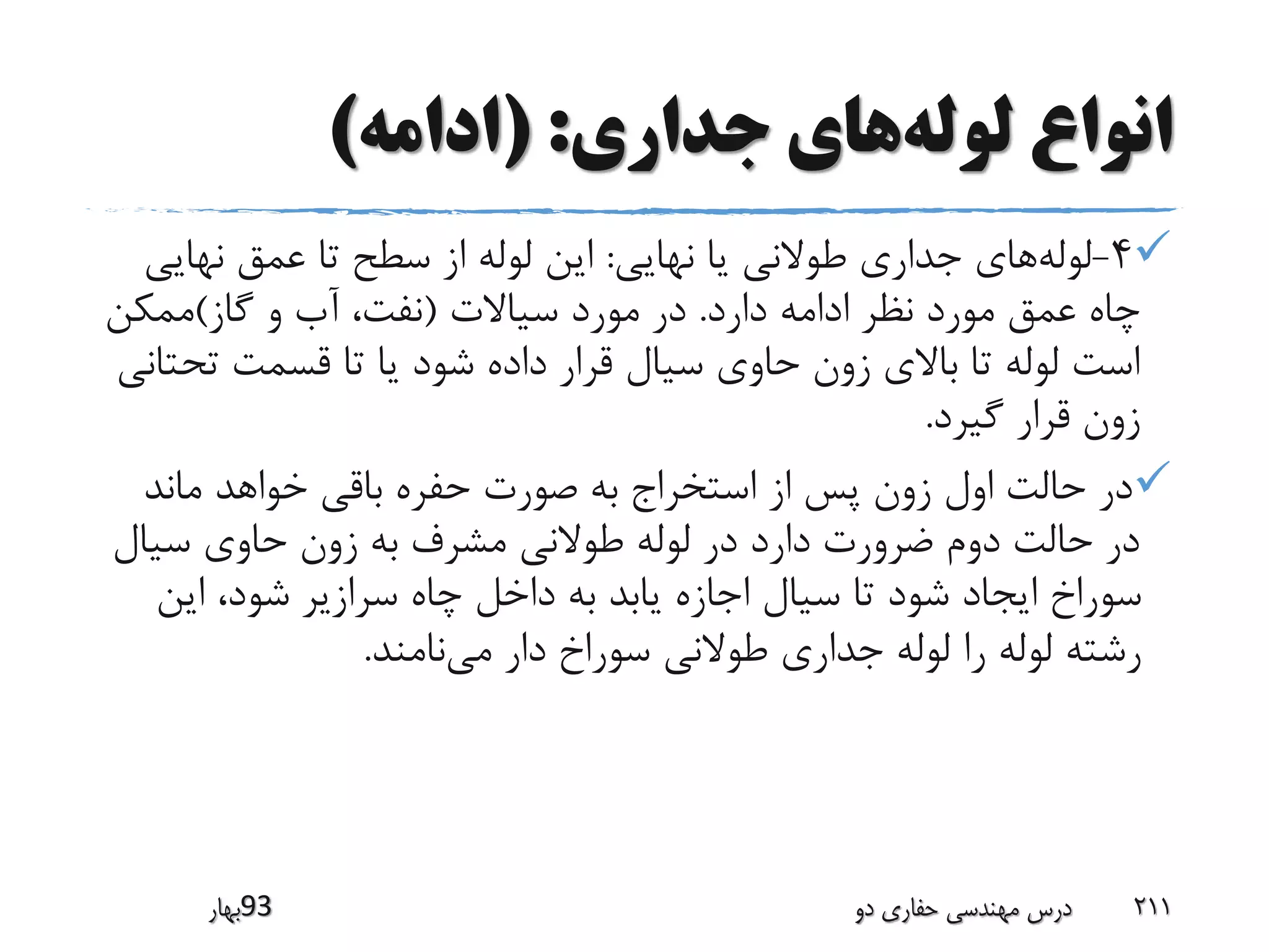 ‫لوله‬ ‫انواع‬‫جداری‬ ‫های‬( :‫ادامه‬)
4-‫لوله‬‫نهایی‬ ‫یا‬ ‫طوالنی‬ ‫جداری‬ ‫های‬:‫نهای‬ ‫عمق‬ ‫تا‬ ‫سطح‬ ‫از‬ ‫لوله‬ ‫این‬‫ی‬
‫دارد‬ ‫ادامه‬ ‫نظر‬ ‫مورد‬ ‫عمق‬ ‫چاه‬.‫سیاالت‬ ‫مورد‬ ‫در‬(‫گاز‬ ‫و‬ ‫آب‬ ،‫نفت‬)‫ممکن‬
‫تح‬ ‫قسمت‬ ‫تا‬ ‫یا‬ ‫شود‬ ‫داده‬ ‫قرار‬ ‫سیال‬ ‫حاوی‬ ‫زون‬ ‫باالی‬ ‫تا‬ ‫لوله‬ ‫است‬‫تانی‬
‫گیرد‬ ‫قرار‬ ‫زون‬.
‫ماند‬ ‫خواهد‬ ‫باقی‬ ‫حفره‬ ‫صورت‬ ‫به‬ ‫استخراج‬ ‫از‬ ‫پس‬ ‫زون‬ ‫اول‬ ‫حالت‬ ‫در‬
‫سیال‬ ‫حاوی‬ ‫زون‬ ‫به‬ ‫مشرف‬ ‫طوالنی‬ ‫لوله‬ ‫در‬ ‫دارد‬ ‫ضرورت‬ ‫دوم‬ ‫حالت‬ ‫در‬
‫این‬ ،‫شود‬ ‫سرازیر‬ ‫چاه‬ ‫داخل‬ ‫به‬ ‫یابد‬ ‫اجازه‬ ‫سیال‬ ‫تا‬ ‫شود‬ ‫ایجاد‬ ‫سوراخ‬
‫می‬ ‫دار‬ ‫سوراخ‬ ‫طوالنی‬ ‫جداری‬ ‫لوله‬ ‫را‬ ‫لوله‬ ‫رشته‬‫نامند‬.
‫39بهار‬ ‫دو‬ ‫حفاری‬ ‫مهندسی‬ ‫درس‬ 211
 