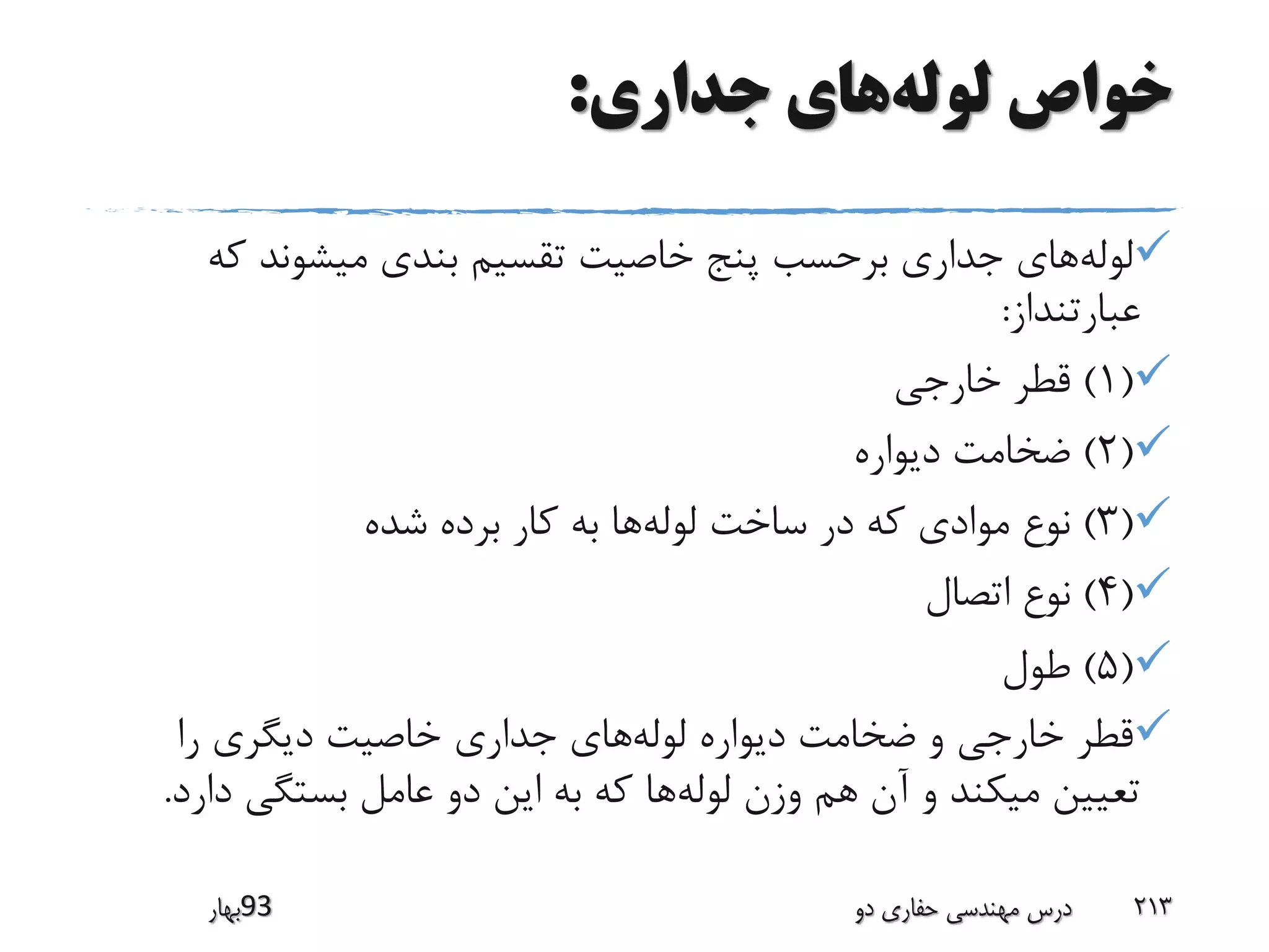 ‫لوله‬ ‫خواص‬‫جداری‬ ‫های‬:
‫لوله‬‫ک‬ ‫میشوند‬ ‫بندی‬ ‫تقسیم‬ ‫خاصیت‬ ‫پنج‬ ‫برحسب‬ ‫جداری‬ ‫های‬‫ه‬
‫عبارتنداز‬:
(1)‫خارجی‬ ‫قطر‬
(2)‫دیواره‬ ‫ضخامت‬
(3)‫لوله‬ ‫ساخت‬ ‫در‬ ‫که‬ ‫موادی‬ ‫نوع‬‫شده‬ ‫برده‬ ‫کار‬ ‫به‬ ‫ها‬
(4)‫اتصال‬ ‫نوع‬
(5)‫طول‬
‫لوله‬ ‫دیواره‬ ‫ضخامت‬ ‫و‬ ‫خارجی‬ ‫قطر‬‫را‬ ‫دیگری‬ ‫خاصیت‬ ‫جداری‬ ‫های‬
‫لوله‬ ‫وزن‬ ‫هم‬ ‫آن‬ ‫و‬ ‫میکند‬ ‫تعیین‬‫د‬ ‫بستگی‬ ‫عامل‬ ‫دو‬ ‫این‬ ‫به‬ ‫که‬ ‫ها‬‫ارد‬.
‫39بهار‬ ‫دو‬ ‫حفاری‬ ‫مهندسی‬ ‫درس‬ 213
 