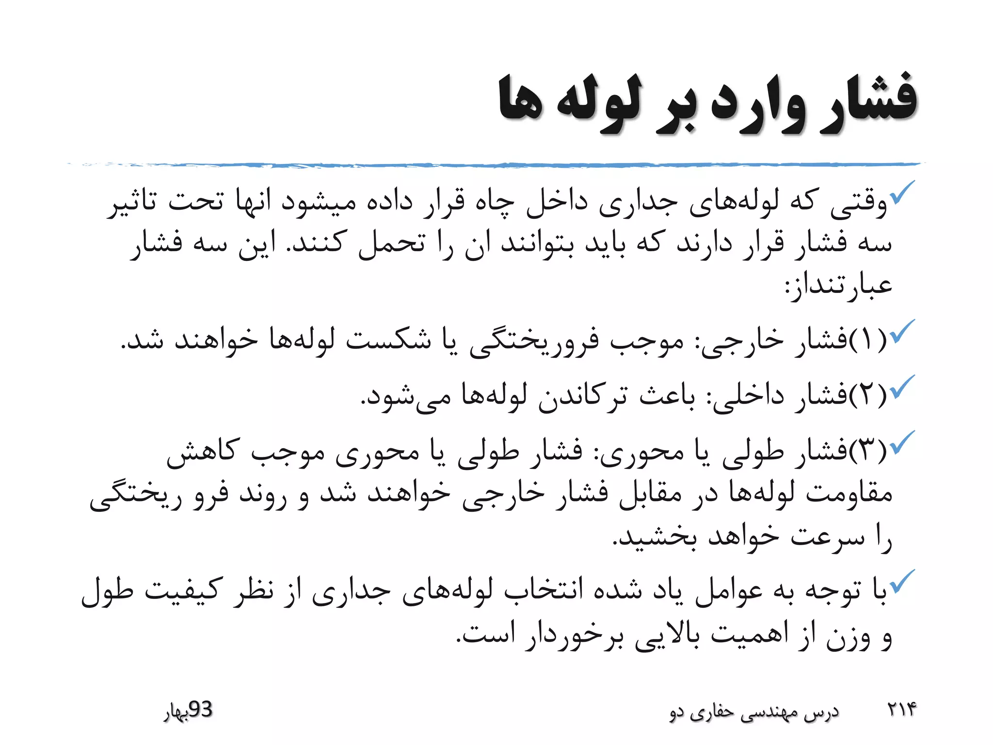 ‫ها‬ ‫لوله‬ ‫بر‬ ‫وارد‬ ‫فشار‬
‫لوله‬ ‫که‬ ‫وقتی‬‫تاثی‬ ‫تحت‬ ‫انها‬ ‫میشود‬ ‫داده‬ ‫قرار‬ ‫چاه‬ ‫داخل‬ ‫جداری‬ ‫های‬‫ر‬
‫کنند‬ ‫تحمل‬ ‫را‬ ‫ان‬ ‫بتوانند‬ ‫باید‬ ‫که‬ ‫دارند‬ ‫قرار‬ ‫فشار‬ ‫سه‬.‫ف‬ ‫سه‬ ‫این‬‫شار‬
‫عبارتنداز‬:
(1)‫خارجی‬ ‫فشار‬:‫لوله‬ ‫شکست‬ ‫یا‬ ‫فروریختگی‬ ‫موجب‬‫شد‬ ‫خواهند‬ ‫ها‬.
(2)‫داخلی‬ ‫فشار‬:‫لوله‬ ‫ترکاندن‬ ‫باعث‬‫می‬ ‫ها‬‫شود‬.
(3)‫محوری‬ ‫یا‬ ‫طولی‬ ‫فشار‬:‫کاهش‬ ‫موجب‬ ‫محوری‬ ‫یا‬ ‫طولی‬ ‫فشار‬
‫لوله‬ ‫مقاومت‬‫ریختگ‬ ‫فرو‬ ‫روند‬ ‫و‬ ‫شد‬ ‫خواهند‬ ‫خارجی‬ ‫فشار‬ ‫مقابل‬ ‫در‬ ‫ها‬‫ی‬
‫بخشید‬ ‫خواهد‬ ‫سرعت‬ ‫را‬.
‫لوله‬ ‫انتخاب‬ ‫شده‬ ‫یاد‬ ‫عوامل‬ ‫به‬ ‫توجه‬ ‫با‬‫کیفیت‬ ‫نظر‬ ‫از‬ ‫جداری‬ ‫های‬‫طول‬
‫است‬ ‫برخوردار‬ ‫باالیی‬ ‫اهمیت‬ ‫از‬ ‫وزن‬ ‫و‬.
‫39بهار‬ ‫دو‬ ‫حفاری‬ ‫مهندسی‬ ‫درس‬ 214
 