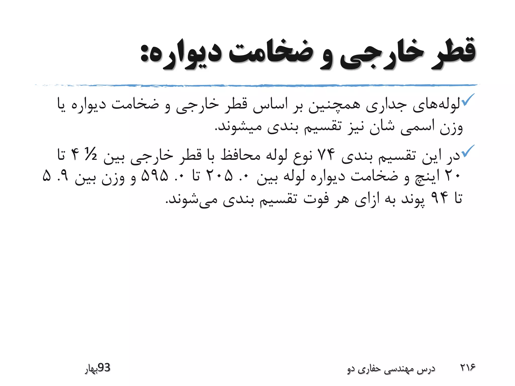 ‫دیواره‬ ‫ضخامت‬ ‫و‬ ‫خارجی‬ ‫قطر‬:
‫لوله‬‫یا‬ ‫دیواره‬ ‫ضخامت‬ ‫و‬ ‫خارجی‬ ‫قطر‬ ‫اساس‬ ‫بر‬ ‫همچنین‬ ‫جداری‬ ‫های‬
‫میشوند‬ ‫بندی‬ ‫تقسیم‬ ‫نیز‬ ‫شان‬ ‫اسمی‬ ‫وزن‬.
‫بندی‬ ‫تقسیم‬ ‫این‬ ‫در‬74‫بین‬ ‫خارجی‬ ‫قطر‬ ‫با‬ ‫محافظ‬ ‫لوله‬ ‫نوع‬½4‫تا‬
20‫بین‬ ‫لوله‬ ‫دیواره‬ ‫ضخامت‬ ‫و‬ ‫اینچ‬0.205‫تا‬0.595‫بین‬ ‫وزن‬ ‫و‬9.5
‫تا‬94‫می‬ ‫بندی‬ ‫تقسیم‬ ‫فوت‬ ‫هر‬ ‫ازای‬ ‫به‬ ‫پوند‬‫شوند‬.
‫39بهار‬ ‫دو‬ ‫حفاری‬ ‫مهندسی‬ ‫درس‬ 216
 