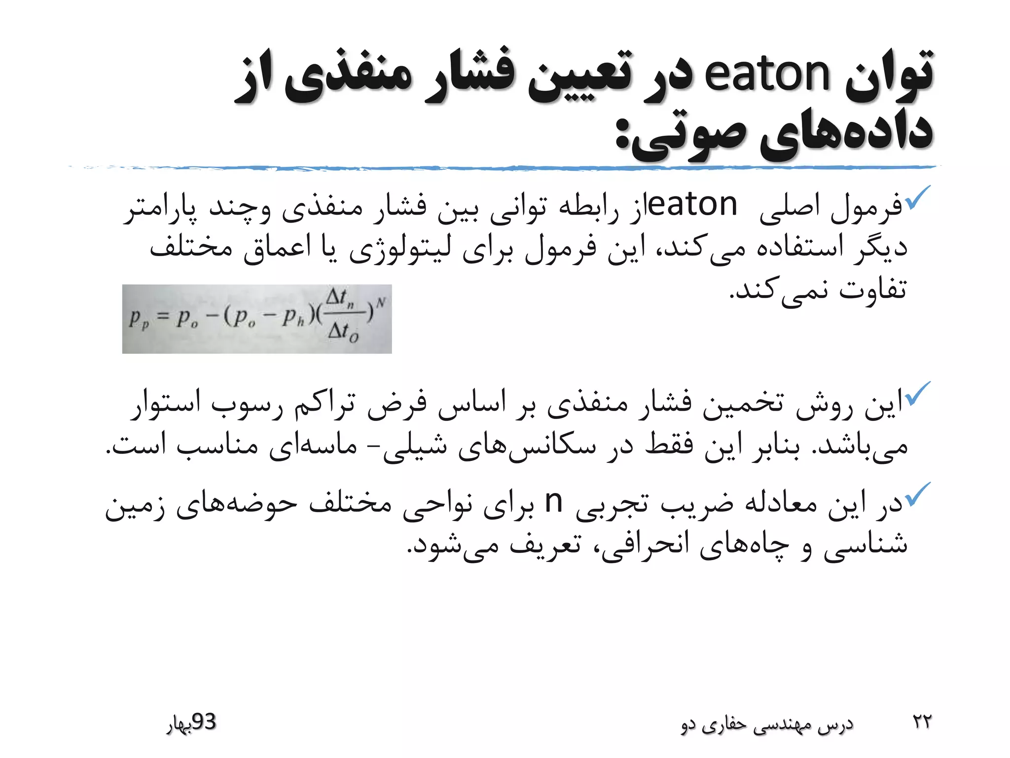 ‫توان‬eaton‫از‬ ‫منفذی‬ ‫فشار‬ ‫تعیین‬ ‫در‬
‫داده‬‫صوتی‬ ‫های‬:
‫اصلی‬ ‫فرمول‬eaton‫پارامت‬ ‫وچند‬ ‫منفذی‬ ‫فشار‬ ‫بین‬ ‫توانی‬ ‫رابطه‬ ‫از‬‫ر‬
‫می‬ ‫استفاده‬ ‫دیگر‬‫مخت‬ ‫اعماق‬ ‫یا‬ ‫لیتولوژی‬ ‫برای‬ ‫فرمول‬ ‫این‬ ،‫کند‬‫لف‬
‫نمی‬ ‫تفاوت‬‫کند‬.
‫است‬ ‫رسوب‬ ‫تراکم‬ ‫فرض‬ ‫اساس‬ ‫بر‬ ‫منفذی‬ ‫فشار‬ ‫تخمین‬ ‫روش‬ ‫این‬‫وار‬
‫می‬‫باشد‬.‫سکانس‬ ‫در‬ ‫فقط‬ ‫این‬ ‫بنابر‬‫شیلی‬ ‫های‬-‫ماسه‬‫مناسب‬ ‫ای‬‫است‬.
‫تجربی‬ ‫ضریب‬ ‫معادله‬ ‫این‬ ‫در‬n‫حوضه‬ ‫مختلف‬ ‫نواحی‬ ‫برای‬‫زمین‬ ‫های‬
‫چاه‬ ‫و‬ ‫شناسی‬‫می‬ ‫تعریف‬ ،‫انحرافی‬ ‫های‬‫شود‬.
‫39بهار‬ ‫دو‬ ‫حفاری‬ ‫مهندسی‬ ‫درس‬ 22
 