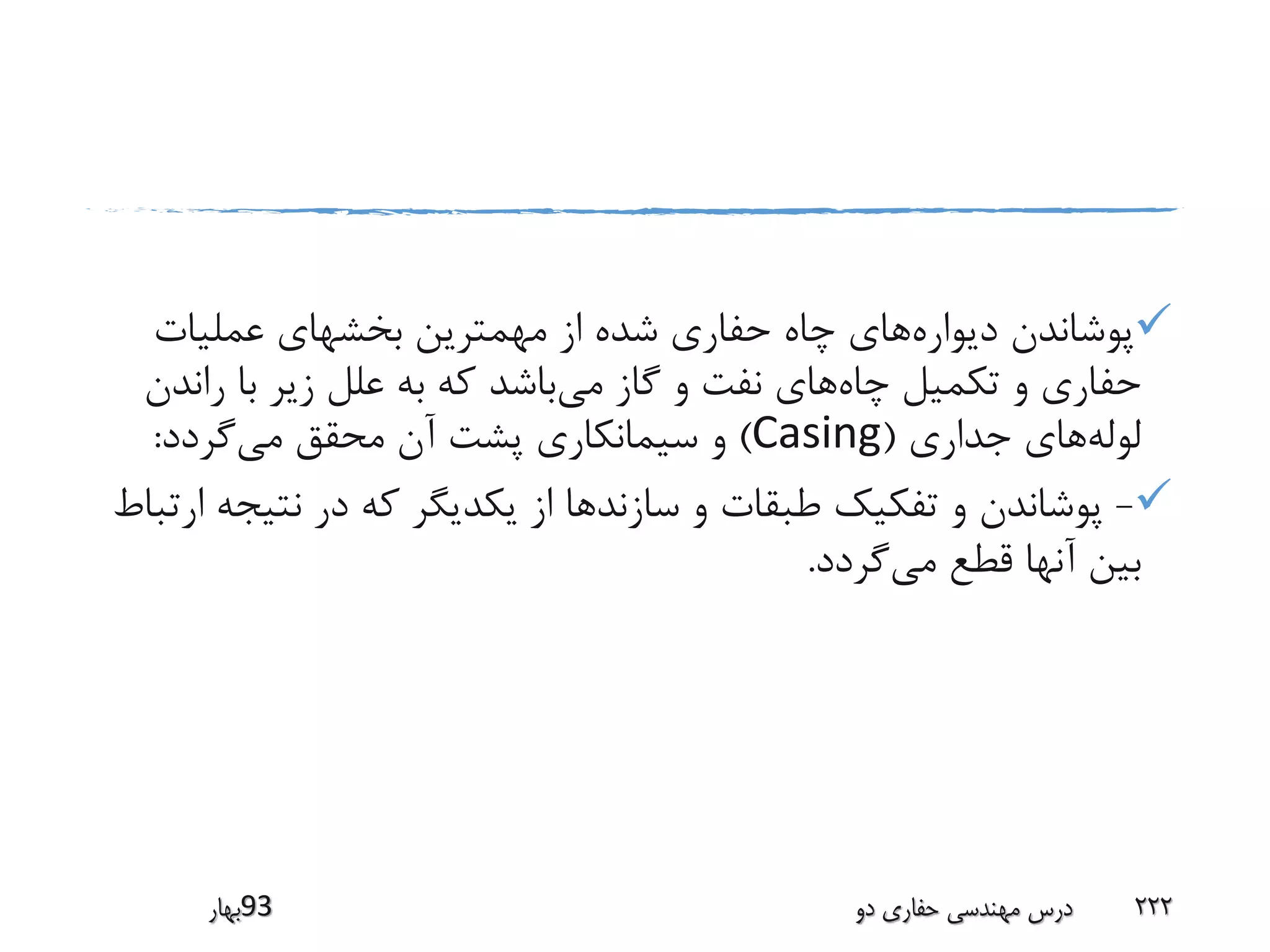 ‫دیواره‬ ‫پوشاندن‬‫عملیات‬ ‫بخشهای‬ ‫مهمترین‬ ‫از‬ ‫شده‬ ‫حفاری‬ ‫چاه‬ ‫های‬
‫چاه‬ ‫تکمیل‬ ‫و‬ ‫حفاری‬‫می‬ ‫گاز‬ ‫و‬ ‫نفت‬ ‫های‬‫ران‬ ‫با‬ ‫زیر‬ ‫علل‬ ‫به‬ ‫که‬ ‫باشد‬‫دن‬
‫لوله‬‫جداری‬ ‫های‬(Casing)‫می‬ ‫محقق‬ ‫آن‬ ‫پشت‬ ‫سیمانکاری‬ ‫و‬‫گردد‬:
-‫نتی‬ ‫در‬ ‫که‬ ‫یکدیگر‬ ‫از‬ ‫سازندها‬ ‫و‬ ‫طبقات‬ ‫تفکیک‬ ‫و‬ ‫پوشاندن‬‫ارتباط‬ ‫جه‬
‫می‬ ‫قطع‬ ‫آنها‬ ‫بین‬‫گردد‬.
‫39بهار‬ ‫دو‬ ‫حفاری‬ ‫مهندسی‬ ‫درس‬ 222
 