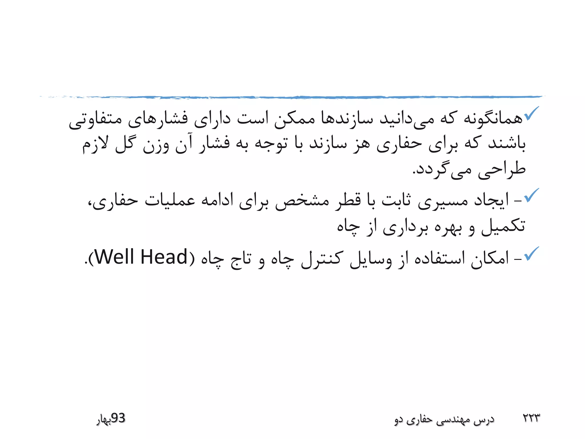 ‫می‬ ‫که‬ ‫همانگونه‬‫متفاوت‬ ‫فشارهای‬ ‫دارای‬ ‫است‬ ‫ممکن‬ ‫سازندها‬ ‫دانید‬‫ی‬
‫الز‬ ‫گل‬ ‫وزن‬ ‫آن‬ ‫فشار‬ ‫به‬ ‫توجه‬ ‫با‬ ‫سازند‬ ‫هز‬ ‫حفاری‬ ‫برای‬ ‫که‬ ‫باشند‬‫م‬
‫می‬ ‫طراحی‬‫گردد‬.
-،‫حفاری‬ ‫عملیات‬ ‫ادامه‬ ‫برای‬ ‫مشخص‬ ‫قطر‬ ‫با‬ ‫ثابت‬ ‫مسیری‬ ‫ایجاد‬
‫چاه‬ ‫از‬ ‫برداری‬ ‫بهره‬ ‫و‬ ‫تکمیل‬
-‫چاه‬ ‫تاج‬ ‫و‬ ‫چاه‬ ‫کنترل‬ ‫وسایل‬ ‫از‬ ‫استفاده‬ ‫امکان‬(Well Head.)
‫39بهار‬ ‫دو‬ ‫حفاری‬ ‫مهندسی‬ ‫درس‬ 223
 