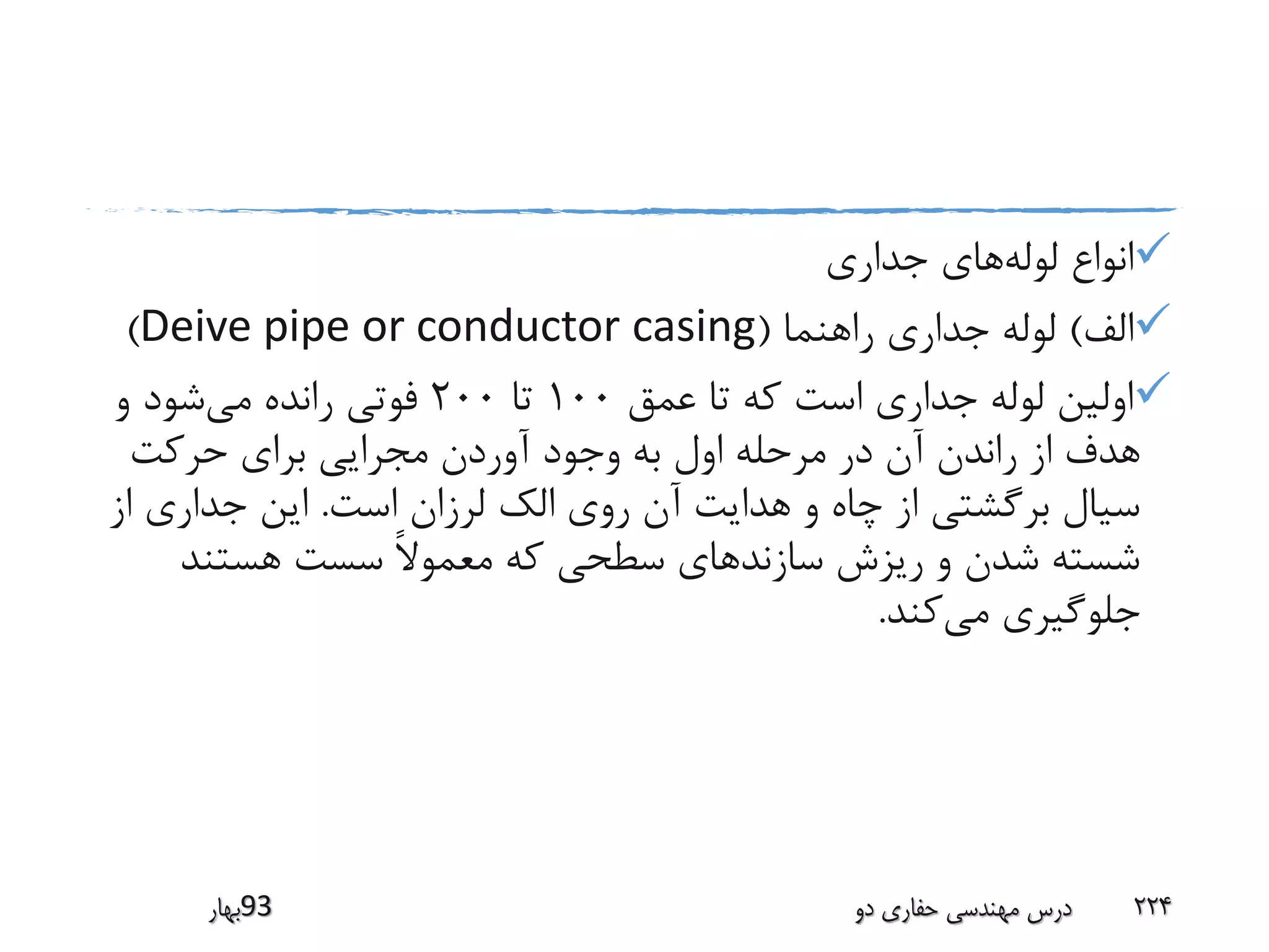 ‫لوله‬ ‫انواع‬‫جداری‬ ‫های‬
‫الف‬)‫راهنما‬ ‫جداری‬ ‫لوله‬(Deive pipe or conductor casing)
‫عمق‬ ‫تا‬ ‫که‬ ‫است‬ ‫جداری‬ ‫لوله‬ ‫اولین‬100‫تا‬200‫می‬ ‫رانده‬ ‫فوتی‬‫و‬ ‫شود‬
‫حرکت‬ ‫برای‬ ‫مجرایی‬ ‫آوردن‬ ‫وجود‬ ‫به‬ ‫اول‬ ‫مرحله‬ ‫در‬ ‫آن‬ ‫راندن‬ ‫از‬ ‫هدف‬
‫است‬ ‫لرزان‬ ‫الک‬ ‫روی‬ ‫آن‬ ‫هدایت‬ ‫و‬ ‫چاه‬ ‫از‬ ‫برگشتی‬ ‫سیال‬.‫ا‬ ‫جداری‬ ‫این‬‫ز‬
‫هستند‬ ‫سست‬ ً‫ال‬‫معمو‬ ‫که‬ ‫سطحی‬ ‫سازندهای‬ ‫ریزش‬ ‫و‬ ‫شدن‬ ‫شسته‬
‫می‬ ‫جلوگیری‬‫کند‬.
‫39بهار‬ ‫دو‬ ‫حفاری‬ ‫مهندسی‬ ‫درس‬ 224
 