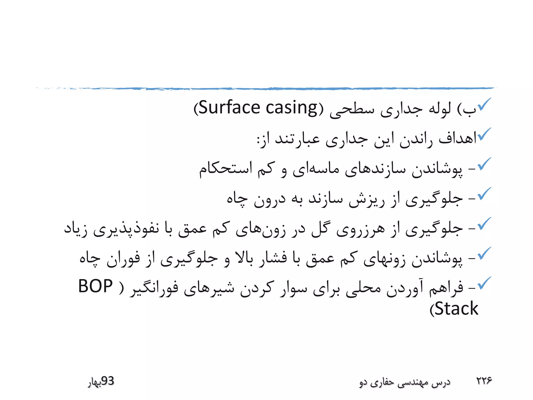 ‫ب‬)‫سطحی‬ ‫جداری‬ ‫لوله‬(Surface casing)
‫از‬ ‫عبارتند‬ ‫جداری‬ ‫این‬ ‫راندن‬ ‫اهداف‬:
-‫ماسه‬ ‫سازندهای‬ ‫پوشاندن‬‫استحکام‬ ‫کم‬ ‫و‬ ‫ای‬
-‫چاه‬ ‫درون‬ ‫به‬ ‫سازند‬ ‫ریزش‬ ‫از‬ ‫جلوگیری‬
-‫زون‬ ‫در‬ ‫گل‬ ‫هرزروی‬ ‫از‬ ‫جلوگیری‬‫زیاد‬ ‫نفوذپذیری‬ ‫با‬ ‫عمق‬ ‫کم‬ ‫های‬
-‫چاه‬ ‫فوران‬ ‫از‬ ‫جلوگیری‬ ‫و‬ ‫باال‬ ‫فشار‬ ‫با‬ ‫عمق‬ ‫کم‬ ‫زونهای‬ ‫پوشاندن‬
-‫فورانگیر‬ ‫شیرهای‬ ‫کردن‬ ‫سوار‬ ‫برای‬ ‫محلی‬ ‫آوردن‬ ‫فراهم‬(BOP
Stack)
‫39بهار‬ ‫دو‬ ‫حفاری‬ ‫مهندسی‬ ‫درس‬ 226
 
