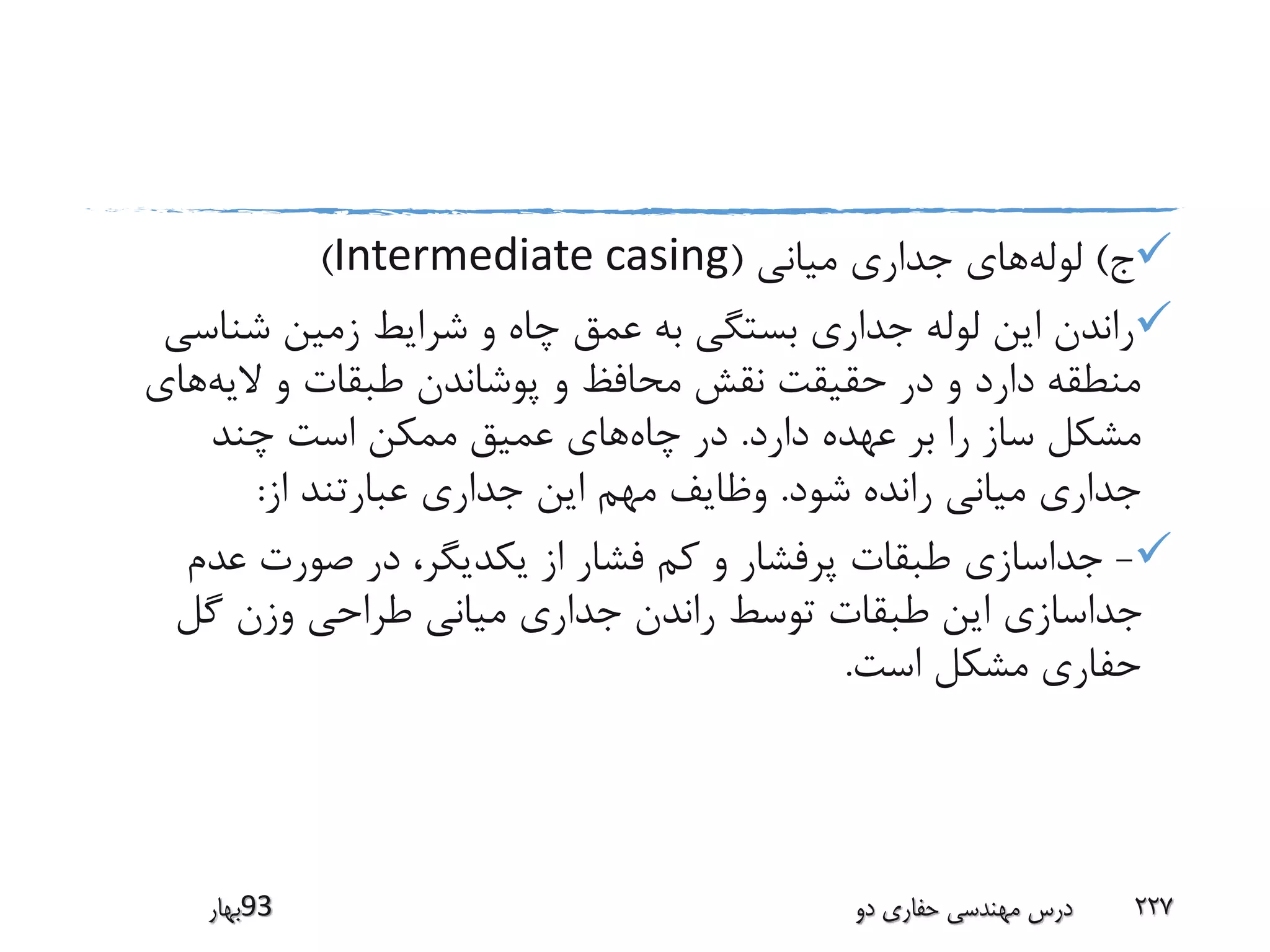 ‫ج‬)‫لوله‬‫میانی‬ ‫جداری‬ ‫های‬(Intermediate casing)
‫شناس‬ ‫زمین‬ ‫شرایط‬ ‫و‬ ‫چاه‬ ‫عمق‬ ‫به‬ ‫بستگی‬ ‫جداری‬ ‫لوله‬ ‫این‬ ‫راندن‬‫ی‬
‫الیه‬ ‫و‬ ‫طبقات‬ ‫پوشاندن‬ ‫و‬ ‫محافظ‬ ‫نقش‬ ‫حقیقت‬ ‫در‬ ‫و‬ ‫دارد‬ ‫منطقه‬‫های‬
‫دارد‬ ‫عهده‬ ‫بر‬ ‫را‬ ‫ساز‬ ‫مشکل‬.‫چاه‬ ‫در‬‫چند‬ ‫است‬ ‫ممکن‬ ‫عمیق‬ ‫های‬
‫شود‬ ‫رانده‬ ‫میانی‬ ‫جداری‬.‫از‬ ‫عبارتند‬ ‫جداری‬ ‫این‬ ‫مهم‬ ‫وظایف‬:
-‫عدم‬ ‫صورت‬ ‫در‬ ،‫یکدیگر‬ ‫از‬ ‫فشار‬ ‫کم‬ ‫و‬ ‫پرفشار‬ ‫طبقات‬ ‫جداسازی‬
‫گل‬ ‫وزن‬ ‫طراحی‬ ‫میانی‬ ‫جداری‬ ‫راندن‬ ‫توسط‬ ‫طبقات‬ ‫این‬ ‫جداسازی‬
‫است‬ ‫مشکل‬ ‫حفاری‬.
‫39بهار‬ ‫دو‬ ‫حفاری‬ ‫مهندسی‬ ‫درس‬ 227
 