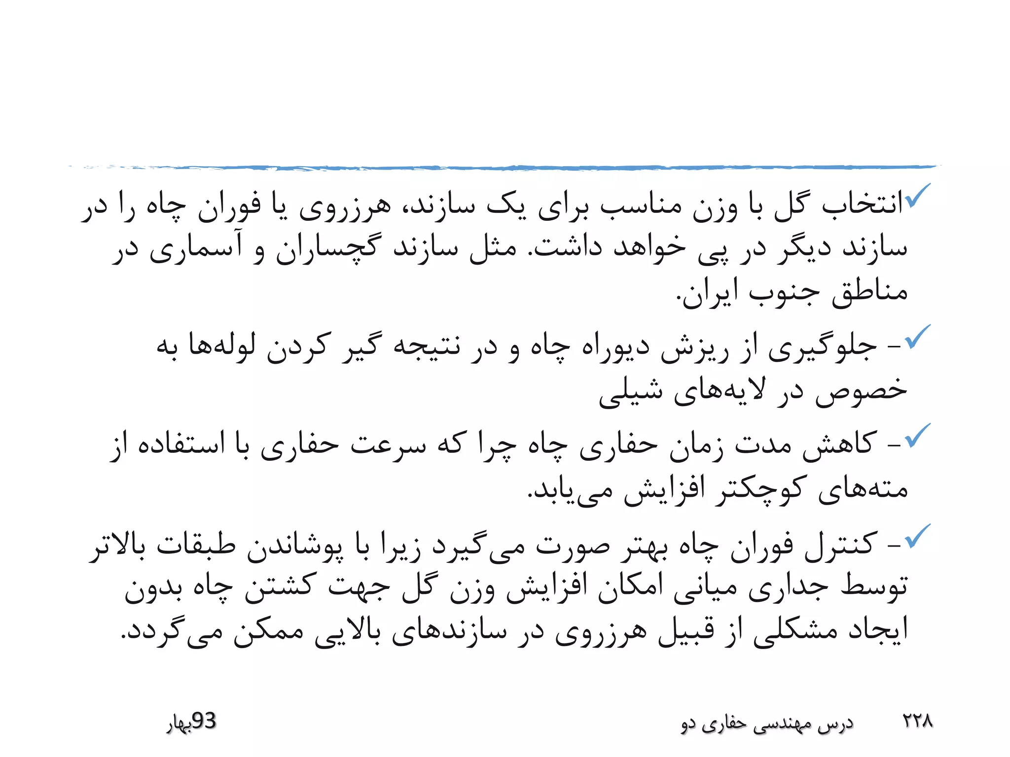 ‫را‬ ‫چاه‬ ‫فوران‬ ‫یا‬ ‫هرزروی‬ ،‫سازند‬ ‫یک‬ ‫برای‬ ‫مناسب‬ ‫وزن‬ ‫با‬ ‫گل‬ ‫انتخاب‬‫در‬
‫داشت‬ ‫خواهد‬ ‫پی‬ ‫در‬ ‫دیگر‬ ‫سازند‬.‫در‬ ‫آسماری‬ ‫و‬ ‫گچساران‬ ‫سازند‬ ‫مثل‬
‫ایران‬ ‫جنوب‬ ‫مناطق‬.
-‫لوله‬ ‫کردن‬ ‫گیر‬ ‫نتیجه‬ ‫در‬ ‫و‬ ‫چاه‬ ‫دیوراه‬ ‫ریزش‬ ‫از‬ ‫جلوگیری‬‫به‬ ‫ها‬
‫الیه‬ ‫در‬ ‫خصوص‬‫شیلی‬ ‫های‬
-‫از‬ ‫استفاده‬ ‫با‬ ‫حفاری‬ ‫سرعت‬ ‫که‬ ‫چرا‬ ‫چاه‬ ‫حفاری‬ ‫زمان‬ ‫مدت‬ ‫کاهش‬
‫مته‬‫می‬ ‫افزایش‬ ‫کوچکتر‬ ‫های‬‫یابد‬.
-‫می‬ ‫صورت‬ ‫بهتر‬ ‫چاه‬ ‫فوران‬ ‫کنترل‬‫طبق‬ ‫پوشاندن‬ ‫با‬ ‫زیرا‬ ‫گیرد‬‫باالتر‬ ‫ات‬
‫بدون‬ ‫چاه‬ ‫کشتن‬ ‫جهت‬ ‫گل‬ ‫وزن‬ ‫افزایش‬ ‫امکان‬ ‫میانی‬ ‫جداری‬ ‫توسط‬
‫می‬ ‫ممکن‬ ‫باالیی‬ ‫سازندهای‬ ‫در‬ ‫هرزروی‬ ‫قبیل‬ ‫از‬ ‫مشکلی‬ ‫ایجاد‬‫گرد‬‫د‬.
‫39بهار‬ ‫دو‬ ‫حفاری‬ ‫مهندسی‬ ‫درس‬ 228
 