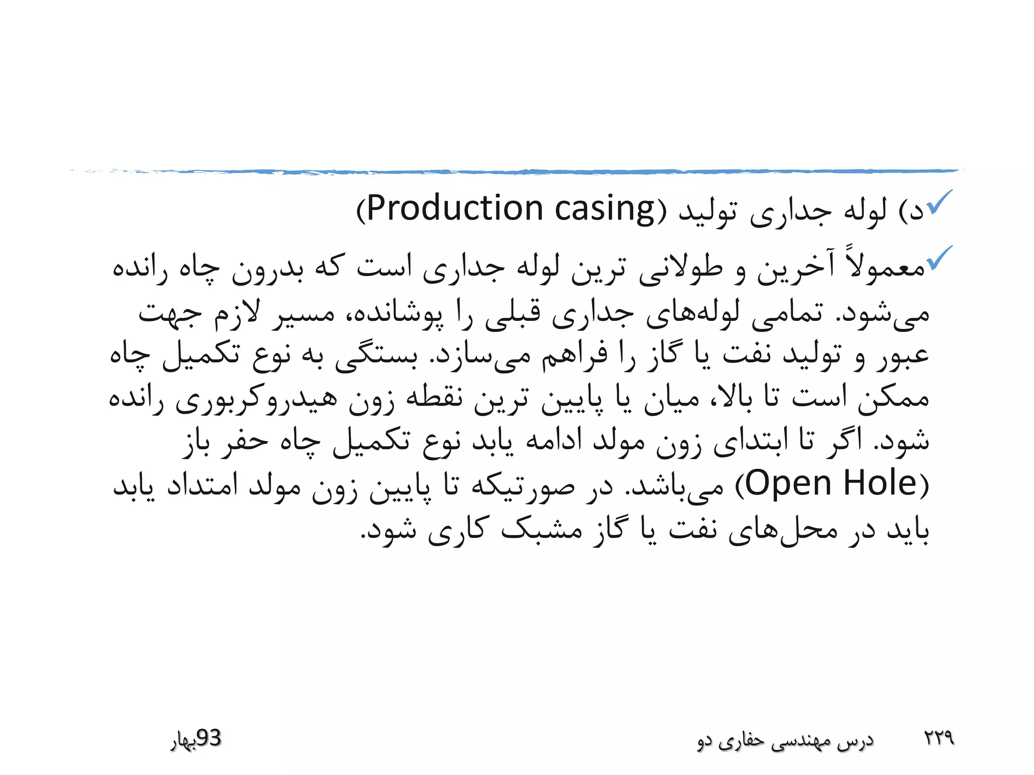 ‫د‬)‫تولید‬ ‫جداری‬ ‫لوله‬(Production casing)
‫راند‬ ‫چاه‬ ‫بدرون‬ ‫که‬ ‫است‬ ‫جداری‬ ‫لوله‬ ‫ترین‬ ‫طوالنی‬ ‫و‬ ‫آخرین‬ ً‫ال‬‫معمو‬‫ه‬
‫می‬‫شود‬.‫لوله‬ ‫تمامی‬‫جهت‬ ‫الزم‬ ‫مسیر‬ ،‫پوشانده‬ ‫را‬ ‫قبلی‬ ‫جداری‬ ‫های‬
‫می‬ ‫فراهم‬ ‫را‬ ‫گاز‬ ‫یا‬ ‫نفت‬ ‫تولید‬ ‫و‬ ‫عبور‬‫سازد‬.‫تک‬ ‫نوع‬ ‫به‬ ‫بستگی‬‫چاه‬ ‫میل‬
‫هیدروکربور‬ ‫زون‬ ‫نقطه‬ ‫ترین‬ ‫پایین‬ ‫یا‬ ‫میان‬ ،‫باال‬ ‫تا‬ ‫است‬ ‫ممکن‬‫رانده‬ ‫ی‬
‫شود‬.‫باز‬ ‫حفر‬ ‫چاه‬ ‫تکمیل‬ ‫نوع‬ ‫یابد‬ ‫ادامه‬ ‫مولد‬ ‫زون‬ ‫ابتدای‬ ‫تا‬ ‫اگر‬
(Open Hole)‫می‬‫باشد‬.‫ی‬ ‫امتداد‬ ‫مولد‬ ‫زون‬ ‫پایین‬ ‫تا‬ ‫صورتیکه‬ ‫در‬‫ابد‬
‫محل‬ ‫در‬ ‫باید‬‫شود‬ ‫کاری‬ ‫مشبک‬ ‫گاز‬ ‫یا‬ ‫نفت‬ ‫های‬.
‫39بهار‬ ‫دو‬ ‫حفاری‬ ‫مهندسی‬ ‫درس‬ 229
 