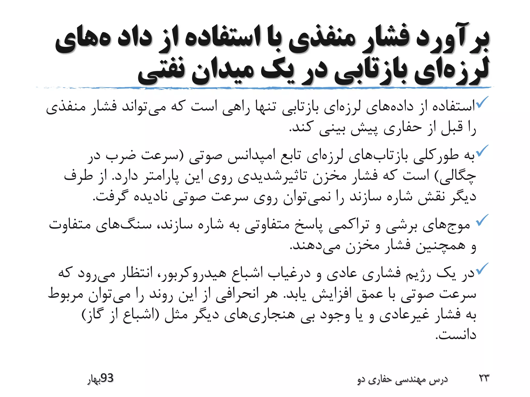 ‫ه‬ ‫داد‬ ‫از‬ ‫استفاده‬ ‫با‬ ‫منفذی‬ ‫فشار‬ ‫برآورد‬‫های‬
‫لرزه‬‫نفتی‬ ‫میدان‬ ‫یک‬ ‫در‬ ‫بازتابی‬ ‫ای‬
‫داده‬ ‫از‬ ‫استفاده‬‫لرزه‬ ‫های‬‫می‬ ‫که‬ ‫است‬ ‫راهی‬ ‫تنها‬ ‫بازتابی‬ ‫ای‬‫م‬ ‫فشار‬ ‫تواند‬‫نفذی‬
‫کند‬ ‫بینی‬ ‫پیش‬ ‫حفاری‬ ‫از‬ ‫قبل‬ ‫را‬.
‫بازتاب‬ ‫طورکلی‬ ‫به‬‫لرزه‬ ‫های‬‫صوتی‬ ‫امپدانس‬ ‫تابع‬ ‫ای‬(‫در‬ ‫ضرب‬ ‫سرعت‬
‫چگالی‬)‫دارد‬ ‫پارامتر‬ ‫این‬ ‫روی‬ ‫تاثیرشدیدی‬ ‫مخزن‬ ‫فشار‬ ‫که‬ ‫است‬.‫طر‬ ‫از‬‫ف‬
‫نمی‬ ‫را‬ ‫سازند‬ ‫شاره‬ ‫نقش‬ ‫دیگر‬‫گرفت‬ ‫نادیده‬ ‫صوتی‬ ‫سرعت‬ ‫روی‬ ‫توان‬.
‫موج‬‫سنگ‬ ،‫سازند‬ ‫شاره‬ ‫به‬ ‫متفاوتی‬ ‫پاسخ‬ ‫تراکمی‬ ‫و‬ ‫برشی‬ ‫های‬‫مت‬ ‫های‬‫فاوت‬
‫می‬ ‫مخزن‬ ‫فشار‬ ‫همچنین‬ ‫و‬‫دهند‬.
‫می‬ ‫انتظار‬ ،‫هیدروکربور‬ ‫اشباع‬ ‫درغیاب‬ ‫و‬ ‫عادی‬ ‫فشاری‬ ‫رژیم‬ ‫یک‬ ‫در‬‫ک‬ ‫رود‬‫ه‬
‫یابد‬ ‫افزایش‬ ‫عمق‬ ‫با‬ ‫صوتی‬ ‫سرعت‬.‫می‬ ‫را‬ ‫روند‬ ‫این‬ ‫از‬ ‫انحرافی‬ ‫هر‬‫م‬ ‫توان‬‫ربوط‬
‫هنجاری‬ ‫بی‬ ‫وجود‬ ‫یا‬ ‫و‬ ‫غیرعادی‬ ‫فشار‬ ‫به‬‫مثل‬ ‫دیگر‬ ‫های‬(‫گاز‬ ‫از‬ ‫اشباع‬)
‫دانست‬.
‫39بهار‬ ‫دو‬ ‫حفاری‬ ‫مهندسی‬ ‫درس‬ 23
 