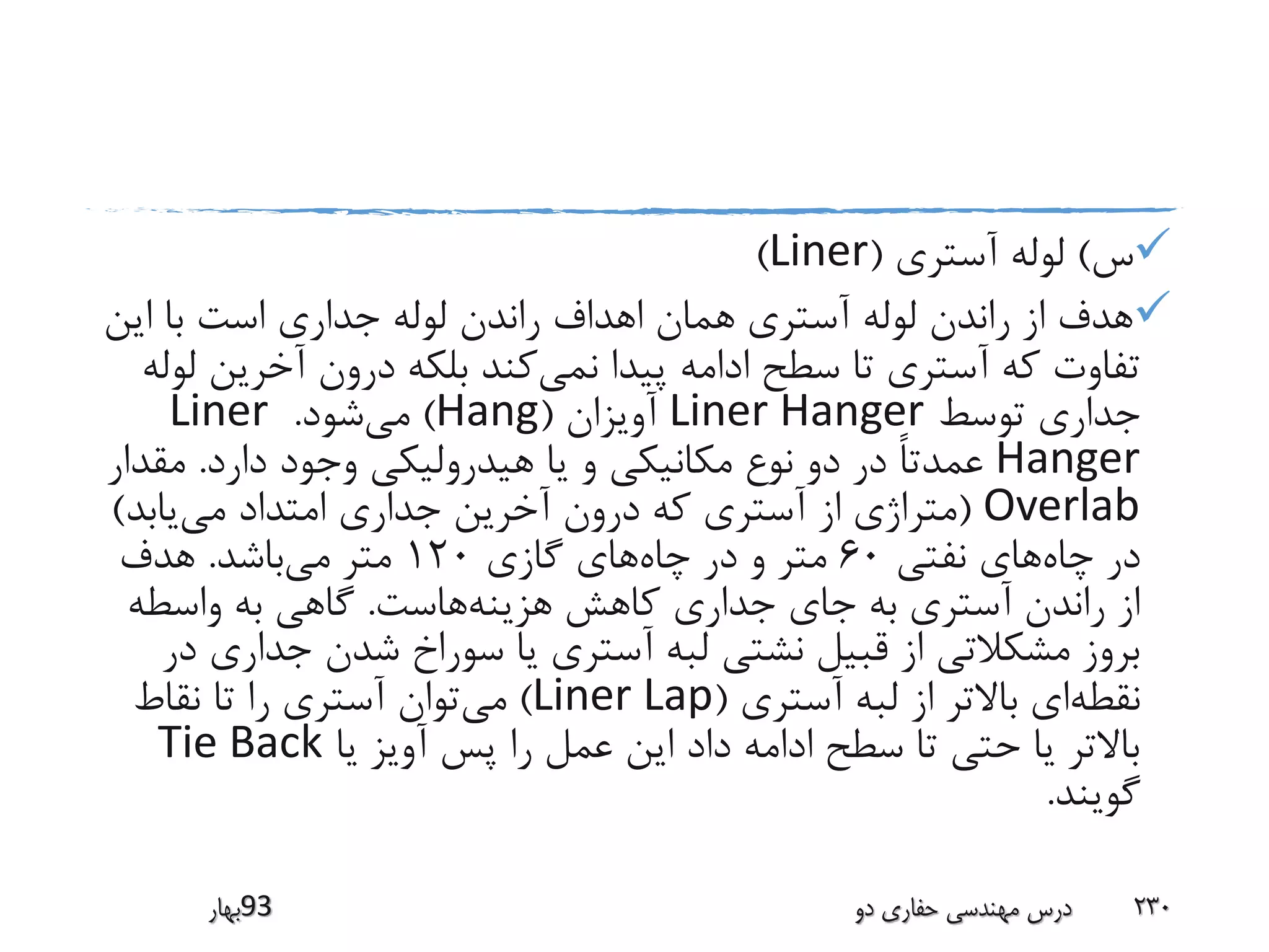 ‫س‬)‫آستری‬ ‫لوله‬(Liner)
‫این‬ ‫با‬ ‫است‬ ‫جداری‬ ‫لوله‬ ‫راندن‬ ‫اهداف‬ ‫همان‬ ‫آستری‬ ‫لوله‬ ‫راندن‬ ‫از‬ ‫هدف‬
‫نمی‬ ‫پیدا‬ ‫ادامه‬ ‫سطح‬ ‫تا‬ ‫آستری‬ ‫که‬ ‫تفاوت‬‫آخری‬ ‫درون‬ ‫بلکه‬ ‫کند‬‫لوله‬ ‫ن‬
‫توسط‬ ‫جداری‬Liner Hanger‫آویزان‬(Hang)‫می‬‫شود‬.Liner
Hanger‫دارد‬ ‫وجود‬ ‫هیدرولیکی‬ ‫یا‬ ‫و‬ ‫مکانیکی‬ ‫نوع‬ ‫دو‬ ‫در‬ ً‫ا‬‫عمدت‬.‫مق‬‫دار‬
Overlab(‫می‬ ‫امتداد‬ ‫جداری‬ ‫آخرین‬ ‫درون‬ ‫که‬ ‫آستری‬ ‫از‬ ‫متراژی‬‫یابد‬)
‫چاه‬ ‫در‬‫نفتی‬ ‫های‬60‫چاه‬ ‫در‬ ‫و‬ ‫متر‬‫گازی‬ ‫های‬120‫می‬ ‫متر‬‫باشد‬.‫هدف‬
‫هزینه‬ ‫کاهش‬ ‫جداری‬ ‫جای‬ ‫به‬ ‫آستری‬ ‫راندن‬ ‫از‬‫هاست‬.‫واسطه‬ ‫به‬ ‫گاهی‬
‫جدا‬ ‫شدن‬ ‫سوراخ‬ ‫یا‬ ‫آستری‬ ‫لبه‬ ‫نشتی‬ ‫قبیل‬ ‫از‬ ‫مشکالتی‬ ‫بروز‬‫در‬ ‫ری‬
‫نقطه‬‫آستری‬ ‫لبه‬ ‫از‬ ‫باالتر‬ ‫ای‬(Liner Lap)‫می‬‫نقاط‬ ‫تا‬ ‫را‬ ‫آستری‬ ‫توان‬
‫یا‬ ‫آویز‬ ‫پس‬ ‫را‬ ‫عمل‬ ‫این‬ ‫داد‬ ‫ادامه‬ ‫سطح‬ ‫تا‬ ‫حتی‬ ‫یا‬ ‫باالتر‬Tie Back
‫گویند‬.
‫39بهار‬ ‫دو‬ ‫حفاری‬ ‫مهندسی‬ ‫درس‬ 230
 