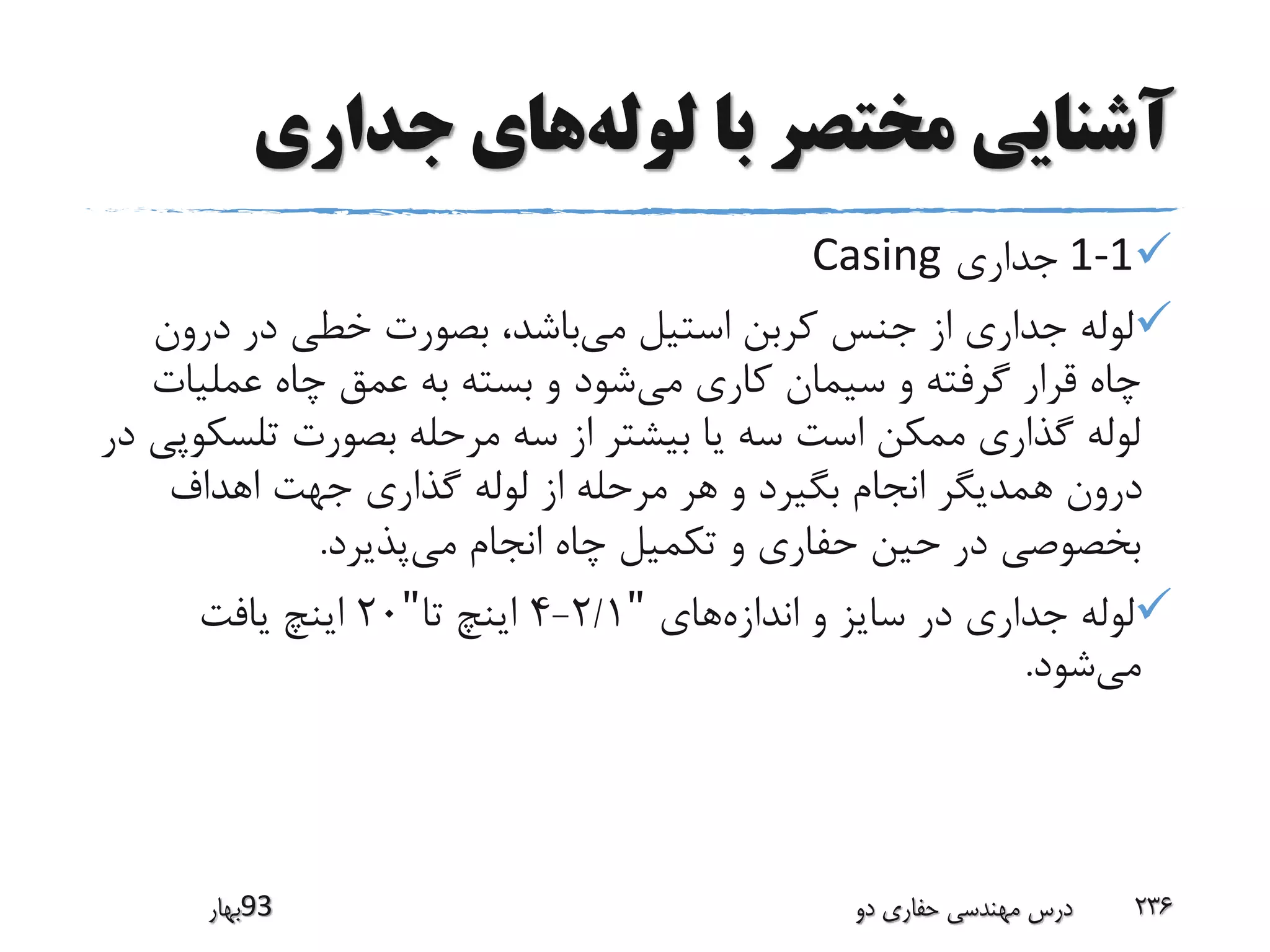 ‫لوله‬ ‫با‬ ‫مختصر‬ ‫آشنایی‬‫جداری‬ ‫های‬
1-1‫جداری‬Casing
‫می‬ ‫استیل‬ ‫کربن‬ ‫جنس‬ ‫از‬ ‫جداری‬ ‫لوله‬‫درون‬ ‫در‬ ‫خطی‬ ‫بصورت‬ ،‫باشد‬
‫می‬ ‫کاری‬ ‫سیمان‬ ‫و‬ ‫گرفته‬ ‫قرار‬ ‫چاه‬‫عملیا‬ ‫چاه‬ ‫عمق‬ ‫به‬ ‫بسته‬ ‫و‬ ‫شود‬‫ت‬
‫تلس‬ ‫بصورت‬ ‫مرحله‬ ‫سه‬ ‫از‬ ‫بیشتر‬ ‫یا‬ ‫سه‬ ‫است‬ ‫ممکن‬ ‫گذاری‬ ‫لوله‬‫در‬ ‫کوپی‬
‫اهداف‬ ‫جهت‬ ‫گذاری‬ ‫لوله‬ ‫از‬ ‫مرحله‬ ‫هر‬ ‫و‬ ‫بگیرد‬ ‫انجام‬ ‫همدیگر‬ ‫درون‬
‫می‬ ‫انجام‬ ‫چاه‬ ‫تکمیل‬ ‫و‬ ‫حفاری‬ ‫حین‬ ‫در‬ ‫بخصوصی‬‫پذیرد‬.
‫اندازه‬ ‫و‬ ‫سایز‬ ‫در‬ ‫جداری‬ ‫لوله‬‫های‬"2/1-4‫تا‬ ‫اینچ‬"20‫یافت‬ ‫اینچ‬
‫می‬‫شود‬.
‫39بهار‬ ‫دو‬ ‫حفاری‬ ‫مهندسی‬ ‫درس‬ 236
 
